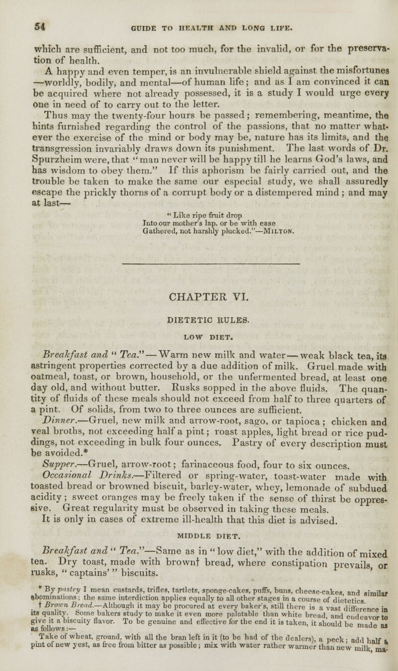 which are sufficient, and not too much, for the invalid, or for the preserva- tion of health. A happy and even temper, is an invulnerable shield against the misfortunes —worldly, bodily, and mental—of human life; and as I am convinced it can be acquired where not already possessed, it is a study I would urge every one in need of to carry out to the letter. Thus may the twenty-four hours be passed ; remembering, meantime, the hints furnished regarding the control of the passions, that no matter what- ever the exercise of the mind or body may be, nature has its limits, and the transgression invariably draws down its punishment. The last words of Dr. Spurzheim were, that man never will be happy till he learns God's laws, and has wisdom to obey them. If this aphorism be fairly carried out, and the trouble be taken to make the same our especial study, we shall assuredly escape the prickly thorns of a corrupt body or a distempered mind ; and may at last—  Like ripe fruit drop Into our mother's lap. or be with ease Gathered, not harshly plucked.—Milton. CHAPTER VI. DIETETIC RULES. LOW DIET. Breakfast and  Tea. — Warm new milk and water—weak black tea, its astringent properties corrected by a due addition of milk. Gruel made with oatmeal, toast, or brown, household, or the unfermented bread, at least one day old, and without butter. Rusks sopped in the above fluids. The quan- tity of fluids of these meals should not exceed from half to three quarters of a pint. Of solids, from two to three ounces are sufficient. Dinner.—Gruel, new milk and arrow-root, sago, or tapioca; chicken and veal broths, not exceeding half a pint; roast apples, light bread or rice pud- dings, not exceeding in bulk four ounces. Pastry of every description must be avoided.* Supper.—Gruel, arrow-Toot; farinaceous food, four to six ounces. Occasional Drinks.—Filtered or spring-water, toast-water made with toasted bread or browned biscuit, barley-water, whey, lemonade of subdued acidity; sweet oranges may be freely taken if the sense of thirst be oppres- sive. Great regularity must be observed in taking these meals. It is only in cases of extreme ill-health that this diet is advised. MIDDLE DIET. Breakfast and  Tea.—Same as in  low diet, with the addition of mixed tea. Dry toast, made with brownt bread, where constipation prevails, or rusks,  captains'  biscuits. * By pnslry I mean custards, trifles, tartlets, sponge-cakes, puffs, buns, cheese-cakes and similar abominations ; the same interdiction applies equally to all other stages in a course of dietetics t Brown Bread.—Although it may be procured at every baker's, still there is a vast difference in its quality. Some bakers study to make it even more palatable than white bread and endeavor to give it a biscuity flavor. To be genuine and effective for the end it is taken, it should be mn^P m OS follows:— i due Ha Take of wheat, ground, with all the bran left in it (to be had of the dealers), a peck • add half & pint of new yest, as free from bitter as possible; mix with water rather warmer than new milk ma