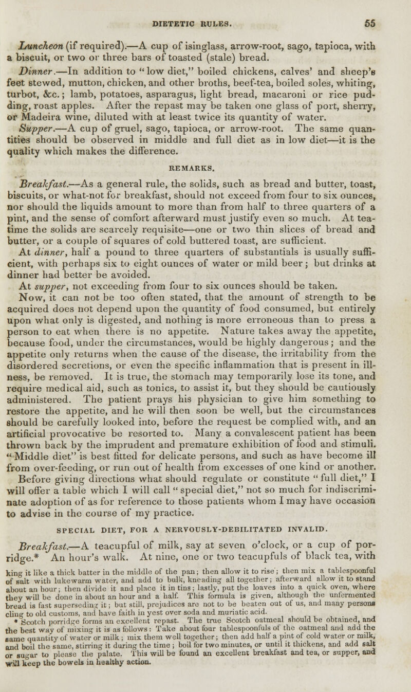 Luncheon (if required).—A cup of isinglass, arrow-root, sago, tapioca, with a biscuit, or two or three bars of toasted (stale) bread. Dinner.—In addition to low diet, boiled chickens, calves' and sheep's feet stewed, mutton, chicken, and other broths, beef-tea, boiled soles, whiting, turbot, &c.; lamb, potatoes, asparagus, light bread, macaroni or rice pud- ding, roast apples. After the repast may be taken one glass of port, sherry, or Madeira wine, diluted with at least twice its quantity of water. Supper.—A cup of gruel, sago, tapioca, or arrow-root. The same quan- tities should be observed in middle and full diet as in low diet—it is the quality which makes the difference. REMARKS. Breakfast.—As a general rule, the solids, such as bread and butter, toast, biscuits, or what-not for breakfast, should not exceed from four to six ounces, nor should the liquids amount to more than from half to three quarters of a pint, and the sense of comfort afterward must justify even so much. At tea- time the solids are scarcely requisite—one or two thin slices of bread and butter, or a couple of squares of cold buttered toast, are sufficient. At dinner, half a pound to three quarters of substantiate is usually suffi- cient, with perhaps six to eight ounces of water or mild beer; but drinks at dinner had better be avoided. At supper, not exceeding from four to six ounces should be taken. Now, it can not be too often stated, that the amount of strength to be acquired does not depend upon the quantity of food consumed, but entirely upon what only is digested, and nothing is more erroneous than to press a person to eat when there is no appetite. Nature takes away the appetite, because food, under the circumstances, would be highly dangerous; and the appetite only returns when the cause of the disease, the irritability from the disordered secretions, or even the specific inflammation that is present in ill- ness, be removed. It is true, the stomach may temporarily lose its tone, and require medical aid, such as tonics, to assist it, but they should be cautiously administered. The patient prays his physician to give him something to restore the appetite, and he will then soon be well, but the circumstances should be carefully looked into, before the request be complied with, and an artificial provocative be resorted to. Many a convalescent patient has been thrown back by the imprudent and premature exhibition of food and stimuli.  Middle diet is best fitted for delicate persons, and such as have become ill from over-feeding, or run out of health from excesses of one kind or another. Before giving directions what should regulate or constitute  full diet, I will offer a table which I will call  special diet, not so much for indiscrimi- nate adoption of as for reference to those patients whom I may have occasion to advise in the course of my practice. SPECIAL DIET, FOR A NERVOUSLY-DEBILITATED INVALID. Breakfast.—A teacupful of milk, say at seven o'clock, or a cup of por- ridge.* An hour's walk. At nine, one or two teacupfuls of black tea, with king it like a thick batter in the middle of the pan; then allow it to rise ; then mix a tablespoonfal of salt with lukewarm water, and add to bulk, kneading all together; afterward allow it to stand about an hour; then divide it and place it in tins; lastly, put the loaves into a quick oven, where they will be done in about an hour and a half. This formula is given, although the unfermented bread is fast superseding it; but still, prejudices are not to be beaten out of us, and many persona cling to old customs, and have faith in yest over soda and muriatic acid. • Scotch porridge forms an excellent repast. The true Scotch oatmeal should be obtained, and the best way of mixing it is as follows : Take about four tablespoonfuls of the oatmeal and add the same quantity of water or milk ; mix them well together; then add half a pint of cold water or milk, and boil the same, stirring it during the time ; boil for two minutes, or until it thickens, and add salt or sugar to please the palate. This will be found an excellent breakfast and tea, or supper, and will keep the bowels in healthy action.