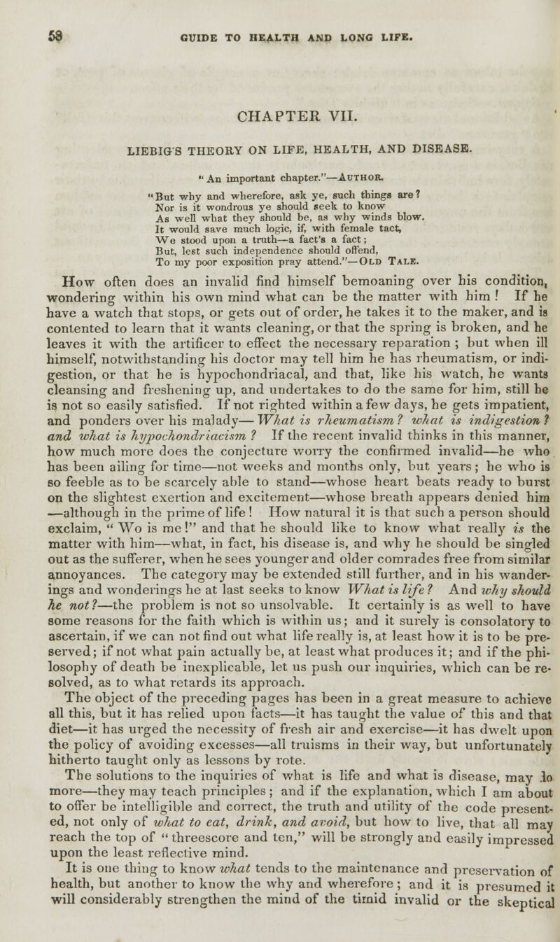 CHAPTER VII. LIEBIGS THEORY ON LIFE, HEALTH, AND DISEASE. An important chapter.—Author. But why and wherefore, ask ye, such things are? Nor is it wondrous ye should seek to know As well what they should he, as why winds blow. It would save much logic, if, with female tact, We stood upon a truth—a fact's a fact; But, lest such independence should offend, To my poor exposition pray attend.—Old Tale. How often does an invalid find himself bemoaning over his condition, wondering within his own mind what can be the matter with him ! If he have a watch that stops, or gets out of order, he takes it to the maker, and is contented to learn that it wants cleaning, or that the spring is broken, and he leaves it with the artificer to effect the necessary reparation ; but when ill himself, notwithstanding his doctor may tell him he has rheumatism, or indi- gestion, or that he is hypochondriacal, and that, like his watch, he wants cleansing and freshening up, and undertakes to do the same for him, still he is not so easily satisfied. If not righted within a few days, he gets impatient, and ponders over his malady—What is rheumatism ? what is indigestion! and what is hypochondriacism ? If the recent invalid thinks in this manner, how much more does the conjecture worry the confirmed invalid—he who has been ailing for time—not weeks and months only, but years; he who is so feeble as to be scarcely able to stand—whose heart beats ready to burst on the slightest exertion and excitement—whose breath appears denied him —although in the prime of life ! How natural it is that such a person should exclaim,  Wo is me! and that he should like to know what really is the matter with him—what, in fact, his disease is, and why he should be singled out as the sufferer, when he sees younger and older comrades free from similar annoyances. The category may be extended still further, and in his wander- ings and wonderings he at last seeks to know What is life ? And why shotdd he not?—the problem is not so unsolvable. It certainly is as well to have some reasons for the faith which is within us; and it surely is consolatory to ascertain, if we can not find out what life really is, at least how it is to be pre- served; if not what pain actually be, at least what produces it; and if the phi- losophy of death be inexplicable, let us push our inquiries, which can be re- solved, as to what retards its approach. The object of the preceding pages has been in a great measure to achieve all this, but it has relied upon facts—it has taught the value of this and that diet—it has urged the necessity of fresh air and exercise—it has dwelt upon the policy of avoiding excesses—all truisms in their way, but unfortunately hitherto taught only as lessons by rote. The solutions to the inquiries of what is life and what is disease, may lo more—they may teach principles; and if the explanation, which I am about to offer be intelligible and correct, the truth and utility of the code present- ed, not only of what to eat, drink, and avoid, but how to live, that all may reach the top of  threescore and ten, will be strongly and easily impressed upon the least reflective mind. It is one thing to know what tends to the maintenance and preservation of health, but another to know the why and wherefore; and it is presumed it will considerably strengthen the mind of the tirnid invalid or the skeptical