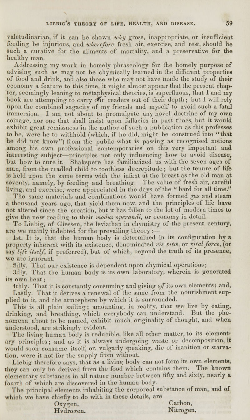 valetudinarian, if it can be shown wliy gross, inappropriate, or insufficient feeding be injurious, and wherefore fresh air, exercise, and rest, should be such a curative for the ailments of mortality, and a preservative for the healthy man. Addressing my work in homely phraseology for the homely purpose of advising such as may not be chymically learned in the different properties of food and drink, and also those who may not have made the study of their economy a feature to this time, it might almost appear that the present chap- ter, seemingly leaning to metaphysical theories, is superfluous, that I and my book are attempting to carry <mv readers out of their depth ; but I will rely upon the combined sagacity of my friends and myself to avoid such a fatal immersion. I am not about to promulgate any novel doctrine of my own coinage, nor one that shall insist upon fallacies in past times, but it would exhibit great remissness in the author of such a publication as this professes to be, were he to withhold (which, if he did, might be construed into  that he did not know) from the public what is passing as recognised notions among his own professional contemporaries on this very important and interesting subject—principles not only influencing how to avoid disease, but how to cure it. Shakspere has familiarized us with the seven ages of man, from the cradled child to toothless decrepitude; but the tenure of life is held upon the same terms with the infant at the breast as the old man at seventy, namely, by feeding and breathing. The value of fresh air, careful living, and exercise, were appreciated in the days of the  bard for all time. The same materials and combinations would have formed gas and steam a thousand years ago, that yield them now, and the principles of life have not altered since the creation, but it has fallen to the lot of modern times to give the new reading to their modus operandi, or economy in detail. To Liebig, of Giessen, the leviathan in chymistry of the present century, are we mainly indebted for the prevailing theory :— 1st. It is, that the human body is determined in its configuration by a property inherent with its existence, denominated vis vita, or vital force, (or say life itself, if preferred), but of which, beyond the truth of its presence, we are ignorant. 2dly. That our existence is dependent upon chymical operations; 3dly. That the human body is its own laboratory, wherein is generated its own heat; 4thly. That it is constantly consuming and giving off its own elements; and, Lastly. That it derives a renewal of the same from the nourishment sup- plied to it, and the atmosphere by which it is surrounded. This is all plain sailing ; amounting, in reality, that we live by eating, drinking, and breathing, which everybody can understand. But the phe- nomena about to be named, exhibit much originality of thought, and when understood, are strikingly evident. The living human body is reducible, like all other mattei\ to its element- ary principles; and as it is always undergoing waste or decomposition, it would soon consume itself, or, vulgarly speaking, die of inanition or starva- tion, were it not for the supply from without. Liebig therefore says, that as a living body can not form its own elements, they can only be derived from the food which contains them. The known elementary substances in all nature number between fifty and sixty, nearly a fourth of which are discovered in the human body. The principal elements inhabiting the corporeal substance of man, and of which we have chiefly to do with in these details, are Oxygen, Carbon, Hvdroeren. Nitrogen.