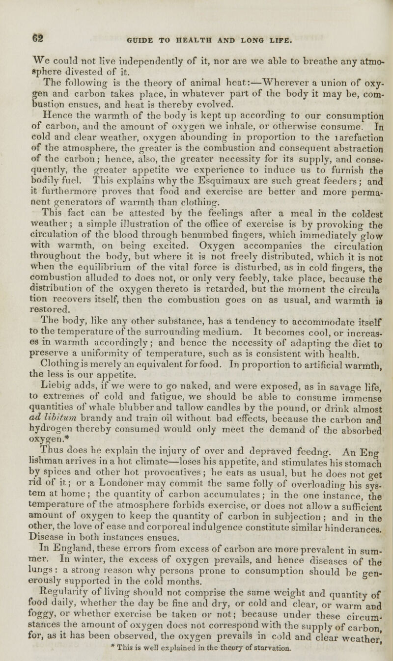 We could not live independently of it, nor are we able to breathe any atmo- sphere divested of it. The following is the theory of animal heat:—Wherever a union of oxy- gen and carbon takes place, in whatever part of the body it may be, com- bustion ensues, and heat is thereby evolved. Hence the warmth of the body is kept up according to our consumption of carbon, and the amount of oxygen we inhale, or otherwise consume. In cold and clear weather, oxygen abounding in proportion to the larefaction of the atmosphere, the greater is the combustion and consequent abstraction of the carbon; hence, also, the greater necessity for its supply, and conse- quently, the greater appetite we experience to induce us to furnish the bodily fuel. This explains why the Esquimaux are such great feeders ; and it furthermore proves that food and exercise are better and more perma- nent generators of wai-mth than clothing. This fact can be attested by the feelings after a meal in the coldest weather; a simple illustration of the office of exercise is by provoking the circulation of the blood through benumbed fingers, which immediately glow with warmth, on being excited. Oxygen accompanies the circulation throughout the body, but where it is not freely distributed, which it is not when the equilibrium of the vital force is disturbed, as in cold finders, the combustion alluded to does not, or only very feebly, take place, because the distribution of the oxygen thereto is retarded, but the moment the circula tion recovers itself, then the combustion goes on as usual, and warmth is restored. The body, like any other substance, has a tendency to accommodate itself to the temperature of the surrounding medium. It becomes cool, or increas- es in warmth accordingly ; and hence the necessity of adapting the diet to preserve a uniformity of temperature, such as is consistent with health. Clothing is merely an equivalent for food. In proportion to artificial warmth, the less is our appetite. Liebig adds, if we were to go naked, and were exposed, as in savage life, to extremes of cold and fatigue, we should be able to consume immense quantities of whale blubber and tallow candles by the pound, or drink almost ad libitum brandy and train oil without bad effects, because the carbon and hydrogen thereby consumed would only meet the demand of the absorbed oxygen.* Thus does he explain the injury of over and depraved feedng. An Eng lishman arrives in a hot climate—loses his appetite, and stimulates his stomach by spices and other hot provocatives; he eats as usual, but he does not get rid of it; or a Londoner may commit the same folly of overloading his sys- tem at home; the quantity of carbon accumulates; in the one instance, the temperature of the atmosphei-e forbids exercise, or does not allow a sufficient amount of oxygen to keep the quantity of carbon in subjection ; and in the other, the love of ease and corporeal indulgence constitute similar hinderances. Disease in both instances ensues. In England, these errors from excess of carbon are more prevalent in sum- mer. In winter, the excess of oxygen prevails, and hence diseases of the lungs: a strong reason why persons prone to consumption should be gen- erously supported in the cold months. Regularity of living should not comprise the same weight and quantity of food daily, whether the day be fine and dry, or cold and clear, or warm and f°o»y' or whether exercise be taken or not; because under these circum- stances the amount of oxygen does not correspond with the supply of carbon for, as it has been observed, the oxygen prevails in cold and clear weather' * This is well explained in the theory of starvation.