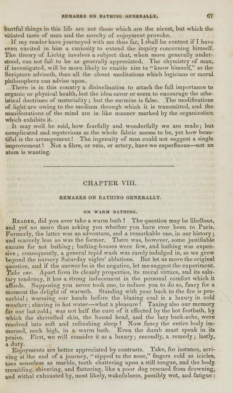 fruitful things in this life are not those which are the nicest, but which the vitiated taste of man and the novelty of enjoyment provoke. If my reader have journeyed with me thus far, I shall be content if I have even excited in him a curiosity to extend the inquiry concerning himself. The theory of Liebig involves a subject that, when more generally under- stood, can not fail to be as generally appreciated. The chymistry of man, if investigated, will be more likely to enable him to  know himself, as the Scripture adviseth, than all the closet meditations which logicians or moral philosophers can advise upon. There is in this country a disinclination to attach the full importance to organic or physical health, lest the idea savor or seem to encourage the athe- istical doctrines of materiality ; but the surmise is false. The modifications of light are owing to the medium through which it is transmitted, and the manifestations of the mind are in like manner marked by the organization which exhibits it. It may well be said, how feai'fully and wonderfully we are made; but complicated and mysterious as the whole fabric seems to be, yet how beau- tiful is the arrangement! The ingenuity of man could not suggest a single improvement! Not a fibre, or vein, or artery, have we superfluous—not an atom is wanting. CHAPTER VIII. REMARKS ON BATHING GENERALLY. ON WARM BATHING. Reader, did you ever take a warm bath 1 The question maybe libellous, and yet no more than asking you whether you have ever been to Paris. Formerly, the latter was an adventure, and a remarkable one, in our history; and scarcely less so was the former. There was, however, some justifiable excuse for not bathing; bathing-houses were few, and bathing was expen- sive ; consequently, a general tepid wash was rarely indulged in, as we grew beyond the nursery Saturday nights' ablutions. But let us move the original question, and if the answer be in the negative, let me suggest the experiment. Take one. Apart from its cleanly properties, its moral virtues, and its salu- tary tendency, it has a strong inducement in the personal comfort which it affords. Supposing you never took one, to induce you to do so, fancy for a moment the delight of warmth. Standing with your back to the fire is pro- verbial ; warming our hands before the blazing coal is a luxury in cold weather; shaving in hot water—what a pleasure ! Taxing also our memory for our last cold; was not half the cure of it effected by the hot footbath, by which the shrivelled skin, the bound head, and the lazy back-ache, were resolved into soft and refreshing sleep 1 Now fancy the entire body im- mersed, neck high, in a warm bath. Even the dumb must speak in its praise. First, we will consider it as a luxury; secondly, a remedy; lastly, a duty. Enjoyments are better appreciated by contrasts. Take, for instance, arri- ving at the end of a journey,  nipped to the nose, fingers cold as icicles, toes senseless as marble, teeth chattering upon a still tongue, and the body trembling, shivering, and fluttering, like a poor dog rescued from drowning, and withal exhausted by, most likely, wakefulness, possibly wet, and fatigue :