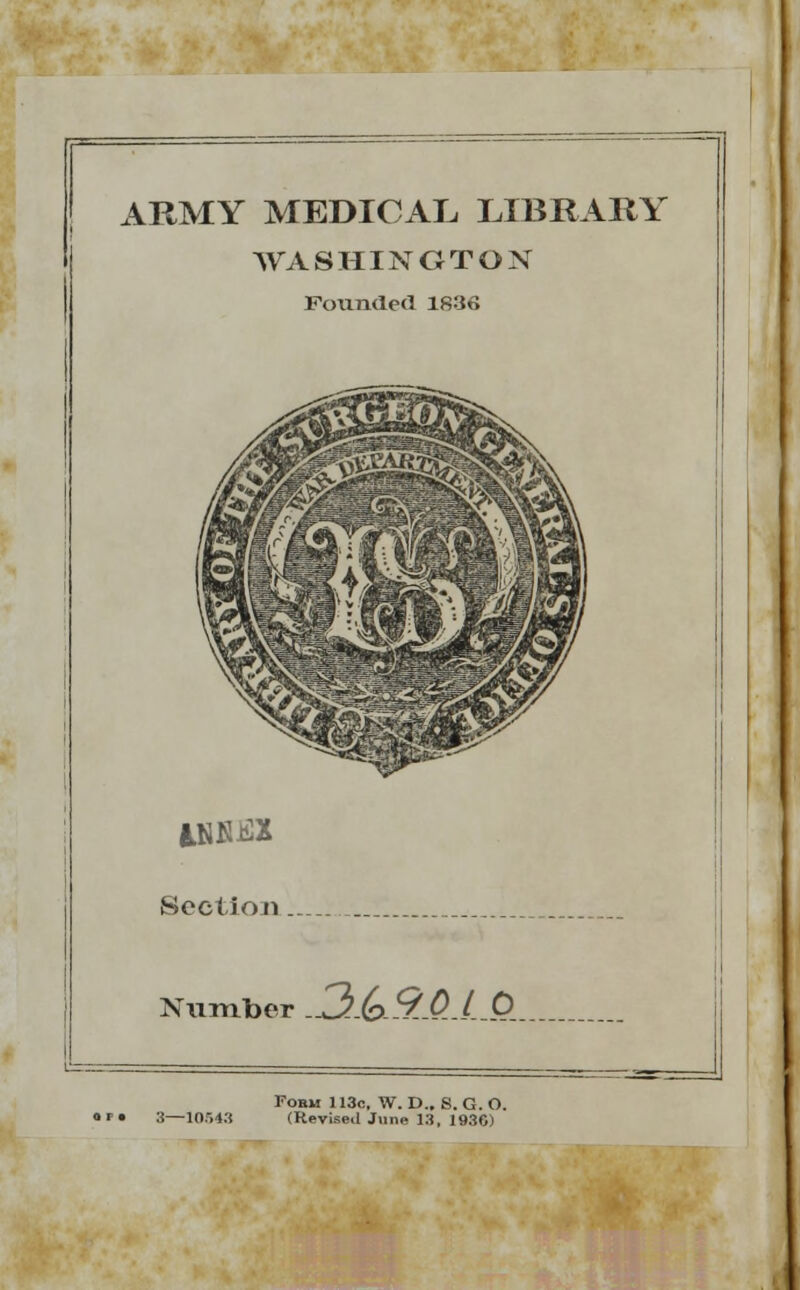 ARMY MEDICAL LIBRARY WASHINGTON Pounded 1836 Section Number -3.(x%-Q~LQ Fobm 113o, W. D.. S. G. O. 3—10.143 (Revised June 13, 193C)