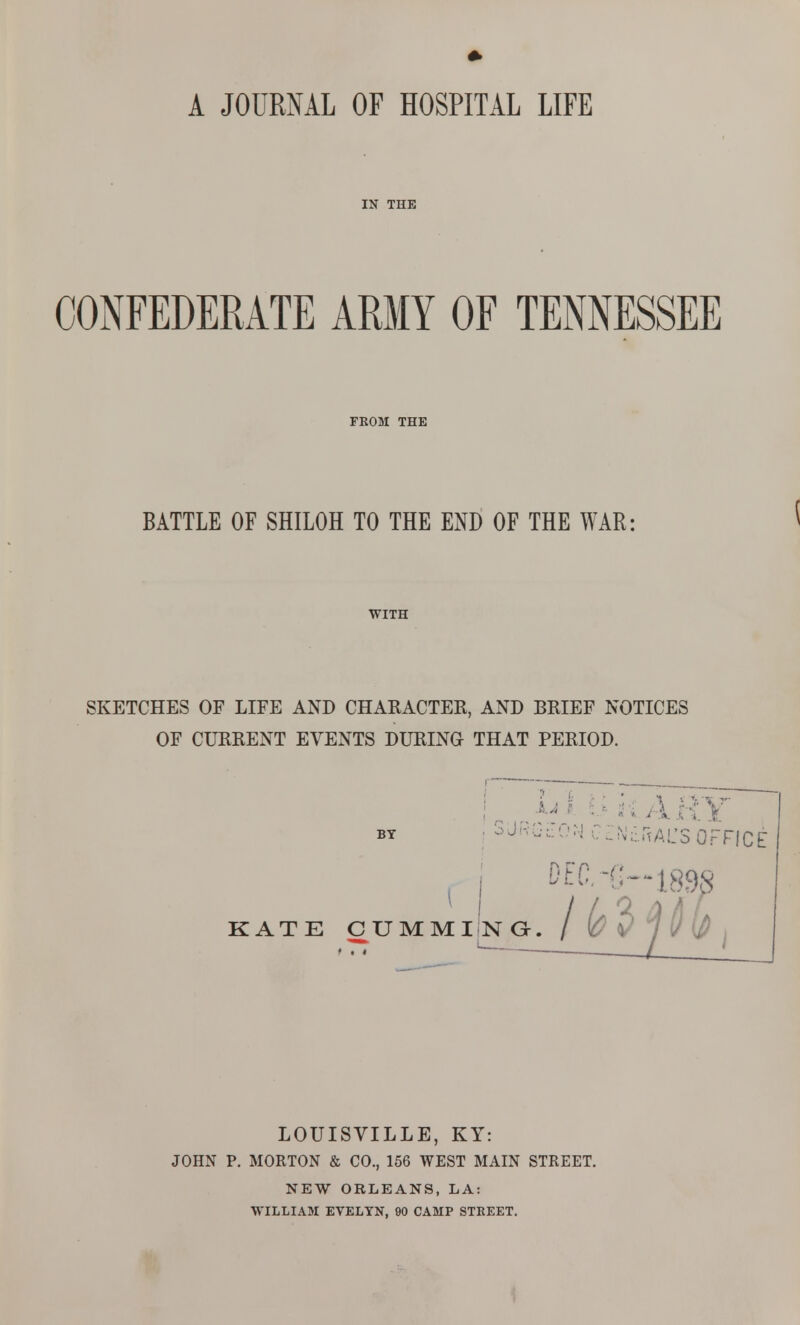 A JOURNAL OF HOSPITAL LIFE IN THE CONFEDERATE ARMY OF TENNESSEE FROM THE BATTLE OF SHILOH TO THE END OF THE WAR: WITH SKETCHES OF LIFE AND CHARACTER, AND BRIEF NOTICES OF CURRENT EVENTS DURING THAT PERIOD. BY SJkG^:0M CZNdrtAL'SOFFIC DEC. i::--l8S KATE GUMMING. LOUISVILLE, KY: JOHN P. MORTON & CO., 156 WEST MAIN STREET. NEW ORLEANS, LA: WILLIAM ETELTN, 90 CAMP STREET.