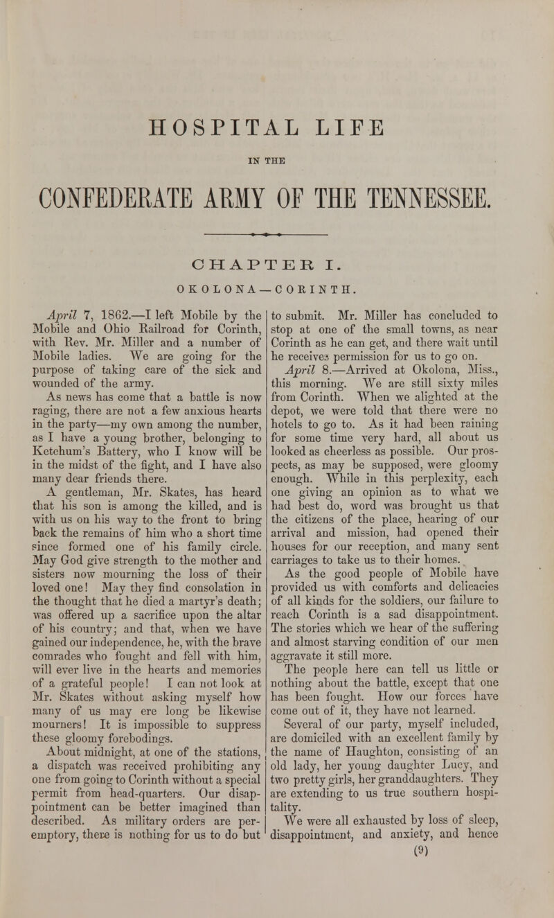 HOSPITAL LIFE IN THE CONFEDERATE ARMY OF THE TENNESSEE. CHAP' OKOLONA- Ajpril 7, 1862.—I left Mobile by the Mobile and Ohio Railroad for Corinth, with Kev. Mr. Miller and a number of Mobile ladies. We are going for the purpose of taking care of the sick and wounded of the army. As news has come that a battle is now raging, there are not a few anxious hearts in the party—my own among the number, as I have a young brother, belonging to Ketehum's Battery, who I know will be in the midst of the fight, and I have also many dear friends there. A gentleman, Mr. Skates, has heard that his son is among the killed, and is with us on his way to the front to bring back the remains of him who a short time since formed one of his family circle. May God give strength to the mother and sisters now mourning the loss of their loved one! May they find consolation in the thought that he died a martyr's death; was offered up a sacrifice upon the altar of his country; and that, when we have gained our independence, he, with the brave comrades who fought and fell with him, will ever live in the hearts and memories of a grateful people! I can not look at Mr. Skates without asking myself how many of us may ere long be likewise mourners! It is impossible to suppress these gloomy forebodings. About midnight, at one of the stations, a dispatch was received prohibiting any one from going to Corinth without a special permit from head-quarters. Our disap- pointment can be better imagined than described. As military orders are per- emptory, thei:e is nothing for us to do but TER I. -COKINTH. to submit. Mr. Miller has concluded to stop at one of the small towns, as near Corinth as he can get, and there wait until he receives permission for us to go on. April 8.—Arrived at Okolona, Miss., this morning. We are still sixty miles from Corinth. When we alighted at the depot, we were told that there were no hotels to go to. As it had been raining for some time very hard, all about us looked as cheerless as possible. Our pros- pects, as may be supposed, were gloomy enough. While in this perplexity, each one giving an opinion as to what we had best do, word was brought us that the citizens of the place, hearing of our arrival and mission, had opened their houses for our reception, and many sent carriages to take us to their homes. As the good people of Mobile have provided us with comforts and delicacies of all kinds for the soldiers, our failure to reach Corinth is a sad disappointment. The stories which we hear of the suffering and almost starving condition of our men aggravate it still more. The people here can tell us little or nothing about the battle, except that one has been fought. How our forces have come out of it, they have not learned. Several of our party, myself included, are domiciled with an excellent family by the name of Haughton, consisting of an old lady, her young daughter Lucy, and two pretty girls, her granddaughters. They are extending to us true southern hospi- tality. We were all exhausted by loss of sleep, disappointment, and anxiety, and hence