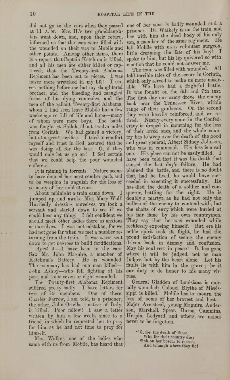 did not go to the cars when they passed at 11 A. M. Mrs. H.'s two granddaugh- ters went down, and, upon their return, informed us that the cars were filled with the wounded on their way to Mobile and other points. Among other items, there is a report that Captain Ketchum is killed, and all his men are either killed or cap- tured; that the Twenty-first Alabama Regiment has been cut to pieces. I was never more wretched in my life! I can see nothing before me but my slaughtered brother, and the bleeding and mangled forms of his dying comrades, and the men of the gallant Twenty-first Alabama, whom I had seen leave Mobile but a few weeks ago so full of life and hope—many of whom were mere boys. The battle was fought at Shiloh, about twelve miles from Corinth. We had gained a victory, but at a great sacrifice. I tried to comfort myself and trust in God, assured that he was doing all for the best. 0, if they would only let us go on! I feel certain that we could help the poor wounded sufferers. It is raining in torrents. Nature seems to have donned her most somber garb, and to be weeping in anguish for the loss of so many of her noblest sons. About midnight a train came down. I jumped up, and awoke Miss Mary Wolf. Hurriedly dressing ourselves, we took a servant and started down to see if we could hear any thing. I felt confident we should meet other ladies there as anxious as ourselves. I was not mistaken, for we had not gone far when we met a number re- turning from the train. It was a car sent down to fret nesrroes to build fortifications. April 9.—I have been to the cars. Saw Mr. John Maguire, a member of Kctchum's Battery. He is wounded. The company has had one man killed— John Ashby—who fell fighting at his post, and some seven or eight wounded. The Twenty-first Alabama Regiment sufiered pretty badly. I have letters for two of its members. One of these, Charles Farrow, I am told, is a prisoner; the other, John Ortella, a native of Italy, is killed. Poor fellow! I saw a letter written by him a few weeks since to a friend, in which he requested her to pray for him, as he had not time to pray for himself. Mrs. Walker, one of the ladies who came with us from Mobile, has heard that one of her sons is badly wounded, and a prisoner. Dr. Walkely is on the train, and has with him the dead body of his only son, a member of the same regiment. He left Mobile with us a volunteer surgeon, little dreaming the fate of his boy! I spoke to him, but his lip quivered so with emotion that he could not answer me. The train was filled with wounded. _ All told terrible tales of the scenes in Corinth, which only served to make us more miser- able. We have had a frightful battle. It was fought on the 6th and 7th inst. The first day our army drove the enemy back near the Tennessee River, within range of their gunboats. On the second they were heavily reinforced, and we re- tired. Nearly every state in the Confed- eracy is draped in mourning for the loss of their loved ones, and the whole coun- try has to weep over the death of the good and great general, Albert Sidney Johnson, who was in command. His loss is a sad one. His place can not be easily filled. I have been told that it was his death that caused the last day's failure. He had planned the battle, and there is no doubt that, had he lived, he would have suc- ceeded in executing it successfully. He has died the death of a soldier and con- queror, battling for the right. He is doubly a martyr, as he had not only the bullets of the enemy to contend with, but the shafts of envy which were hurled at his fair fame by his own countrymen. They say that he was wounded while recklessly exposing himself. But, ere his noble spirit took its flight, he had the proud satisfaction of seeing the enemy driven back in dismay and confusion. May his soul rest in peace! It has gone where it will be judged, not as man judges, but by the heart alone. Let his faults lie with him in the grave ; be it our duty to do honor to his many vir- tues. General Gladden of Louisiana is mor- tally wounded; Colonel Blythe of Missis- sippi is killed. Mobile has to mourn the loss of some of her bravest and best— Major Armstead, young Maguire, Ander- son, Marshall, Spear, Burns, Cummins, Herpin, Ledyard, and others, are names never to be forgotten.  0, for the death of those Who for their country die; Sink on her bosom to repose, And triumph -where they liel