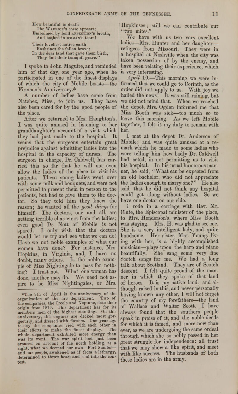 How beautiful in death The Warrior's corse appears; Embalmed by fond affection's breath, And bached in woman's tears I Their loveliest native earth Enshrines the fallen brave; In the dear land that gave them birth, They find their tranquil grave. I spoke to John Maguire, and reminded him of that day, one year ago, when he participated in one of the finest displays of which the city of Mobile boasts—the Firemen's Anniversary.* A number of ladies have come from Natchez, Miss., to join us. They have also been cared for by the good people of the place. After we returned to Mrs. Haughton's, I was quite amused in listening to her granddaughter's account of a visit which they had just made to the hospital. It seems that the surgeons entertain great prejudice against admitting ladies into the hospital in the capacity of nurses. The surgeon in charge, Dr. Caldwell, has car- ried this so far that he will not even allow the ladies of the place to visit his patients. These young ladies went over with some milk and bouquets, and were not permitted to present them in person to the patients, but had to give them to the doc- tor. So they told him they knew the reason; he wanted all the good things for himself. The doctors, one and all, are getting terrible characters from the ladies; even good Dr. Nott of Mobile is not spared. I only wish that the doctors would let us try and see what we can do! Have we not noble examples of what our women have done? For instance, Mrs. Hopkins, in Virginia, and, I have no doubt, many others. Is the noble exam- ple of Miss Nightingale to pass for noth- ing? I trust not. What one woman has done, another may do. We need not as- pire to be Miss Nightingales, or Mrs. *The 9th of April is the anniversary of the organization of the fire department. Two of the companies, the Creole and Neptune, date their origin from 1819. This department has for its members men of the highest standing. On this anniversary, thfe engines are decked most gor- geously, and dressed with flowers. One year ago to-day the companies vied with each other in their efforts to make the finest display. The whole department exhibited more energy than was its wont. The war spirit had just been aroused on account of the north holding, as a right, what we deemed our own—Fort Sumter— and our people, awakened as if from a lethargy, determined to throw heart and soul into the con- test Hopkinses; still we can contribute our two mites. We have with us two very excellent ladies—Mrs. Hunter and her daughter— refugees from Missouri. They were in a hospital at Nashville when the city was taken possession of by the enemy, and have been relating their experience, which is very interesting. April 10.—This morning we were in- formed that we could go to Corinth, as the order did not apply to us. With joy we hailed the news! It was still raining, but we did not mind that. When we reached the depot, Mrs. Ogden informed me that Miss Booth was sick—too much so to leave this morning. As we left Mobile together, I felt it my duty to remain with her. I met at the depot Dr. Anderson of Mobile; and was quite amused at a re- mark which he made to some ladies who were telling him how badly Dr. Caldwell had acted, in not permitting us to visit his hospital. In his usual humorous man- ner, he said, What can be expected from an old bachelor, who did not appreciate the ladies enough to marry one?  He also said that he did not think any hospital could get along without ladies. So we have one doctor on our side. T rode in a carriage with Rev. Mr. Clute, the Episcopal minister of the place, to Mrs. Henderson's, where Miss Booth was staying. Mrs. H. was glad to see me. She is a very intelligent lady, and quite handsome. Her sister, Mrs. Young, liv- ing with her, is a highly accomplished musician—plays upon the harp and piano beautifully. She sang some very fine Scotch songs for me. We had a long talk about Scotland. They are of Scotch descent. I felt quite proud of the man- ner in which they spoke of that land of heroes. It is my native land; and al- though raised in this, and never personally having known any other, I will not forget the country of my forefathers—the land of Wallace and Walter Scott. I have always found that the southern people speak in praise of it, and the noble deeds for which it is famed, and more now than ever, as we are undergoing the same ordeal through which she so nobly passed in her great struggle for independence: all trust that we may show a like spirit, and meet with like success. The husbands of both these ladies are in the army.