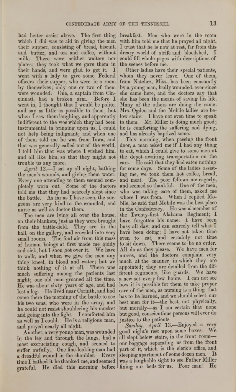 had better assist above. The first thing which I did was to aid in giving the men their supper, consisting of bread, biscuit, and butter, and tea and coflFee, without milk. There were neither waiters nor plates; they took what we gave them in their hands, and were glad to get it. I went with a lady to give some Federal officers their supper, who were in a room by themselves; only one or two of them were wounded. One, a captain from Cin- cinnati, had a broken arm. Before I went in, I thought that I would be polite, and say as little as possible to them; but when I saw them laughing, and apparently indifferent to the woe which they had been instrumental in bringing upon us, I could not help being indignant; and when one of them told me he was from Iowa, and that was generally called out of the world, I told him that was where I wished him, and all like him, so that they might not trouble us any more. April 12.—I sat up all night, bathing the men's wounds, and giving them water. Every one attending to them seemed com- pletely worn out. Some of the doctors told me that they had scarcely slept since the battle. As far as I have seen, the sur- geons are very kind to the wounded, and nurse as well as doctor them. The men are lying all over the house, on their blankets, just as they were brought from the battle-field. They are in the hall, on the gallery, and crowded into very small rooms. The foul air from this mass of human beings at first made me giddy and sick, but I soon got over it. We have to walk, and when we give the men any thing kneel, in blood and water; but we think nothing of it at all. There was much suffering among the patients last night; one old man groaned all the time. He was about sixty years of age, and had lost a leg. He lived near Corinth, and had come there the morning of the battle to see his two sons, who were in the army, and he could not resist shouldering his musket and going into the fight. I comforted him as well as I could. He is a religious man, and prayed nearly all night. Another, a very young man, was wounded in the leg and through the lungs, had a most excruciating cough, and seemed to suffer awfully. One fine-looking man had a dreadful wound in the shoulder. Every time I bathed it he thanked me, and seemed grateful. He died this morning before breakfast. Men who were in the room with him told me that he prayed all night. I trust that he is now at rest, far from this dreary world of strife and bloodshed. I could fill whole pages with descriptions of the scenes before me. Other ladies have their special patients, whom they never leave. One of them, from Natchez, Miss., has been constantly by a young man, badly wounded, ever since she came here, and the doctors say that she has been the means of saving his life. Many of the others are doing the same. Mrs. Ogden and the Mobile ladies are be- low stairs. I have not even time to speak to them. Mr. Miller is doing much good; he is comforting the suffering and dying, and has already baptized some. This morning, when passing the front door, a man asked me if I had any thing to eat, which I could give to some men at the depot awaiting transportation on the cars. He said that they had eaten nothing for some days. Some of the ladies assist- ing me, we took them hot coffee, bread, and meat. The poor fellows ate eagerly, and seemed so thankful. One of the men, who was taking care of them, asked me where I was from. When I replied Mo- bile, he said that Mobile was the best place in the Confederacy. He was a member of the Twenty-first Alabama Regiment; I have forgotten his name. I have been busy all day, and can scarcely tell what I have been doing; I have not taken time even to eat, and certainly not time to sit down. There seems to be no order. All do as they please. We have men for nurses, and the doctors complain very much at the manner in which they are appointed; they are detailed from the dif- ferent regiments, like guards. We have a new set every few hours. I can not see how it is possible for them to take proper care of the men, as nursing is a thing that has to be learned, and we should select our best men for it—the best, not physically, but morally—as I am certain that none but good, conscientious persons will ever do justice to the patients Sunday, April 13.—Enjoyed a very good night's rest upon some boxes. We all slept below stairs, in the front room— our baggage separating us from the front part of it, which is the clerk's office, and sleeping apartment of some dozen men. It was a laughable sight to see Father Miller fixing our beds for us. Poor man! He