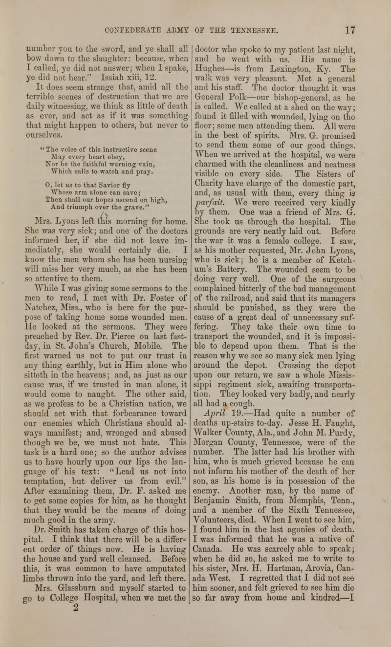 number you to tlie sword, and ye shall all bow down to the slaughter: because, when I called, ye did not answer; when I spake, ye did not hear. Isaiah xiii, 12. It does seem strange that, amid all the terrible scenes of destruction that we are daily witnessing, we think as little of death as ever, and act as if it was something that might happen to others, but never to ourselves. The voice of this instructive scene May every heart obey, Nor be the faithful warning vain, Which calls to watch and pray. 0, let us to that Savior fly Whose arm alone can save; Then shall our hopes ascend on high, And triumph over the grave. Mrs. Lyons left this morning for home. She was very sick; and one of the doctors informed her, if she did not leave im- mediately, she would certainly die. I know the men whom she has been nursing will miss her very much, as she has been so attentive to them. While I was giving some sermons to the men to read, I met with Dr. Foster of Natchez, Miss., who is here for the pur- pose of taking home some wounded men. He looked at the sermons. They were preached by Rev. Dr. Pierce on last fast- day, in St. John's Church, Mobile. The first warned us not to put our trust in any thing earthly, but in Him alone who sitteth in the heavens; and, as just as our cause was, if we trusted in man alone, it would come to naught. The other said, as we profess to be a Christian nation, we should act with that forbearance toward our enemies which Christians should al- ways manifest; and, wronged and abused though we be, we must not hate. This task is a hard one; so the author advises us to have hourly upon our lips the lan- guage of his text: Lead us not into temptation, but deliver us from evil. After examining them, Dr. F. asked me to get some copies for him, as he thought that they would be the means of doing much good in the army. Dr. Smith has taken charge of this hos- pital. I think that there will be a differ- ent order of things now. He is having the house and yard well cleansed. Before this, it was common to have amputated limbs thrown into the yard, and left there. Mrs. Glassburn and myself started to go to College Hospital, when we met the doctor who spoke to my patient last night, and he went with us. His name is Hughes—is from Lexington, Ky. The walk was very pleasant. Met a general and his staff. The doctor thought it was General Polk—our bishop-general, as he is called. We called at a shed on the way; found it filled with wounded, lying on the floor; some men attending them. All were in the best of spirits. Mrs. G. promised to send them some of our good things. When we arrived at the hospital, we were charmed with the cleanliness and neatness visible on every side. The Sisters of Charity have charge of the domestic part, and, as usual with them, every thing is parfait. We were received very kindly by them. One was a friend of Mrs. G. She took us through the hospital. The grounds are very neatly laid out. Before the war it was a female college. I saw, as his mother requested, Mr. John Lyons, who is sick; he is a member of Ketch- um's Battery. The wounded seem to be doing very well. One of the surgeons complained bitterly of the bad management of the railroad, and said that its managers should be punished, as they were the cause of a great deal of unnecessary suf- fering. They take their own time to transport the wounded, and it is impossi- ble to depend upon them. That is the reason why we see so many sick men lying around the depot. Crossing the depot upon our return, we saw a whole Missis- sippi regiment sick, awaiting transporta- tion. They looked very badly, and nearly all had a cough. April 19.—Had quite a number of deaths up-stairs to-day. Jesse H. Faught, Walker County, Ala., and John M. Purdy, Morgan County, Tennessee, were of the number. The latter had his brother with him, who is much grieved because he can not inform his mother of the death of her son, as his home is in possession of the enemy. Another man, by the name of Benjamin Smith, from Memphis, Tenn., and a member of the Sixth Tennessee, Volunteers, died. When I went to see him, I found him in the last agonies of death. I was informed that he was a native of Canada. He was scarcely able to speak; when he did so, he asked me to write to his sister, Mrs. H. Hartman, Arovia, Can- ada West. I regretted that I did not see him sooner, and felt grieved to see him die so far away from home and kindred—I
