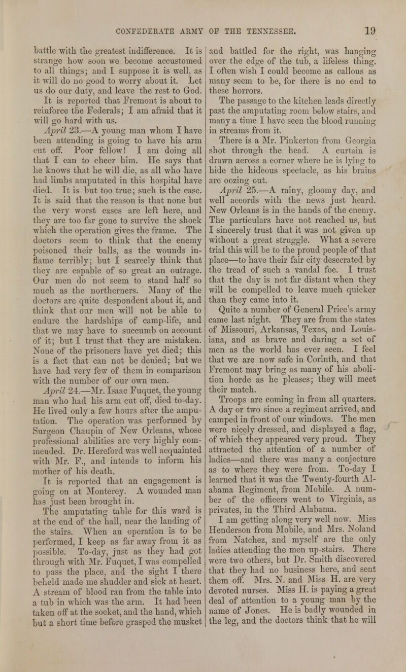 battle with the greatest indifference. It is strange how soon we become accustomed to all things; and I suppose it is well, as it will do no good to worry about it. Let us do our duty, and leave the rest to God. It is reported that Fremont is about to reinforce the Federals; I am afraid that it will go hard with us. April 23.—A young man whom I have been attending is going to have his arm cut off. Poor fellow! I am doing all that I can to cheer him. He says that he knows that he will die, as all who have had limbs amputated in this hospital have died. It is but too true; such is the case. It is said that the reason is that none but the very worst cases are left here, and they are too far gone to survive the shock which the operation gives the frame. The doctors seem to think that the enemy poisoned their balls, as the wounds in- flame terribly; but I scarcely tliink that they are capable of so great an outrage. Our men do not seem to stand half so much as the northerners. Many of the doctors are quite despondent about it, and think that our men will not be able to endure the hardships of camp-life, and that we may have to succumb on account of it; but I trust that they are mistaken. None of the prisoners have yet died; this is a fact that can not be denied; but we have had very few of them in comparison with the number of our own men. April 24.—Mr. Isaac Fuc^uet, the young man who had his arm cut off, died to-day. He lived only a few hours after the ampu- tation. The operation was performed by Surgeon Chaupin of New Orleans, whose professional abilities are very highly com- mended. Dr. Hereford was well acquainted with Mr. F., and intends to inform his mother of his death. It is reported that an engagement is going on at Monterey. A wounded man has just been brought in. The amputating table for this ward is at the end of the hall, near the landing of the stairs. When an operation is to be performed, I keep as far away from it as possible. To-day, just as they had got through with Mr. Fuquet, I was compelled to pass the place, and the sight I there beheld made me shudder and sick at heart. A stream of blood ran from the table into a tub in which was the arm. It had been taken off at the socket, and the hand, which but a short time before grasped the musket and battled for the right, was hanging over the edge of the tub, a lifeless thing. I often wish I could become as callous as many seem to be, for there is no end to these horrors. The passage to the kitchen leads directly past the amputating room below stairs, and many a time I have seen the blood running in streams from it. There is a Mr. Pinkerton from Georgia shot through the head. A curtain is drawn across a corner where he is lying to hide the hideous spectacle, as his brains are oozing out. April 25.—A rainy, gloomy day, and well accords with the news just heard. New Orleans is in the hands of the enemy. The particulars have not reached us, but I sincerely trust that it was not given up without a great struggle. What a severe trial this will be to the proud people of that place—to have their fair city desecrated by the tread of such a vandal foe. I trust that the day is not far distant when they will be compelled to leave much quicker than they came into it. Quite a number of General Price's army came last night. They are from the states of Missouri, Arkansas, Texas, and Louis- iana, and as brave and daring a set of men as the world has ever seen. I feel that we are now safe in Corinth, and that Fremont may bring as many of his aboli- tion horde as he pleases; they will meet their match. Troops are coming in from all quarters. A day or two since a regiment arrived, and camped in front of our windows. The men were nicely dressed, and displayed a flag, of which they appeared very proud. They attracted the attention of a number of ladies—and there was many a conjecture as to where they were from. To-day I learned that it was the Twenty-fourth Al- abama Regiment, from Mobile. A num- ber of the ofiicers went to Virginia, as privates, in the Third Alabama. I am getting along very well now. Miss Henderson from Mobile, and Mrs. Noland from Natchez, and myself are the only ladies attending the men up-stairs. There were two others, but Dr. Smith discovered that they had no business here, and sent them off. Mrs. N. and Miss H. are very devoted nurses. Miss H. is paying a great deal of attention to a young man by the name of Jones. He is badly wounded in the leg, and the doctors think that he will