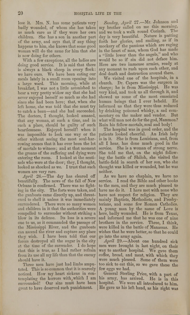 lose it. Mrs. N. has some patients very badly wounded, of whom she has taken as much care as if they were her own children. She has a son in another part of the army, and says that, if any thing happens to him, she knows that some good woman will do the same for him that she is now doing for others. With a few exceptions, all the ladies are doing good service. It is said that there is always a black sheep in every flock: we have ours. We have been eating our meals lately in a small room opening into a large ward. This morning, while at breakfast, I was not a little astonished to hear a very pretty widow say that she had never enjoyed herself so much as she had since she had been here; that, when she left home, she was told that she must try to catch a beau—and she had succeeded. The doctors, I thought, looked amazed, that any woman, at such a time, and in such a place, should be guilty of such heartlessness. Enjoyed herself! when it was impossible to look one way or the other without seeing the most soul-har- rowing scenes that it has ever been the lot of mortals to witness; and at that moment the groans of the suffering and dying were entering the room. I looked at the senti- nels who were at the door; they, I thought, looked as shocked as we. I trust that such women are very rare. April 26.—The day has cleared off beautifully. The news of the fall of New Orleans is confirmed. There was no fight- ing in the city. The forts were taken, and the gunboats came directly up, and threat- ened to shell it unless it was immediately surrendered. There were so many women and children in it that the authorities were compelled to surrender without striking a blow in its defense. Its loss is a severe one to us, as it commanded the passage of tlie Mississippi River, and the gunboats can ascend the river and capture any place they wish. I have been told that our forces destroyed all the sugar in the city at the time of the surrender. I do hope that this is true, as I had rather refrain from its use all my life than that the enemy should have it. Three men have just had limbs ampu- tated. This is so common that it is scarcely noticed. How my heart sickens in con- templating the horrors with, which I am surrounded! Our sins must have been great to have deserved such punishment. Sunday, April 27.—Mr. Johnson and my brother called on me this morning, and we took a walk round Corinth. The day is very beautiful. Nature is putting forth her glories, and smiling, as if _ m mockery of the passions which are ragmg in the heart of man, whom God has made a little lower than the angels, and who would be so if sin did not_ deface him. Here are two immense armies, ready at any moment to rush upon each other, and deal death and destruction around them. We visited one of the hospitals, in _a church. Dr. Capers was the surgeon in charge; he is from Mississippi. He was very kind, and took us all through it, and showed us some of the most emaciated human beings that I ever beheld. He informed us that they were thus reduced by drinking poisoned whisky, a sad com- mentary on the maker and vendor. But what will man not do for the god. Mammon? Ruin his fellow-mortals, soul and body! The hospital was in good order, and the patients looked cheerful. An Irish lady is in it. She is from Louisiana, and, from all I hear, has done much good in the service. She is a woman of strong nerve. She told me that, on the night follow- ing the battle of Shiloh, she visited the battle-field in search of her son, who she thought was killed or wounded, but he was neither. As we have no chaplain, we have no service. I read the Bible and other books to the men, and they are much pleased to have me do it. I have met with none who have not respect for religion. They are mainly Baptists, Methodists, and Presby- terians, and some few Roman Catholics. A young man by the name of Love is here, badly wounded. He is from Texas, and informed me that he was one of nine brothers in the service. Three, I think, were killed in the battle of Manassas. He wishes that he were better, so that he could go into the army again. April 29.—About one hundred sick men were brought in last night, on their way to another hospital. We gave them coffee, bread, and meat, with which they were much pleased. Some of them were too sick to eat this, so we gave these the few eggs we had. _ General Sterling Price, with a part of his army, has arrived. He is in this hospital. We were all introduced to him. He gave us his left hand, as his right was