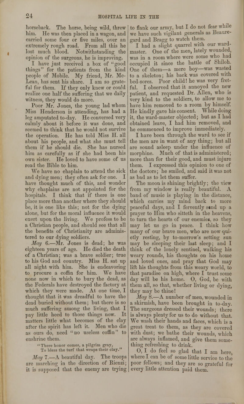 horseback. The horse, being wild, threw him. He was then placed in a wagon, and carried some four or five miles, over an extremely rough road. From all this he lost much blood. Notwithstanding the opinion of the surgeons, he is improving. I have just received a box of good things for the patients from the kind people of Mobile. My friend, Mr. Mc- Lean, has sent his share. I am so grate- ful for them. If they only knew or could realize one half the sufiering that we daily witness, they would do more. Poor Mr. Jones, the young lad whom Miss Henderson is attending, has had a leg amputated to-day. He conversed very calmly about it before it was done, and seemed to think that he would not survive the operation. He has told Miss H. all about his people, and what she must tell them if he should die. She has nursed him as carefully as if she had been his own sister. He loved to have some of us read the Bible to him. We have no chaplain to attend the sick and dying men; they often ask for one. I have thought much of this, and wonder why chaplains are not appointed for the hospitals. I think that if there is one place more than another where they should be, it is one like this; not for the dying alone, but for the moral influence it would exert upon the living. VVe profess to be a Christian people, and should see that all the benefits of Christianity are adminis- tered to our dying soldiers. May 6.—Mr. Jones is dead; he was eighteen years of age. He died the death of a Christian; was a brave soldier; true to his Grod and country. Miss H. sat up all night with him. She is endeavoring to procure a cofiin for him. We have none now in which to bury the dead, as the Federals have destroyed the factory at which they were made. At one time, I thought that it was dreadful to have the dead buried without them; but there is so much suffering among the living, that I pay little heed to those things now. It matters little what becomes of the clay after the spirit has left it. Men who die as ours do, need no useless cofiin to enshrine them. There honor comes, a pilgrim gray, To bless the turf that wraps their clay. May 7.—A beautiful day. The troops are marching in the direction of Rienzi; it is supposed that the enemy are trying to flank our army, but I do not fear while we have such vigilant generals as Beaure- gard and Bragg to watch them. I had a slight quarrel with our ward- master. One of the men, lately wounded, was in a room where were some who had occupied it since the battle of Shiloh. One of them—a mere boy—was wasted to a skeleton; his back was covered with bed-sores. Poor child! he was very fret- ful. I observed that it annoyed the ney/ patient, and requested Dr. Allen, who is very kind to the soldiers, to allow me to have him removed to a room by himself. He kindly gave his consent. While doing it, the ward-master objected; but as I had obtained leave, I had him removed, and he commenced to improve immediately. I have been through the ward to see if the men are in want of any thing; but all are sound asleep under the influence of morphine. Much of that is administered; more than for their good, and must injure them. I expressed this opinion to one of the doctors; he smiled, and said it was not as bad as to let them suffer. The moon is shining brightly; the view from my window is really beautiful. A band of music is playing in the distance, which carries my mind back to more peaceful days, and I fervently s«nd up a prayer to Him who sitteth in the heavens, to turn the hearts of our enemies, so they may let us go in peace. I think how many of our brave men, who are now qui- etly resting, by to-morrow's setting sun may be sleeping their last sleep; and I think of the lonely sentinel, walking his weary rounds, his thoughts on his home and loved ones, and pray that God may lift his thoughts from this weary world, to that paradise on high, where I trust some day will be his home. 0, God, be with them all, so that, whether living or dying, they may be thine! May 8.—A number of men, wounded in a skirmish, have been brought in to-day. The surgeons dressed their wounds; there is always plenty for us to do without that. We wash their hands and faces, which is a great treat to them, as they are covered with dust; we bathe their wounds, which are always inflamed, and give them some- thing refreshing to drink. 0, I do feel so glad that I am here, where I can be of some little service to the poor fellows; and they are so grateful for every little attention paid them.