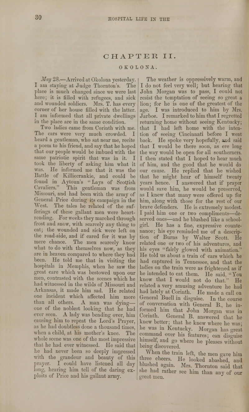 CHAPTER II. 0 K 0 L 0 N A. Mcnj 28.—Arrived at Okolona yesterday. I am staying at Judge Tliornton's. The place is much changed since we were last here; it is filled with refugees, and sick and wounded soldiers. Mrs. T. has every corner of her house filled with the latter. I am informed that all private dwellings in the place are in the same condition. Two ladies came from Corinth with me. The cars were very much crowded. I heard a gentleman, who sat near me, recite a poem to his friend, and say that he hoped that our people would be imbued with the same patriotic spirit that was in it. I took the liberty of asking him what it was. He informed me that it was the Battle of Killiecrankie, and could be found in Aytoun's Lays of Scottish Cavaliers. This gentleman was from jMissouri, and had been with the army of General Price during its campaign in the West. The tales he related of the suf- ferings of these gallant men were heart- rending. For weeks they marched through frost and snow, with scarcely any thing to eat; the wounded and sick were left on the road-side, and if cared for it was by mere chance. The men scarcely know what to do with themselves now, as they are in heaven compared to where they had been. He told me that in Aasitiug the hospitals in Memphis, when he saw the great care which was bestowed upon our men, contrasted with the scenes which he had witnessed in the wilds of Missouri and Arkansas, it made him sad. He related one incident which affected him more than all others. A man was dying— one of the noblest looking that he had ever seen. A lady was bending over, him causing him to repeat the Lord's Prayer, as he had doubtless done a thousand times, when a child, at his mother's knee. The whole scene was one of the most impressive that he had ever witnessed. He said that lie had never been so deeply impressed with the grandeur and beauty of this prayer. I could have listened all day long, hearing him tell of the daring ex- ploits of Price and his gallant army. The weather is oppressively warm, and I do not feel very wellj but hearing that John Morgan was to pass, I could not resist the temptation of seeing so great a lion; for he is one of the greatest of the age. I was introduced to him by Mrs. Jarboe. I remarked to him that I regretted returning home without seeing Kentucky; that I had left home with the inten- tion of seeing Cincinnati before I went back. He spoke very hopefully, and said that I would be there soon, as ere long the way would be open for all southerners. I then stated that I hoped to hear much of him, and the good that he would do our cause. He replied that he wished that he might hear of himself twenty years hence. I answered that if prayer would save him, he would be preserved, as I knew that many were offered up for him, along with those for the rest of our brave defenders. He is extremely modest. I paid him one or two compliments—de- served ones—and he blushed like a school- girl. He has a fine, expressive counte- nance; his eye reminded me of a descrip- tion of Burns by Walter Scott. He related one or two of his adventures, and his eyes fairly glowed with animation. He told us about a train of cars which he had captured in Tennessee, and that the ladies on the train were as frightened as if he intended to eat them. He said. You know that I would not do that. ' He related a very amusing adventure he had had lately at Corinth. He made a call on General Buell in disguise. In the course of conversation with^General B., he in- fornied him that John IMorgan was in Corinth. General B. answered that he knew better; that he knew where he was; he was in Kentucky. Morgan has great command over his features; can disguise himself, and go where he pleases without being discovered. When the train left, the men gave him three cheers. He looked abashed, and blushed again. Mrs. Thornton said that she had rather see him than any of our great men.