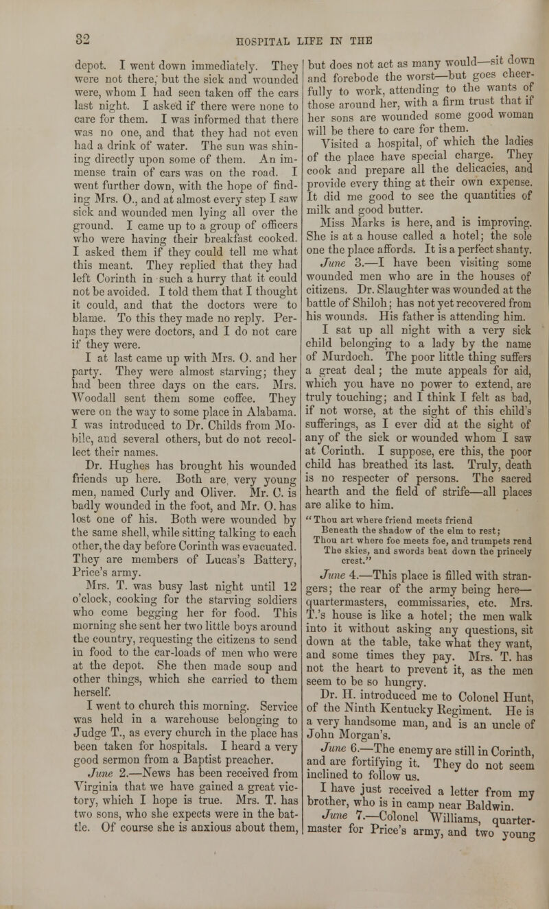 depot. I went down immediately. They were not there; but the sick and wounded were, whom I had seen taken off the cars last night. I asked if there were none to care for them. I was informed that there was no one, and that they had not even had a drink of water. The sun was shin- ing directly upon some of them. An im- mense train of cars was on the road. I went further down, with the hope of find- ing Mrs. 0., and at almost every step I saw sick and wounded men lying all over the ground. I came up to a group of officers who were having their breakfast cooked. I asked them if they could tell me what this meant. They replied that they had left Corinth in such a hurry that it could not be avoided. I told them that I thought it could, and that the doctors were to blame. To this they made no reply. Per- haps they were doctors, and I do not care if they were. I at last came up with Mrs. 0. and her party. They were almost starving; they had been three days on the cars. Mrs. Woodall sent them some coffee. They were on the way to some place in Alabama. I was introduced to Dr. Childs from Mo- bile, and several others, but do not recol- lect their names. Dr. Hughes has brought his wounded fiiends up here. Both are, very young men, named Curly and Oliver. Mr. C. is badly wounded in the foot, and Mr. 0. has lost one of his. Both were wounded by the same shell, while sitting talking to each other, the day before Corinth was evacuated. They are members of Lucas's Battery, Price's army. Mrs. T. was busy last night until 12 o'clock, cooking for the starving soldiers who come begging her for food. This morning she sent her two little boys around the country, requesting the citizens to send in food to the car-loads of men who were at the depot. She then made soup and other things, which she carried to them herself I went to church this morning. Service was held in a warehouse belonging to Judge T., as every church in the place has been taken for hospitals. I heard a very good sermon from a Baptist preacher. June 2.—News has been received from Virginia that we have gained a great vic- tory, which I hope is true. Mrs. T. has two sons, who she expects were in the bat- tle. Of course she is anxious about them, but does not act as many would—sit down and forebode the worst—but goes cheer- fully to work, attending to the wants of those around her, with a firm trust that if her sons are wounded some good woman will be there to care for them. Visited a hospital, of which the ladies of the place have special charge. They cook and prepare all the delicacies, and provide every thing at their own expense. It did me good to see the quantities of milk and good butter. Miss Marks is here, and is improving. She is at a house called a hotel; the sole one the place affords. It is a perfect shanty. June 3.—I have been visiting some wounded men who are in the houses of citizens. Dr. Slaughter was wounded at the battle of Shiloh; has not yet recovered from his wounds. His father is attending him. I sat up all night with a very sick child belonging to a lady by the name of Murdoch. The poor little thing suffers a great deal; the mute appeals for aid, which you have no power to extend, are truly touching; and I think I felt as bad, if not worse, at the sight of this child's sufferings, as I ever did at the sight of any of the sick or wounded whom I saw at Corinth. I suppose, ere this, the poor child has breathed \i& last. Truly, death is no respecter of persons. The sacred hearth and the field of strife—all places are alike to him.  Thou art where friend meets friend Beneath the shadow of the elm to rest; Thou art where foe meets foe, and trumpets rend The skies, and swords beat down the princely crest. June 4.—This place is filled with stran- gers; the rear of the army being here— quartermasters, commissaries, etc. Mrs. T.'s house is like a hotel; the men walk into it without asking any questions, sit down at the table, take what they want, and some times they pay. Mrs. T. has not the heart to prevent it, as the men seem to be so hungry. Dr. H. introduced me to Colonel Hunt, of the Ninth Kentucky Regiment. He is a very handsome man, and is an uncle of John Morgan's. June 6.—The enemy are still in Corinth, and are fortifying it. They do not seem inclined to follow us. I have just received a letter from my brother, who is in camp near Baldwin. June 7.—Colonel Williams, quarter- master for Price's army, and two youn^