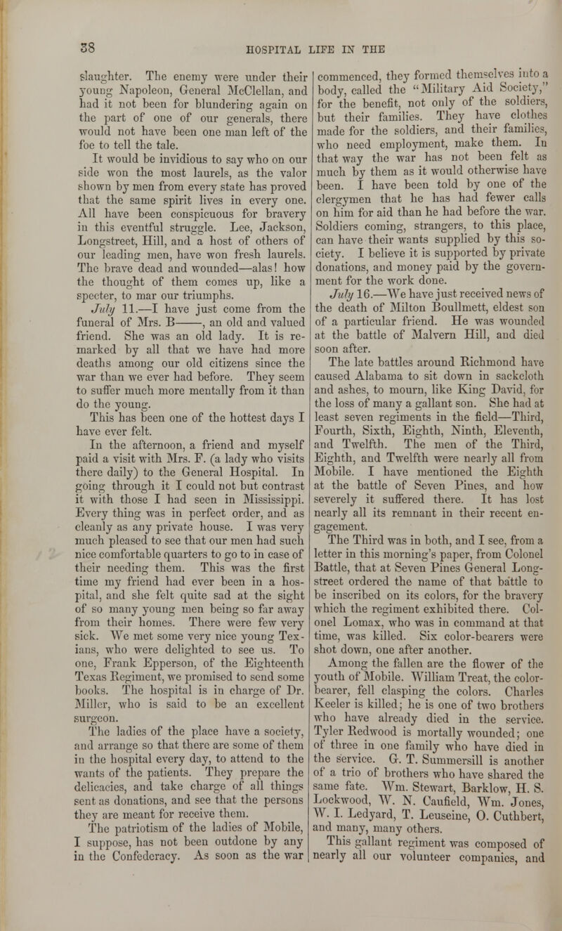 slaughter. The enemy -were under their young Napoleon, General McClellan, and had it not been for blundering again on the part of one of our generals, there would not have been one man left of the foe to tell the tale. It would be invidious to say who on our side won the most laurels, as the valor shown by men from every state has proved that the same spirit lives in every one. All have been conspicuous for bravery iu this eventful struggle. Lee, Jackson, Longstreet, Hill, and a host of others of our leading men, have won fresh laurels. The brave dead and wounded—alas! how the thought of them comes up, like a specter, to mar our triumphs. Jidy 11.—I have just come from the funeral of Mrs. B , an old and valued friend. She was an old lady. It is re- marked by all that we have had more deaths among our old citizens since the war than we ever had before. They seem to suffer much more mentally from it than do the young. This has been one of the hottest days I have ever felt. In the afternoon, a friend and myself paid a visit with Mrs. F. (a lady who visits there daily) to the General Hospital. In going through it I could not but contrast it with those I had seen in Mississippi. Every thing was in perfect order, and as cleanly as any private house. I was very much pleased to see that our men had such nice comfortable quarters to go to in case of their needing them. This was the first time my friend had ever been in a hos- pital, and she felt quite sad at the sight of so many young men being so ftir away from their homes. There were few very sick. We met some very nice young Tex- ians, who were delighted to see us. To one, Frank Epperson, of the Eighteenth Texas Regiment, we promised to send some books. The hospital is in chai-ge of Dr. Miller, who is said to be an excellent surgeon. The ladies of the place have a society, and arrange so that there are some of them in the hospital every day, to attend to the wants of the patients. They prepare the delicacies, and take charge of all things sent as donations, and see that the persons they are meant for receive them. The patriotism of the ladies of Mobile, I suppose, has not been outdone by any in the Confederacy. As soon as the war commenced, they formed themselves into a body, called the Military Aid Society, for the benefit, not only of the soldiers, but their families. They have clothes made for the soldiers, and their families, who need employment, make them. In that way the war has not been felt as much by them as it would otherwise have been. I have been told by one of the clergymen that he has had fewer calls on him for aid than he had before the war. Soldiers coming, strangers, to this place, can have their wants supplied by this so- ciety. I believe it is supported by private donations, and money paid by the govern- ment for the work done. July 16.—We have just received news of the death of Milton Boullmett, eldest son of a particular friend. He was wounded at the battle of Malvern Hill, and died soon after. The late battles around Richmond have caused Alabama to sit down in sackcloth and ashes, to mourn, like King David, for the loss of many a gallant son. She had at least seven regiments in the field—Third, Fourth, Sixth, Eighth, Ninth, Eleventh, and Twelfth. The men of the Third, Eighth, and Twelfth were nearly all from Mobile. I have mentioned the Eighth at the battle of Seven Pines, and how severely it suffered there. It has lost nearly all its remnant in their recent en- gagement. The Third was in both, and I see, from a letter in this morning's paper, from Colonel Battle, that at Seven Pines General Long- street ordered the name of that battle to be inscribed on its colors, for the bravery which the regiment exhibited there. Col- onel Lomax, who was in command at that time, was killed. Six color-bearers were shot down, one after another. Among the fallen are the flower of the youth of Mobile. William Treat, the color- bearer, fell clasping the colors. Charles Keeler is killed; he is one of two brothers who have already died in the service. Tyler Redwood is mortally wounded; one of three in one family who have died in the service. G. T. Summersill is another of a trio of brothers who have shared the same fate. Wm. Stewart, Barklow, H. S. Lockwood, W. N. Caufield, Wm. d ones, W. I. Ledyard, T. Leuseine, 0. Cuthbert, and many, many others. This gallant regiment was composed of nearly all our volunteer companies, and