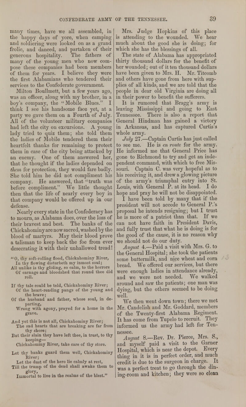 many times, have we all assembled, in the happy days of yore, when camping and soldiering were looked on as a grand frolic, and danced, and partaken of their generous hospitality. The fathers of many of the young men who now com- pose these companies had been members of them for years. I believe they were the first Alabamians who tendered their services to the Confederate government. ]Milton BouUmett, but a few years ago, was an officer, along with my brother, in a boy's company, the  Mobile Blues. I think I see his handsome face yet, at a party we gave them on a Fourth of July. All of the volunteer military companies had left the city on excursions. A young lady tried to quiz them; she told them the ladies of Mobile tendered them their heartfelt thanks for remaining to protect them in case of the city being attacked by an enemy. One of them answered her, that he thought if the ladies depended on tliem for protection, they would fare badly. She told him he did not compliment his company. He answered, that truth was before compliment. We little thought then that the life of nearly every boy in that company would be offered up in our defense. Nearly every state in the Confederacy has to mourn, as Alabama does, over the loss of their bravest and best. The banks of the Chickahominy are now sacred, washed by the blood of martyrs. May their blood prove a talisman to keep back the foe from ever desecrating it with their unhallowed tread! 0, thy soft-rolling flood, Chickahominy River, In thy flowing disturbeth my inmost soul; All unlike is thy gliding, so calm, to the horrors Of carnage and bloodshed that round thee did roll. If thy tale could be told, Chickahominy River; Of the heart-rending pangs of the young and the brave; Of the husband and father, whose soul, in de- parting, AY rung with agony, prayed for a home in the grave. And yet this is not all, Chickahominy River; The sad hearts that are breaking are far from thy shore; But their slain they have left thee, in trust, to thy keeping— Chickahominy River, take care of thy store. Let thy banks guard them well, Chickahominy River; Let the dust of the hero lie calmly at rest. Till the trump of the dead shall awake them to glory, Immortal to live in the realms of the blest. Mrs. Judge Hopkins of this place is attending to the wounded. We hear much about the good she is doing; for which she has the blessings of all. The state of Alabama has appropriated thirty thousand dollars for the benefit of her wounded; out of it ten thousand dollars have been given to Mrs. H. Mr. Titcomb and others have gone from here with sup- plies of all kinds, and we are told that the people in dear old Virginia are doing all in their power to benefit the sufferers. It is rumored that Bragg's army is leaving Mississippi and going to East Tennessee. There is also a report that General Hindman has gained a victory in Arkansas, and has captured Curtis's whole army. July 27.—Captain Curtis has just called to see me. He is en route for the army. He informed me that General Price has gone to Richmond to try and get an inde- pendent command, with which to free Mis- souri. Captain C. was very hopeful as to his receiving it, and drew a glowing picture of the army's triumphal entry into St. Louis, with General P. at its head. I do hope and pray he will not be disappointed. I have been told by many that if the president will not accede to General P.'s proposal he intends resigning; but I trust he is more of a patriot than that. If we can not have faith in President Davis, and fully trust that what he is doing is for the good of the cause, it is no reason why we should not do our duty. Atipist 4.—Paid a visit with Mrs. G. to the General Hospital; she took the patients some buttermilk, and nice wheat and corn bread. We offered our services, but there were enough ladies in attendance already, and we were not needed. We walked around and saw the patients; one man was dying, but the others seemed to be doing well. We then went down town; there we met Mr. Candelish and Mr. Goddard, members of the Twenty-first Alabama Regiment. It has come from Tupelo to recruit. They informed us the army had left for Ten- nessee. August 8.—Rev. Dr. Pierce, Mrs. S., and myself paid a visit to the Garner Hospital, which is near the depot. Every thing in it is in perfect order, and much credft is due to the surgeon in charge. It was a perfect treat to go through the din- ing-room and kitchen; they were so clean