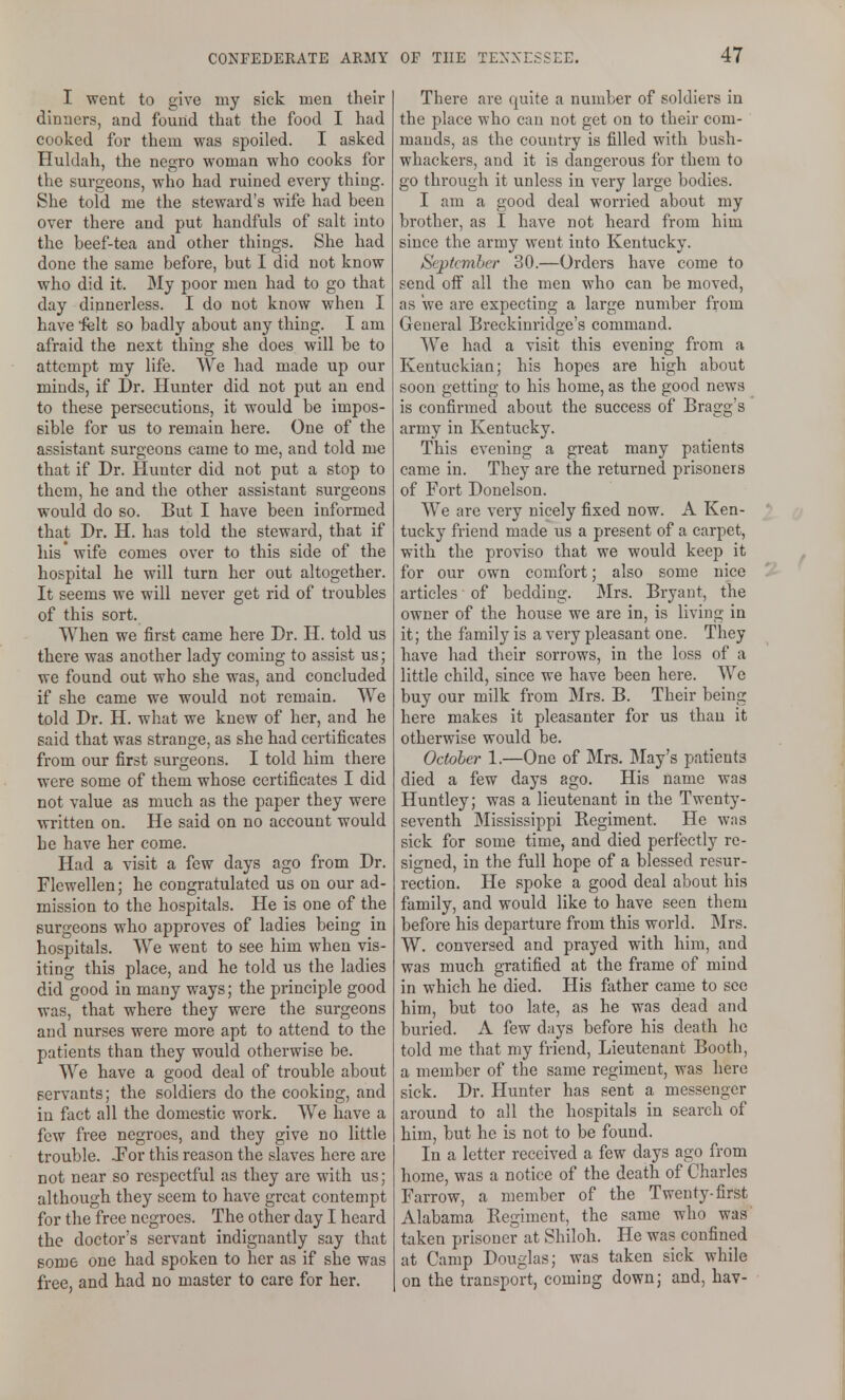 I went to give my sick men their dinners, and found that the food I had cooked for them was spoiled. I asked Huldah, the negro woman who cooks for the surgeons, who had ruined every thing. She told me the steward's wife had been over there and put handfuls of salt into the beef-tea and other things. She had done the same before, but I did not know who did it. My poor men had to go that day diunerless. I do not know when I have felt so badly about any thing. I am afraid the next thing she does will be to attempt my life. We had made up our minds, if Dr. Hunter did not put an end to these persecutions, it would be impos- sible for us to remain here. One of the assistant surgeons came to me, and told me that if Dr. Hunter did not put a stop to them, he and the other assistant surgeons would do so. But I have been informed that Dr. H. has told the steward, that if his wife comes over to this side of the hospital he will turn her out altogether. It seems we will never get rid of troubles of this sort. When we first came here Dr. H. told us there was another lady coming to assist us; we found out who she was, and concluded if she came we would not remain. We told Dr. H. what we knew of her, and he said that was strange, as she had certificates from our first surgeons. I told him there were some of them whose certificates I did not value as much as the paper they were written on. He said on no account would he have her come. Had a visit a few days ago from Dr. Flcwellen; he congratulated us on our ad- mission to the hospitals. He is one of the surgeons who approves of ladies being in hospitals. We went to see him when vis- iting this place, and he told us the ladies did good in many ways; the principle good was, that where they were the surgeons and nurses were more apt to attend to the patients than they would otherwise be. We have a good deal of trouble about servants; the soldiers do the cooking, and in foct all the domestic work. We have a few free negroes, and they give no little trouble. For this reason the slaves here are not near so respectful as they are with us; although they seem to have great contempt for the free negroes. The other day I heard the doctor's servant indignantly say that some one had spoken to her as if she was free, and had no master to care for her. There are quite a number of soldiers in the place who can not get on to their com- mands, as the country is filled with bush- whackers, and it is dangerous for them to go through it unless in very large bodies. I am a good deal worried about my brother, as I have not heard from him since the army went into Kentucky. September 30.—Orders have come to send off all the men who can be moved, as we are expecting a large number from General Breckinridge's command. AV^e had a visit this evening from a Kentuckian; his hopes are high about soon getting to his home, as the good news is confirmed about the success of Bragg's army in Kentucky. This evening a great many patients came in. They are the returned prisoners of Fort Donelson. We are very nicely fixed now. A Ken- tucky friend made us a present of a carpet, with the proviso that we would keep it for our own comfort; also some nice articles of bedding. Mrs. Bryant, the owner of the house we are in, is living in it; the family is a very pleasant one. They have had their sorrows, in the loss of a little child, since we have been here. We buy our milk from Mrs. B. Their being here makes it pleasanter for us than it otherwise would be. October 1.—One of Mrs. May's patients died a few days ago. His name was Huntley; was a lieutenant in the Twenty- seventh Mississippi Regiment. He was sick for some time, and died perfectly re- signed, in the full hope of a blessed resur- rection. He spoke a good deal about his family, and would like to have seen them before his departure from this world. Mrs. W. conversed and prayed with him, and was much gratified at the frame of mind in which he died. His father came to see him, but too late, as he was dead and buried. A few days before his death he told me that my friend, Lieutenant Booth, a member of the same regiment, was here sick. Dr. Hunter has sent a messenger around to all the hospitals in search of him, but he is not to be found. In a letter received a few days ago from home, was a notice of the death of Charles Farrow, a member of the Twenty-first Alabama Regiment, the same who was taken prisoner at Shiloh. He was confined at Camp Douglas; was taken sick while on the transport, coming down; and, hav-