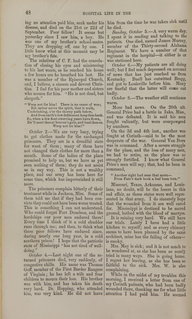 ing no attention paid him, sank under his disease, and died on the 21st or 22d of September. Poor fellow! It seems but yesterday since I saw him, a boy. He was one of my brother's school-mates. They are dropping off, one by one. I little know what at this moment may be my brother's fate. The relatives of C. F. had the consola- tion of closing his eyes and ministering to his last wants, as he reached his home a few hours ere he breathed his last. He was a member of the Episcopal Church, and, I believe, a sincere and devout Chris- tian. I feel for his poor mother and sisters who mourn for him. He is not dead, but sleepeth.  Weep not for him! There is no cause of woe; But rather nerve the spirit, that it walk, Unshrinking, o'er the thorny path below, And fromearth's lowdefilement keep thee back. So, when a few fleet-swerving years have flown, He'll meet thee at heaven's gate, and lead thceun. Weep not for him I October 2.—We are very busy, trying to get clothes made for the exchanged prisoners. They are in a dreadful state for want of them; many of them have not changed their clothes for more than a mouth. Some of the ladies of the place promised to help us, but we have as yet seen nothing of them; they do not assist us in any way. This is not a wealthy place, and our army has been here for some time, which has impoverished it still more. The prisoners complain bitterly of their treatment while in Jackson, Miss. Some of them told me that if they had been con- victs they could not have been worse treated. This is something I can not understand. Who could forget Fort Donelson, and the hardships our poor men endured there! Every time I think of it a cold shudder runs through me; and then, to think what these poor fellows have endured since, during nearly one long year, in a cold northern prison! I hope that the patriotic state of Mississippi  has not tired of well- doing. October 4.—Last night one of the re- turned prisoners died, very suddenly, of congestive chills. His name was Thomas Goff, member of the First Border Rangers of Virginia; he has left a wife and four children to mourn their loss. His brother was with him, and has taken his death very hard. Dr. Hopping, who attended him, was very kind. He did not leave him from the time he was taken sick until he died. Sunday, October 5.—A very warm day. I spent it in reading and talking to the patients. One died, named James Murray, member of the Thirty-second Alabama Regiment. We have a number of that regiment in the hospital—it either is or was stationed here. October 6.—My patients are all doing well; but I feel much depressed on account of news that has just reached us from Kentucky. Buell has outwitted Bragg, and got to Louisville before him. Many are fearful that the latter will come out badly. October 8.—The weather still continues warm. More bad news. On the 20th ult. General Price had a battle in luka. Miss., and was defeated. It is said his men fought valiantly, but were overpowered by numbers. On the 3d and 4th inst., another was fought at Corinth—said to be the most desperate of the war. General Van Dorn was in command. After a severe struggle for the place, and the loss of many men, we had to retire, as the place was so strongly fortified. I know what General Price's men will say; that, had he been in command,  Another sight had seen that morn— From Fate's dark book a leaf been torn. Missouri, Texas, Arkansas, and Louis- iana, no doubt, will be the losers in this sad affair, as those states were well repre- sented in that army. I do sincerely hope that the wounded from it are well cared for. Mississippi is destined to be sacred ground, bathed with the blood of martyrs. It is raining very hard. We still have our trials. Lately I have had a little kitchen to myself; and as every chimney seems to have been planned by the same architect, mine has the failing of others— is smoky. Mrs. May is sick; and it is not much to be wondered at, as she has been so sorely tried in many ways. She is going home. I regret her leaving, as she has been so faithful to the sick. Mrs. W. is also complaining. While in the midst of my troubles this morning, I received a letter from one of my Corinth patients, who had been badly wounded there, thanking me for what little attention I had paid him. He seemed