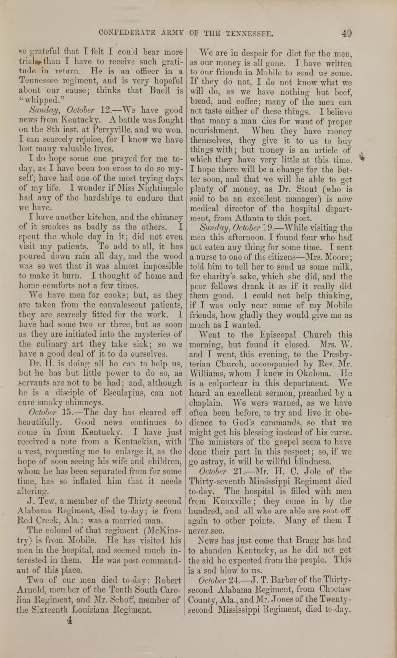 SO grateful that I felt I could bear more trial(irtliaii I have to receive such grati- tude in return. He is an officer in a Tennessee regiment, and is very hopeful about our cause; thinks that Buell is  whipped. Siindai/, October 12.—We have good news from Kentucky. A battle was fought on the 8th inst. at Perryville, and we won. I can scarcely rejoice, for I know we have lost many valuable lives. I do hope some one prayed for me to- day, as I have been too cross to do so my- self; have had one of the most trying days of my life. I wonder if Miss Nightingale had any of the hardships to endure that we have. I have another kitchen, and the chimney of it smokes as badly as the others. I spent the whole day in it; did not even visit my patients. To add to all, it has poured down rain all day, and the wood was so wet that it was almost impossible to make it burn. I thought of home and home comforts not a few times. We have men for cooks; but, as they are taken from the convalescent patients, they are scarcely fitted for the work. I have had some two or three, but as soon as they are initiated into the mysteries of the culinary art they take sick; so we have a good deal of it to do ourselves. Dr. H. is doing all he can to help us, but he has but little power to do so, as servants are not to be had; and, although he is a disciple of Esculapius, can not cure smoky chimneys. Octoher 15.—The day has cleared off beautifully. Good news continues to come in from Kentucky. I have just received a note from a Kentuckian, with a vest, requesting me to enlarge it, as the hope of soon seeing his wife and children, whom he has been separated from for some time, has so inflated him that it needs altering. J. Tew, a member of the Thirty-second Alabama Regiment, died to-day; is from Red Creek, Ala.; was a married man. The colonel of that regiment (McKins- try) is from Mobile. He has visited his men in the hospital, and seemed much in- terested in them. He was post command- ant of this place. Two of our men died to-day: Robert Arnold, member of the Tenth South Caro- lina Regiment, and Mr. Schoff, member of the Sixteenth Louisiana Regiment. 4 We are in despair for diet for the men, as our money is all gone. I have written to our friends in Mobile to send us some. If they do not, I do not know what we will do, as we have nothing but beef, bread, and cofi'ee; many of the men can not taste either of these things. I believe that many a man dies for want of proper nourishment. When they have money themselves, they give it to us to buy things with; but money is an article of which they have very little at this time. I hope there will be a change for the bet- ter soon, and that we will be able to get plenty of money, as Dr. Stout (who is said to be an excellent manager) is now medical director of the hospital depart- ment, from Atlanta to this post. Sunday^ October 19.—While visiting the men this afternoon, I found four who had not eaten any thing for some time. I sent a nurse to one of the citizens—Mrs. Moore; told him to tell her to send us some milk, for charity's sake, which she did, and the poor fellows drank it as if it really did them good. I could not help thinking, if I was only near some of my Mobile friends, how gladly they would give me as much as I wanted. Went to the Episcopal Church this morning, but found it closed. Mrs. W. and I went, this evening, to the Presby- terian Church, accompanied by Rev. Mr. Williams, whom I knew in Okolona. He is a colporteur in this department. We heard an excellent sermon, preached by a chaplain. We were warned, as we have often been before, to try and live in obe- dience to God's commands, so that we might get his blessing instead of his curse. The ministers of the gospel seem to have done their part in this respect; so, if we go astray, it will be willful blindness. Octolcr 21.—Mr. H. C. Jole of the Thirty-seventh Mississippi Regiment died to-day. The hospital is filled with men from Knoxville; they come in by the hundred, and all who are able are sent off again to other points. Many of them I never see. News has just come that Bragg has had to abandon Kentucky, as he did not get the aid he expected from the people. This is a sad blow to us. Oduler 24.—J. T. Barber of the Thirty- second Alabama Regiment, from Choctaw County, Ala., and Mr. Jones of the Twenty- second Mississippi Regiment, died to-day.