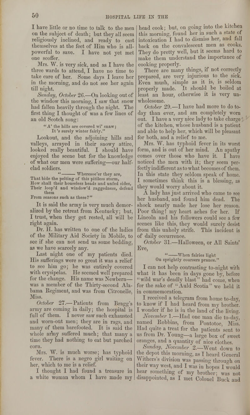 I have little or no time to talk to the men on the subject of death; but they all seem religiously inclined, and ready to cast themselves at the feet of Him who is all- powerful to save. I have not yet met one scotfer. Mrs. W. is very sick, and as I have the three wards to attend, I have no time to take care of her. Some days I leave her in the morning, and do not see her again till night. Sunday, October 26.—On looking out of the window this morning, I saw that snow had fallen heavily through the night. The first thing I thought of was a few lines of an old Scotch song: A' the hills are covered wi' snaw; It's surely winter fairly. Lookout, and the adjoining hills and valleys, arrayed in their snowy attire, looked really beautiful. I should have enjoyed the scene but for the knowledge of what our men were suffering—our half- clad soldiers.  Wheresoe'er they are, That bide the pelting of this pitiless storm, How shall their houseless heads and unfed sides, Their loop'd and window'd raggedness, defend them From seasons such as these? It is said the army is very much demor- alized by the retreat from Kentucky; but, I trust, when they get rested, all will be right again. Dr. H. has written to one of the ladies of the Military Aid Society in Mobile, to see if she can not send us some bedding, as we have scarcely any. Last night one of my patients died. His sufferings were so great it was a relief to sec him go; he was entirely covered with erysipelas. He seemed well prepared for the change. His name was Newbern— was a member of the Thirty-second Ala- bama Regiment, and was from Citronelle, Miss. October 27.— Patients from Bragg's array are coming in daily; the hospital is full of them. I never saw such exhausted and worn-out men; they are in rags, and many of them barefooted. It is said the whole army suffered much; that many a time they had nothing to eat but parched corn. Mrs. W. is much worse; has typhoid fever. There is a negro girl waiting on her, which to me is a relief I thought I had found a treasure in a white woman whom I have made my head cook; but, on going into the kitchen this morning, found her in such a state of intoxication I had to dismiss her, and fall back on the convalescent men as cooks. They do pretty well, but it seems hard to make them understand the importance of cooking properly. There are many things, if not correctly prepared, are very injurious to the sick. Even mush, simple as it is, is seldom properly made. It should be boiled at least an hour, otherwise it is very un- wholesome. October 29.—I have had more to do to- day than ever, and am completely worn out. I have a very nice lady to take charge of the kitchen, whose husband is a patient and able to help her, which will be pleasant for both, and a relief to me. Mrs. W. has typhoid fever in its worst form, and is out of her mind. An apathy comes over those who have it. I have noticed the men with it; they seem per- fectly indifierent as to what becomes of them. In this state they seldom speak of home. I sometimes think this is a blessinsc, as they would worry about it. A lady has just arrived who came to see her husband, and found him dead. The shock nearly made her lose her reason. Poor thing! my heart aches for her. If Lincoln and his followers could see a few scenes like this, they would surely desist from this unholy strife. This incident is of daily occurrence. October 31.—Halloween, or All Saints' Eve,  When fairies light On sprightly coursers prance. I can not help contrasting to-night with what it has been in days gone by, before wild war's deadly blast had come, when for the sake of Auld Scotia we held it in commemoration. I received a telegram from home to-day, to know if I had heard from my brother. I wonder if he is in the land of the livimr. Novcvihcr 1.—Had one man die to-day, named Bobbins, from Pontotoc, Miss. Had quite a treat for the patients sent to us from Dr. Young—a laroe box of sweet oranges, and a quantity of nice clothes. Sunday, November 2.—Went down to the depot this morning, as I heard General Withers's division was passing through on their way west, and I was in hopes I would hear soniething of my brother; was not disappomted, as I met Colonel Buck and