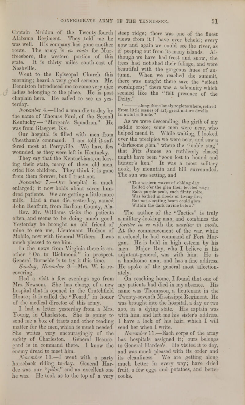 Captain IMuldon of the Twenty-fourth Ahibania Ke2;iaient. They told me he was well. His company has gone another route. The army is en route for Mur- freesboro, the western portion of this state. It is thirty miles south-east of Nashville. Went to the Episcopal Church this morning; heard a very good sermon. Mr. Deiuuston introduced mc to some very nice ladies belonging to the place. He is post chaplain here. He called to see us yes- terday. November 4.—Had a man die to-day by the name of Thomas Ford, of the Second Kentucky — Morgan's Squadron. He was from Glasgow, Ky. Our hospital is filled with men from Cheatham's command. I am told it suf- fered most at Perryville. We have few wounded, as they were left in Kentucky. They say that the Kentuckians, on leav- ing their state, many of them old men, cried like children. They think it is gone from them forever, but I trust not. November 7.—Our hospital is much enlarged; it now holds about seven hun- dred patients. We are getting a little more milk. Had a man die .yesterday, named John Renfruit, from Barbour County, Ala. Rev. Mr. Williams visits the patients often, and seems to be doing much good. Yesterday he brought an old friend of mine to see me. Lieutenant Hudson of Mobile, now with Genei-al Withers. I was much pleased to see him. In the news from Virginia there is an- other  On to Richmond in prospect. General Burnside is to try it this time. Sunday, November 9.—3Irs. W. is re- covering. Had a visit a few evenings ago from 3Irs. Newsom. She has charge of a new hospital that is opened in the Crutchfield House; it is called the Foard, in honor of the medical director of this army. I had a letter yesterday from a Mrs, Young, in Charleston. She is going to send me a box of tracts and other reading matter for the men, which is much needed. She writes very encouragingly of the safety of Charleston. General Beaure- gard is in command there. I know the enemy dread to meet him. November 10.—I went with a party horseback riding to-day. General Har- dee was our '■'■pilot,^^ and an excellent one he was. He took us to the top of a very steep ridge; there was one of the finest views from it I have ever beheld; every now and again we could see the river, as if peeping out from its many islands. Al- though we have had frost and snow, the trees had not shed their foliage, and were beautiful with the gorgeous hues of au- tumn. When we reached the summit, there was naught there save the silent worshipers; there was a solemnity which seemed like the felt presence of the Deity.  along these lonely regions where, retired From little scenes of art, great nature dwells In awful solitude. As we were descending, the girth of my saddle broke; some men were near, who helped mend it. While waiting, I looked over the precipice we were near, and saw a darksome glen, where the noble stag that Fitz James so ruthlessly chased might have been soon lost to hound and hunter's ken. It was a most solitary nook, by mountain and hill surrounded. The sun was setting, and The western waves of ebbing day Rolled o'er the glen their leveled way; Each purple peak, each flinty spire. Was bathed in floods of living fire, But not a setting beam could glow Within the dark ravine below. The author of the Tactics is truly a military-looking man, and combines the fortiter in re with the suavitcr in modo. At the commencement of the war, while a colonel, he had command of Fort Mor- gan. He is held in high esteem by his men. Major Roy, who I believe is his adjutant-general, was with him. He is a handsome man, and has a fine address. He spoke of the general most afiectiou- ately. On reaching home, I found that one of my patients had died in my absence. His name was Thompson, a lieutenant in the Twenty-seventh Mississippi Regi?2ieat. He was brought into the hospital, a day or two ago, in a dying state. His captain was with him, and left me his sister's address. I have a lock of his hair, which I will send her when I write. November 11.—Each corps of the army has hospitals assigned it; ours belongs to General Hardee's. He visited it to day, and was much pleased with its order and its cleanliness. We are getting along much better in every way; have dried fruit, a few eggs and potatoes, and better cooks.