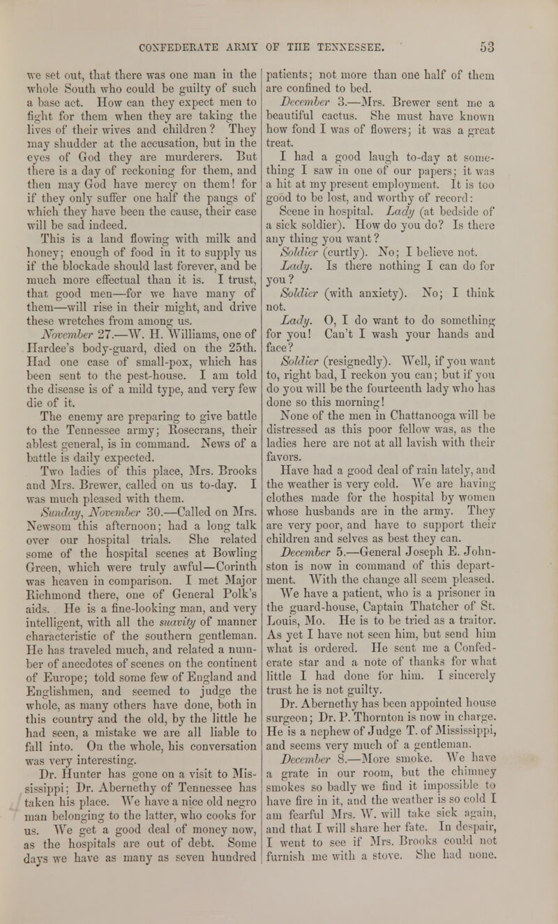 we set out, that there was one man in the whole South who could be guilty of such a base act. How can they expect men to fight for them when they are taking the lives of their wives and children ? They may shudder at the accusation, but in the eyes of God they are murderers. But there is a day of reckoning for them, and then may God have mercy on them! for if they only suffer one half the pangs of which they have been the cause, their case will be sad indeed. This is a land flowing with milk and honey; enough of food in it to supply us if the blockade should last forever, and be much more effectual than it is. I trust, that good men—for we have many of them—Vy'III rise in their might, and drive these wretches from among us. November 27.—W. H. Williams, one of Hardee's body-guard, died on the 25th. Had one case of small-pox, which has been sent to the pest-house. I am told the disease is of a mild type, and very few die of it. The enemy are preparing to give battle to the Tennessee army; Rosecrans, their ablest general, is in command. News of a battle is daily expected. Two ladies of this place, Mrs. Brooks and Mrs. Brewer, called on us to-day. I was much pleased with them. Sunday, November 30.—Called on Mrs. Newsom this afternoon; had a long talk over our hospital trials. She related some of the hospital scenes at Bowling Green, which were truly awful—Corinth was heaven in comparison. I met Major Richmond there, one of General Polk's aids. He is a fine-looking man, and very intelligent, with all the suavity of manner characteristic of the southern gentleman. He has traveled much, and related a num- ber of anecdotes of scenes on the continent of Europe; told some few of England and Englishmen, and seemed to judge the whole, as many others have done, both in this country and the old, by the little he had seen, a mistake we are all liable to fall into. On the whole, his conversation was very interesting. Dr. Hunter has gone on a visit to Mis- sissippi; Dr. Abernethy of Tennessee has taken his place. We have a nice old negro man belonging to the latter, who cooks for us. We get a good deal of money now, as the hospitals are out of debt. Some days we have as many as seven hundred patients; not more than one half of them are confined to bed. December 3.—Mrs. Brewer sent me a beautiful cactus. She must have known how fond I was of flowers; it was a great treat. I had a good laugh to-day at some- thing I saw in one of our papers; it was a hit at my present employment. It is too good to be lost, and worthy of record: Scene in hospital. Lady (at bedside of a sick soldier). How do you do? Is there any thing you want ? Soldier (curtly). No; I believe not. Lady. Is there nothing I can do for you? ^ _ _ Soldier (with anxiety). No; I think not. Lady. 0, I do want to do something for you! Can't I wash your hands and face? Soldier (resignedly). Well, if you want to, right bad, I reckon you can; but if you do you will be the fourteenth lady who has done so this morning! None of the men in Chattanooga will be distressed as this poor fellow was, as the ladies here are not at all lavish with their favors. Have had a good deal of rain lately, and the weather is very cold. We are having clothes made for the hospital by women whose husbands are in the army. They are very poor, and have to support their children and selves as best they can. December 5.—General Joseph E. John- ston is now iu command of this depart- ment. With the change all seem pleased. We have a patient, who is a prisoner iu the guard-house. Captain Thatcher of St. Louis, Mo. He is to be tried as a traitor. As yet I have not seen him, but send him what is ordered. He sent me a Confed- erate star and a note of thanks for what little I had done for him. I sincerely trust he is not guilty. Dr. Abernethy has been appointed house surgeon; Dr. P. Thornton is now in charge. He is a nephew of Judge T. of Mississippi, and seems very much of a gentleman. December 8.—jMore smoke. We have a grate in our room, but the chinmey smokes so badly we find it impossible to have fire in it, and the weather is so cold I am fearful Mrs. W. will take sick again, and that I will share her fate. In despair, I went to see if Mrs. Brooks could not furnish me with a stove. She had none.