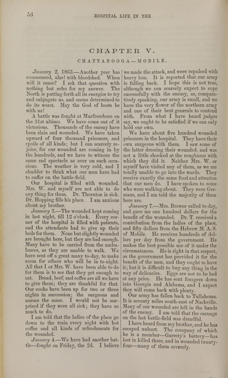 5G CHAPTER V. CHATTANOOGA — IMOBILE. January 2, 1863.—Another year has commenced, alas! with bloodshed. When will it cease? I ask that question with nothing but echo for my answer. The North is putting forth all its energies to try and subjugate us, and seems determined to do its worst. May the God of hosts be with us! A battle was fought at Murfreesboro on the 31st ultimo. We have come out of it victorious. Thousands of the enemy have been slain and wounded. We have taken upward of four thousand prisoners, and spoils of all kinds; but I can scarcely re- joice, for our wounded are coming in by the hundreds, and we have to witness the same sad spectacle as ever on such occa- sions. The weather is very cold, and I shudder to think what our men have had to sufier on the battle-field. Our hospital is filled with wounded. Mrs. W. and myself are not able to do any thing for them. Dr. Thornton is sick. Dr. Hopping fills his place. I am anxious about my brother. January 3.—The wounded kept coming in last night, till 12 o'clock. Every cor- ner of the hospital is filled with patients, and the attendants had to give up their beds for them. None but slightly wounded are brought here, but they are bad enough. Many have to be carried from the ambu- lances, as they are unable to walk. We have sent off a great many to-day, to make room for others who will be in to-night. All that I or Mrs. W. have been able to do for them is to see that they get enough to eat. Bread, beef, and coffee are all we have to give them; they are thankful for that. Our cooks have been up for two or three nights in succession; the surgeons and nurses the same. I would not be sur- prised if they were all sick; they have so much to do. I am told that the ladies of the place go down to the train every night with hot coffee and all kinds of refreshments for the wounded. January 4.—We have had another bat- tle—fought on Friday, the 2d. I believe we made the attack, and were repulsed with heavy loss. It is reported that our army is falling back. I hope this is not true, although we can scarcely expect to cope successfully with the enemy, as, compara- tively speaking, our army is small, and we have the very flower of the northern army and one of their best generals to contend with. From what I have heard judges say, we ought to be satisfied if we can only hold our own. We have about five hundred wounded prisoners in the hospital. They have their own surgeons with them. I saw some of the latter dressing their wounded, and was not a little shocked at the roughness with which they did it. Neither Mrs. W. or myself have visited any of them, as we are totally unable to go into the wards. They receive exactly the same food and attention that our men do. 1 have spoken to some who were walking about. They were Ger- mans, and I am told the majority of them here are. January 7.—Mrs. Brewer called to-day, and gave me one hundi'ed dollars for the benefit of the wounded. Dr. T. received a contribution from the ladies of the place, and fifty dollars from the Hebrew M. A. S. of Mobile. He receives hundreds of dol- lars per day from the government. He makes the best possible use of it under the circumstances. He is right in that respect, as the government has provided it for the benefit of the men, and they ought to have it; but it is difficult to buy any thing in the way of delicacies. Eggs are not to be had at any price. He has sent foragers down into Georgia and Alabama, and I expect they will come back with plenty. Our army has fallen back to Tullahoma. It is seventy miles south-east of Nashville. Many of our wounded are left in the hands of the enemy. I am told that the carnage on the last battle-field was dreadful. I have heard from my brother, and he has escaped unhurt. The company of which he IS a member—Garrety's battery—has lost m killed three, and in wounded twenty- four—many of them severely.