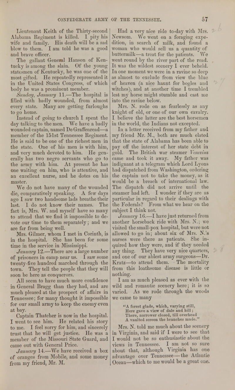 Lieutenant Keith of the Thirty-second Al;ib;una Regiment is killed. I pity his wife and family. His death will he a sad blow to them. I am told he was a good and brave officer. The gallant General Hanson of Ken- tucky is among the slain. Of the young statesmen of Kentucky, he was one of the most gifted. He repeatedly represented it in the United States Congress, of which body he was a prominent member. Sunday, January 11.—The hospital is filled with badly wounded, from almost every state. JMany are getting furloughs to go home. Instead of going to church I spent the day talking to the men. We have a badly wounded captain, named De Graffenread—a member of the 151st Tennessee Regiment. He is said to be one of the richest men in the state. One of his men is with him, and very much devoted to him. He gen- erally has two negro servants who go to the army with him. At present he has one waiting on him, who is attentive, and an excellent nurse, and he dotes on his master. We do not have many of the wounded die, comparatively speaking. A few days ago I saw two handsome lads breathe their last. I do not know their names. The fact is, jMrs. W. and myself have so many to attend that we find it impossible to de- vote our time to them separately; and we are far from being well. Mrs. Gilmer, whom I met in Corinth, is in the hospital. She has been for some time in the service in Mississippi. January 12.—There are a large number of prisoners in camp near us. I saw some twenty-five hundred marched through the town. They tell the people that they will soon be here as conquerors. All seem to have much more confidence in General Bragg than they had, and are much pleased at the prospect of afiairs in Tennessee; for many thought it impossible for our small army to keep the enemy even at bay. Captain Thatcher is now in the hospital. I went to see him. He related his story to me. I feel sorry for him, and sincerely trust that he will get justice. He was a member of the Missouri State Guard, and came out with General Price. January 14.—We have received a box of oranges from Mobile, and some money from my friend. Mr. M. Had a very nice ride to-day with ]Mrs. Newsom. We went on a foraging expe- dition, in search of milk, and found a woman who would sell us a quantity of buttermilk—a treat for the patients. We went round by the river part of the road. It was the wildest scenery I ever beheld. In one moment we were in a ravine so deep as almost to exclude from view the blue of heaven (a nice haunt for bogles and witches), and at another time I trembled lest my horse might stumble and cast me into the ravine below. Mrs. N. rode on as fearlessly as any knight of old, or one of our own cavalry. I believe the latter are the best horsemen in the world, the Indians not excepted. In a letter received from my father and my friend Mr. IM., both are much elated that the state of Alabama has been able to pay off the interest of her state debt in gold. The British war steamer Vesuvius came and took it away. My father was indignant at a telegram which Lord Lyons had dispatched from Washington, ordering the captain not to take the money, as it would be a breach of international law. The dispatch did not arrive until the steamer had left. I wonder if they are as particular in regard to their dealings with the Federals? From what we hear on the subject I think not. January 16.—I have just returned from another horseback ride with Mrs. N.; we visited the small-pox hospital, but were not allowed to go in; about six of Mrs. N.'s nurses were there as patients. She in- quired how they were, and if they needed any thing. They have very nice quarters, and one of our ablest army surgeons—Dr. Kratz—to attend them. The mortality from this loathsome disease is little or nothing. I am as much pleased as ever with the wild and romantic scenery here; it is so varied. As we rode through the woods we came to many A forest glade, which, varying still, Here gave a view of dale and hill; There, narrower closed, till overhead A vaulted screen the branches made. Mrs. N. told me much about the scenery in Virginia, and said if I were to see that I would not be so enthusiastic about the views in Tennessee. I am not so sure about that, although Virginia has one advantage over Tennessee — the Atlantic Ocean—which to me would be a great one.