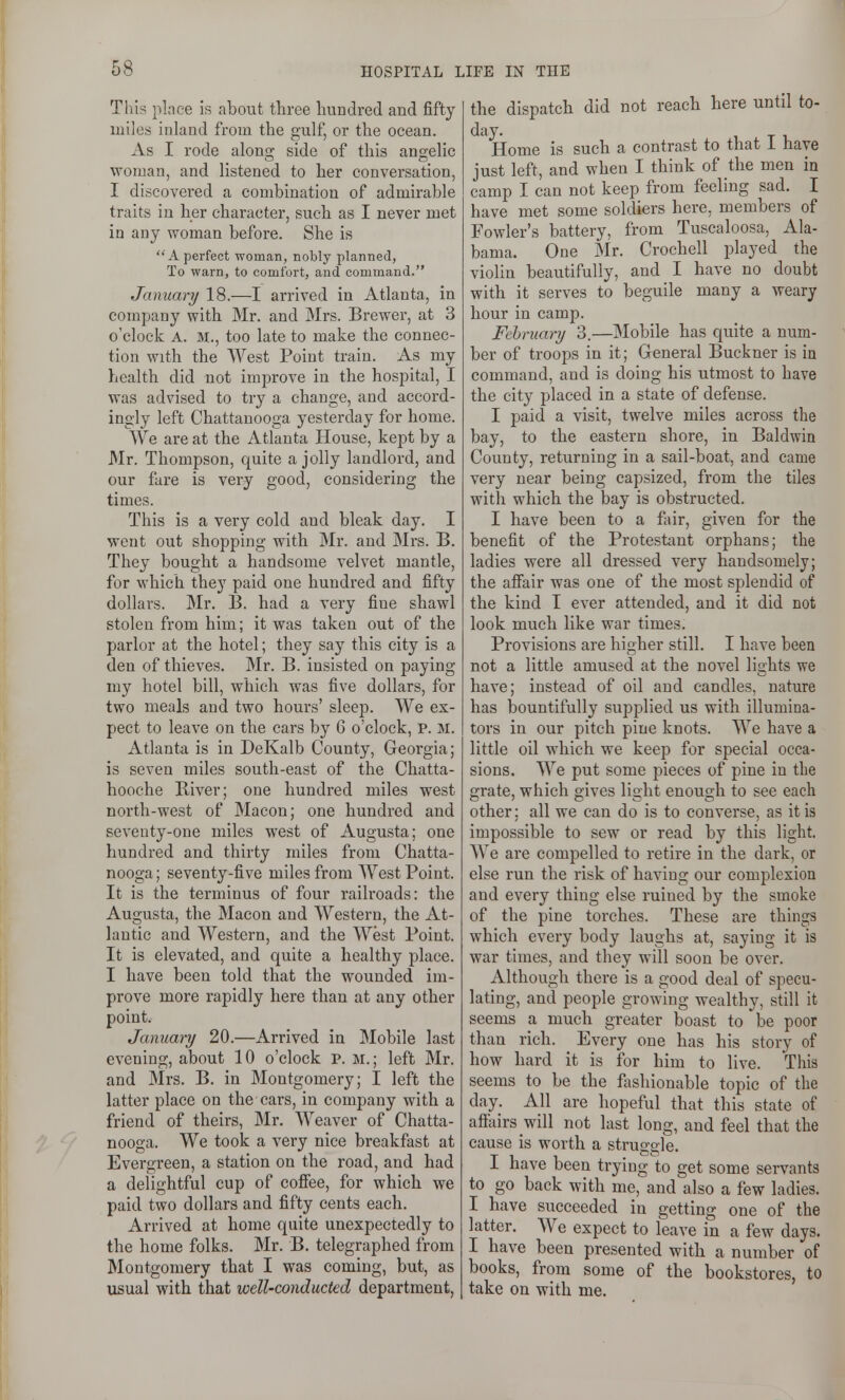 This pince is about three hundred and fifty miles inland from the gulf, or the ocean. xVs I rode along side of this angelic woman, and listened to her conversation, I discovered a combination of admirable traits in her character, such as I never met in any woman before. She is A perfect woman, nobly planned, To warn, to comfort, and command. January 18.—I arrived in Atlanta, in company with Mr. and Mrs. Brewer, at 3 o'clock A. M., too late to make the connec- tion with the West Point train. As my health did not improve in the hospital, I was advised to try a change, and accord- ingly left Chattanooga yesterday for home. We are at the Atlanta House, kept by a Mr. Thompson, quite a jolly landlord, and our fare is very good, considering the times. This is a very cold and bleak day. I went out shopping with Mr. and Mrs. B. They bought a handsome velvet mantle, for which they paid one hundred and fifty dollars. Mr. B. had a very fine shawl stolen from him; it was taken out of the parlor at the hotel; they say this city is a den of thieves. Mr. B. insisted on paying my hotel bill, which was five dollars, for two meals and two hours' sleep. We ex- pect to leave on the cars by 6 o'clock, P. M. Atlanta is in DeKalb County, Georgia; is seven miles south-east of the Chatta- hooche River; one hundred miles west north-west of Macon; one hundred and seventy-one miles west of Augusta; one hundred and thirty miles from Chatta- nooga ; seventy-five miles from West Point. It is the terminus of four railroads: the Augusta, the Macon and Western, the At- lantic and Western, and the West Point. It is elevated, and quite a healthy place. I have been told that the wounded im- prove more rapidly here than at any other point. January 20.—Arrived in Mobile last evening, about 10 o'clock p. m.; left Mr. and Mrs. B. in Montgomery; I left the latter place on the cars, in company with a friend of theirs, Mr. Weaver of Chatta- nooga. We took a very nice breakfast at Evergreen, a station on the road, and had a delightful cup of cofiee, for which we paid two dollars and fifty cents each. Arrived at home quite unexpectedly to the home folks. Mr. B. telegraphed from Montgomery that I was coming, but, as usual with that well-conducted department, the dispatch did not reach here until to- day. Home is such a contrast to that 1 have just left, and when I think of the men in camp I can not keep from feeling sad. I have met some soldiers here, members of Fowler's battery, from Tuscaloosa, Ala- bama. One INIr. Crochell played the violin beautifully, and I have no doubt with it serves to beguile many a weary hour in camp. Fchruary 3.—Mobile has quite a num- ber of troops in it; General Buckner is in command, and is doing his utmost to have the city placed in a state of defense. I paid a visit, twelve miles across the bay, to the eastern shore, in Baldwin County, returning in a sail-boat, and came very near being capsized, from the tiles with which the bay is obstructed. I have been to a fair, given for the benefit of the Protestiint orphans; the ladies were all dressed very handsomely; the affair was one of the most splendid of the kind I ever attended, and it did not look much like war times. Provisions are higher still. I have been not a little amused at the novel lights we have; instead of oil and candles, nature has bountifully supplied us with illumina- tors in our pitch pine knots. We have a little oil which we keep for special occa- sions. We put some pieces of pine in the grate, which gives light enough to see each other; all we can do is to converse, as it is impossible to sew or read by this light. We are compelled to retire in the dark, or else run the risk of having our complexion and every thing else ruined by the smoke of the pine torches. These are things which every body laughs at, saying it is war times, and they will soon be over. Although there is a good deal of specu- lating, and people growing wealthy, still it seems a much greater boast to be poor than rich. Every one has his story of how hard it is for him to live. This seems to be the fashionable topic of the day. All are hopeful that this state of affairs will not last long, and feel that the cause is worth a struggle. I have been trying to get some servants to go back with me, and also a few ladies. I have succeeded in getting one of the latter. We expect to leave in a few days. I have been presented with a number of books, from some of the bookstores, to take on with me.