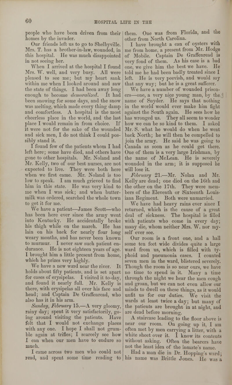 people who have been driven from their homes by the invader. Our friends left us to go to Shelbyville. Mrs. T. has a brother-in-law, wounded, in this hospital. He was much disappointed in not seeing her. When I arrived at the hospital I found Mrs. W. well, and very busy. All were pleased to see me; but my heart sank within me when I looked around and saw the state of things. I had been away long enough to become demoralized. It had been snowing for some days, and the snow was melting, which made every thing damp and comfortless. A hospital is the most cheerless place in the world, and the last place I would remain in from choice. If it were not for the sake of the wounded and sick men, I do not think I could pos- sibly stand it. I found few of the patients whom I had left here; some have died, and others have gone to other hospitals. Mr. Noland and Mr. Kelly, two of our best nurses, are not expected to live. They were both here when we first came. Mr. Noland is too low to speak. I am much grieved to find him in this state. He was very kind to me when I was sick; and when butter- milk was ordered, searched the whole town to get it for me. We have a patient—James Scott—who has been here ever since the army went into Kentucky. He accidentally broke his thigh while on the march. He has lain on his back for nearly four long weary months, and has never been known to murmur. I never saw such patient en- durance. He is not eighteen yeai's of age. I brought him a little present from home, which he prizes very highly. We have a new wai-d near the river. It holds about fifty patients, and is set apart for cases of erysipelas. I visited it to-day, and found it nearly full. Mr. Kelly is there, with erysipelas all over his face and head; and Captain De Grafienread, who also has it in his arm. Simday, February 15.—A very gloomy, rainy day; spent it very satisfactorily, go- ing around visiting the patients. Have felt that I would not exchange places with any one. I hope I shall not grum- ble again at trifles; I scarcely see how I can when our men have to endure so much. I came across two men who could not read, and spent some time reading to them. One was from Florida, and the other from North Carolina. I have brought a can of oysters with me from home, a present from Mr. Hodge of Mobile. Captain De Grafienread is very fond of them. As his case is a bad one, we give him the best we have. He told me he had been badly treated since I left. He is very peevish, and would say that any way; but he is a great suflerer. We have a number of wounded prison- ers—one, a very nice young man, by the name of Snyder. He says that nothing in the world would ever make him fight against the South again. He sees how he has wronged us. They all seem to wonder how we can be so kind to them. I asked Mr. S. what he would do when he went back North; he will then be compelled to join the army. He said he was goicg to Canada as soon as he could get there. One of them is a very large Irishman, by the name of McLean. He is severely wounded in the arm; it is supposed he will lose it. February 21.—Mr. Nolan and Mr. Kelly are dead; one died on the 16th and the other on the 17th. They were mem- bers of the Eleventh or Sixteenth Louis- iana Regiment. Both were unmarried. We have had heavy rains ever since I returned, which is the cause of a great deal of sickness. The hospital is filled with patients who come in every day; many die, whom neither Mrs. W. nor my- self ever see. Our room is a front one, and a hall some ten feet wide divides quite a large ward from us, which is filled with ty- phoid and pneumonia eases. I counted seven men in the ward, blistered severely. Though the room is so near ours, we have no time to spend in it. Many a time through the night we hear the men cough and groan, but we can not even allow our minds to dwell on these things, as it would unfit us for our duties. We visit the wards at least twice a day; but many of the patients are brought in at night, and are dead before morning. A staircase leading to the floor above is near our room. On going up it, I am often met by men carrying a litter, with a white sheet over it. I know its contents without asking. Often the bearers have not the least idea of the inmate's name. ^ Had a man die in Dr. Hoppings ward; his name was Brittle Jones. He was a