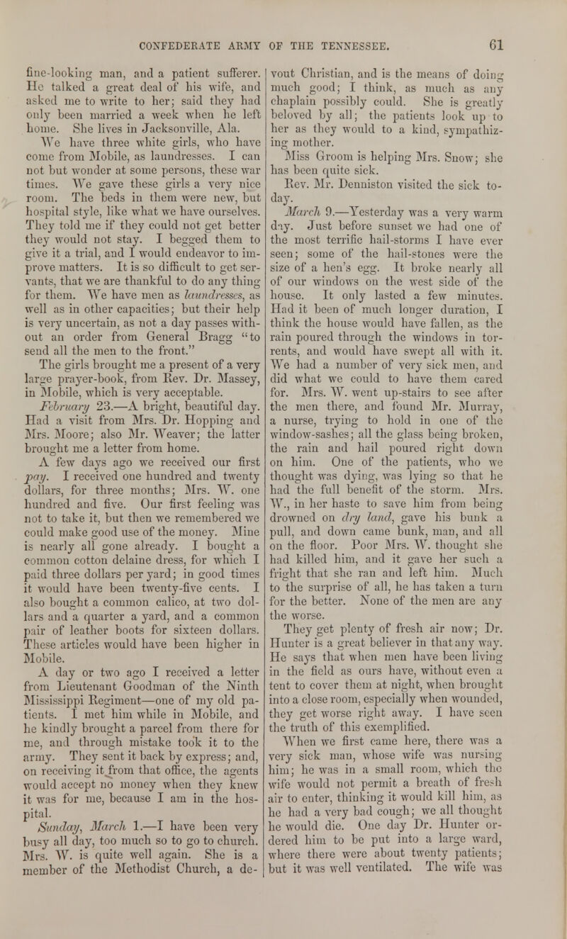 fine-looking man, and a patient sufFerei'. Ho talked a great deal of his wife, and asked me to write to her; said they had only been married a week when he left home. She lives in Jacksonville, Ala. We have three white girls, who have come from Mobile, as laundresses. I can not but wonder at some persons, these war times. AVe gave these girls a very nice room. The beds in them were new, but hospital style, like what we have ourselves. They told me if they could not get better they would not stay. I begged them to give it a trial, and I would endeavor to im- prove matters. It is so difficult to get ser- vants, that we are thankful to do any thing for them. We have men as laundresses, as well as in other capacities; but their help is very uncertain, as not a day passes with- out an order from General Bragg to send all the men to the front. The girls brought me a present of a very large prayer-book, from Rev. Dr. Massey, in JMobile, which is very acceptable. Fehruary 23.—A bright, beautiful day. Had a visit from Mrs. Dr. Hopping and ]Mrs. ]Moore; also Mr. Weaver; the latter brought me a letter from home. A few days ago we received our first pay. I received one hundred and twenty dollars, for three months; Mrs. W. one hundred and five. Our first feeling was not to take it, but then we remembered we could make good use of the money. Mine is nearly all gone already. I bought a common cotton delaine dress, for which I paid three dollars per yard; in good times it would have been twenty-five cents. I also bought a common calico, at two dol- lars and a quarter a yard, and a common pair of leather boots for sixteen dollars. These articles would have been higher in Mobile. A day or two ago I received a letter from Lieutenant Goodman of the Ninth Mississippi Regiment—one of my old pa- tients. I met him while in Mobile, and he kindly brought a parcel from there for me, and through mistake took it to the army. They sent it back by express; and, on receiving itji-om that office, the agents would accept no money when they knew it was for me, because I am in the hos- pital. Sunday, March 1.—I have been very busy all day, too much so to go to church. Mrs. W. is quite well again. She is a member of the Methodist Church, a de- vout Christian, and is the means of doing much good; I think, as much as any chaplain possibly could. She is greatly beloved by all; the patients look up to her as they would to a kind, sympathiz- ing mother. Miss Groom is helping Mrs. Snow; she has been quite sick. Rev. Mr. Denuiston visited the sick to- day. March 9.—Yesterday was a very warm day. Just before sunset we had one of the most terrific hail-storms I have ever seen; some of the hail-stones were the size of a hen's egg. It broke nearly all of our windows on the west side of the house. It only lasted a few minutes. Had it been of much longer duration, I think the house would have fallen, as the rain poured through the windows in tor- rents, and would have swept all with it. We had a number of very sick men, and did what we could to have them cared for. Mrs. W. went up-stairs to see after the men there, and found Mr. Murray, a nurse, trying to hold in one of the window-sashes; all the glass being broken, the rain and hail poured right down on him. One of the patients, who we thought was dying, was lying so that he had the full benefit of the storm. Mrs. W., in her haste to save him from being drowned on dry land, gave his bunk a pull, and down came bunk, man, and all on the floor. Poor Mrs. W. thought she had killed him, and it gave her such a fright that she ran and left him. Much to the surprise of all, he has taken a turn for the better. None of the men are any the worse. They get plenty of fresh air now; Dr. Hunter is a great believer in that any way. He says that when men have been living in the field as ours have, without even a tent to cover them at night, when brought into a close room, especially when wounded, they get worse right away. I have seen the truth of this exemplified. When we first came here, there was a very sick man, whose wife was nursing him; he was in a small room, which the wife would not permit a breath of fre<h air to enter, thinking it would kill him, as he had a very bad cough; we all thought he would die. One day Dr. Hunter or- dered him to be put into a large ward, where there were about twenty patients; but it was well ventilated. The wife was