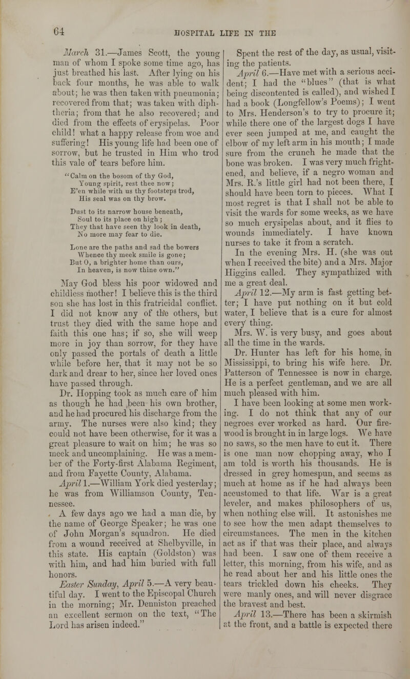 March 31.—James Scott, the young mau of whom I spoke some time ago, has just breathed his hist. After lying on his back four mouths, he was able to walk about; he was then taken with pneumonia; recovered from that; was taken with diph- theria; from that he also recovered; and died from the effects of erysipelas. Poor child! what a happy release from woe and suffering! His young life had been one of sorrow, but he trusted in Him who trod this vale of tears before him. Calm on the bosom of thy God, Young spirit, rest thee now; E'en while with us thy footsteps trod, His seal was on thy brow. Dust to its narrow house beneath, Soul to its place on high ; They that have seen thy look in death, No more may fear to die. Lone are the paths and sad the bowers Whence thy meek smile is gone; But 0, a brighter home than ours. In heaven, is now thine own. May God bless his poor widowed and childless mother! I believe this is the third son she has lost in this fratricidal conflict. I did not know any of th'e others, but trust they died with the same hope and faith this one has; if so, she will weep more in joy than sorrow, for they have only passed the portals of death a little while before her, that it may not be so dark and drear to her, since her loved ones have passed through. Dr. Hopping took as much care of him as though he had ,been his own brother, and he hud procured his discharge from the army. The nurses were also kind; they could not have been otherwise, for it was a great pleasure to wait on him; he was so meek and uncomplaining. He was a mem- ber of the Forty-first Alabama Regiment, and from Fayette County, Alabama. April 1.—William York died yesterday; he was from Williamson County, Ten- nessee. - A few days ago we had a man die, by the name of George Speaker; he was one of John Morgan's squadron. He died from a wound received at Shelbyville, in this state. His captain (Goldston) was with him, and had him buried with full honors. Easter Sunday, April 5.—A very beau- tiful day. I went to the Episcopal Church in the morning; Mr. Denuiston preached an excellent sermon on the text, The Lord has arisen indeed. Spent the rest of the day, as usual, visit- ing the patients. j[pril 6.—Have met with a serious acci- dent; I had the blues (that is what being discontented is called), and wished I had a book (Longfellow's Poems); I went to Mrs. Henderson's to try to procure it; while there one of the largest dogs I have ever seen jumped at me, and caught the elbow of my left arm in his mouth; I made sure from the crunch he made that the bone was broken. I was very much fright- ened, and believe, if a negro woman and Mrs. R.'s little girl had not been there, I should have been torn to pieces. What I most regret is that I shall not be able to visit the wards for some weeks, as we have so much erysipelas about, and it flies to wounds immediately. I have known nurses to take it from a scratch. In the evening Mrs. H. (she was out when I received the bite) and a Mrs. Major Higgins called. They sympathized with me a great deal. April 12.—My arm is fast getting bet- ter; I have put nothing on it but cold water, I believe that is a cure for almost every thing. Mrs. W. is very busy, and goes about all the time in the wards. Dr. Hunter has left for his home, in Mississippi, to bring his wife here. Dr. Patterson of Tennessee is now in charge. He is a perfect gentleman, and we are all much pleased with him. I have been looking at some men work- ing. I do not think that any of our negroes ever worked as hard. Our fire- wood is brought in in large logs. We have no saws, so the men have to cut it. There is one man now chopping away, who I am told is worth his thousands. He is dressed in grey homespun, and seems as much at home as if he had always been accustomed to that life. War is a great levcler, and makes philosophers of us, when nothing else will. It astonishes me to see how the men adapt themselves to circumstances. The men in the kitchen act as if that was their place, and always had been. I saw one of them receive a letter, this morning, from his wife, and as he read about her and his little ones the tears trickled down his cheeks. They were manly ones, and will never disgrace the bravest and best. April 13.—There has been a skirmish at the front, and a battle is expected there