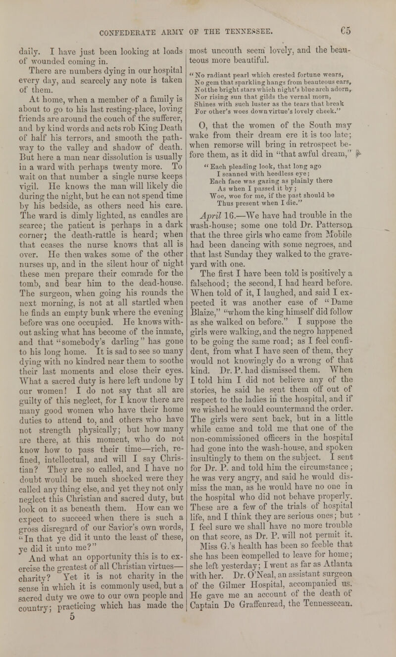 daily. I have just been looking at loads of wounded coming in. There are numbers dying in our hospital every day, and scarcely any note is taken of them. At home, when a member of a family is about to go to his last resting-place, loving- friends are around the couch of the sufferer, and by kind words and acts rob King Death of half his terrors, and smooth the path- way to the valley and shadow of death. But here a man near dissolution is usually in a ward with perhaps twenty more. To wait on that number a single nurse keeps vigil. He knows the man will likely die during the night, but he can not spend time by his bedside, as others need his care. The ward is dimly lighted, as candles are scarce; the patient is perhaps in a dark corner; the death-rattle is heard; when that ceases the nurse knows that all is over. He then wakes some of the other nurses up, and in the silent hour of night these men prepare their comrade for the tomb, and bear him to the dead-house. The surgeon, when going his rounds the next morning, is not at all startled when he finds an empty bunk where the evening before was one occupied. He knows with- out asking what has become of the inmate, and that somebody's darling has gone to his long home. It is sad to see so many dying with no kindred near them to soothe their last moments and close their eyes. What a sacred duty is here left undone by our women! I do not say that all are guilty of this neglect, for I know there are many good women who have their home duties to attend to, and others who have not strength physically; but how many are there, at this moment, who do not know how to pass their time—rich, re- fined, intellectual, and will I say Chris- tian? They are so called, and I have no doubt would be much shocked were they called any thing else, and yet they not only neglect this Christian and sacred duty, but look on it as beneath them. How can we expect to succeed when there is such a gross disregard of our Savior's own words,  In that ye did it unto the least of these, ye did it unto me? And what an opportunity this is to ex- ercise the greatest of all Christian virtues— charitv? Yet it is not charity in the sense m which it is commonly used, but a sacred duty we owe to our own people and country; practicing which has made the most uncouth seem lovely, and the beau- teous more beautiful. No radiant pearl which crested fortune wears, No gem that sparkling hnngs from beauteous ears, Notthe bright stars which night's blue arch adorn,, Nor rising sun that gilds the vernal morn, Shines with such luster as the tears that break For other's woes downvirtue's lovely cheek. 0, that the women of the South may wake from their dream ere it is too late; when remorse will bring in retrospect be- fore them, as it did in that awful dream, Each pleading look, that long ago I scanned with heedless eye; Each face was gazing as plainly there As when I passed it by; Woe, woe for me, if the past should be Thus present when I die. April 16.—We have had trouble in the wash-house; some one told Dr. Pattersoji that the three girls who came from Mobile had been dancing with some negroes, and that last Sunday they walked to the grave- yard with one. The first I have been told is positively a falsehood; the second, I had heard before. When told of it, I laughed, and said I ex- pected it was another case of  Dame Blaize, whom the king himself did follow as she walked on before. I suppose the girls were walking, and the negro happened to be going the same road; as I feel confi- dent, from what I have seen of them, they would not knowingly do a wrong of that kind. Dr. P. had dismissed them. When I told him I did not believe any of the stories, he said he sent them off out of respect to the ladies in the hospital, and if we wished he would countermand the order. The girls were sent back, but in a little while came and told me that one of the non-commissioned officers in the hospital had gone into the wash-house, and spoken insultingly to them on the subject. I sent for Dr. P. and told him the circumstance ; he was very angry, and said he would dis- miss the man, as he would have no one ia the hospital who did not behave properly. These are a few of the trials of hospital life, and I think they are serious ones; but ■ I feel sure we shall have no more trouble on that score, as Dr. P. will not permit it. Miss Gr.'s health has been so feeble that she has been compelled to leave for home; she left yesterday; I went as far as Atlanta with her. Dr. O'Neal, an assistant surgeon of the Gilmer Hospital, accompanied us. He gave me an account of the death of Captain De Graffcnread, the Tenuesscean.