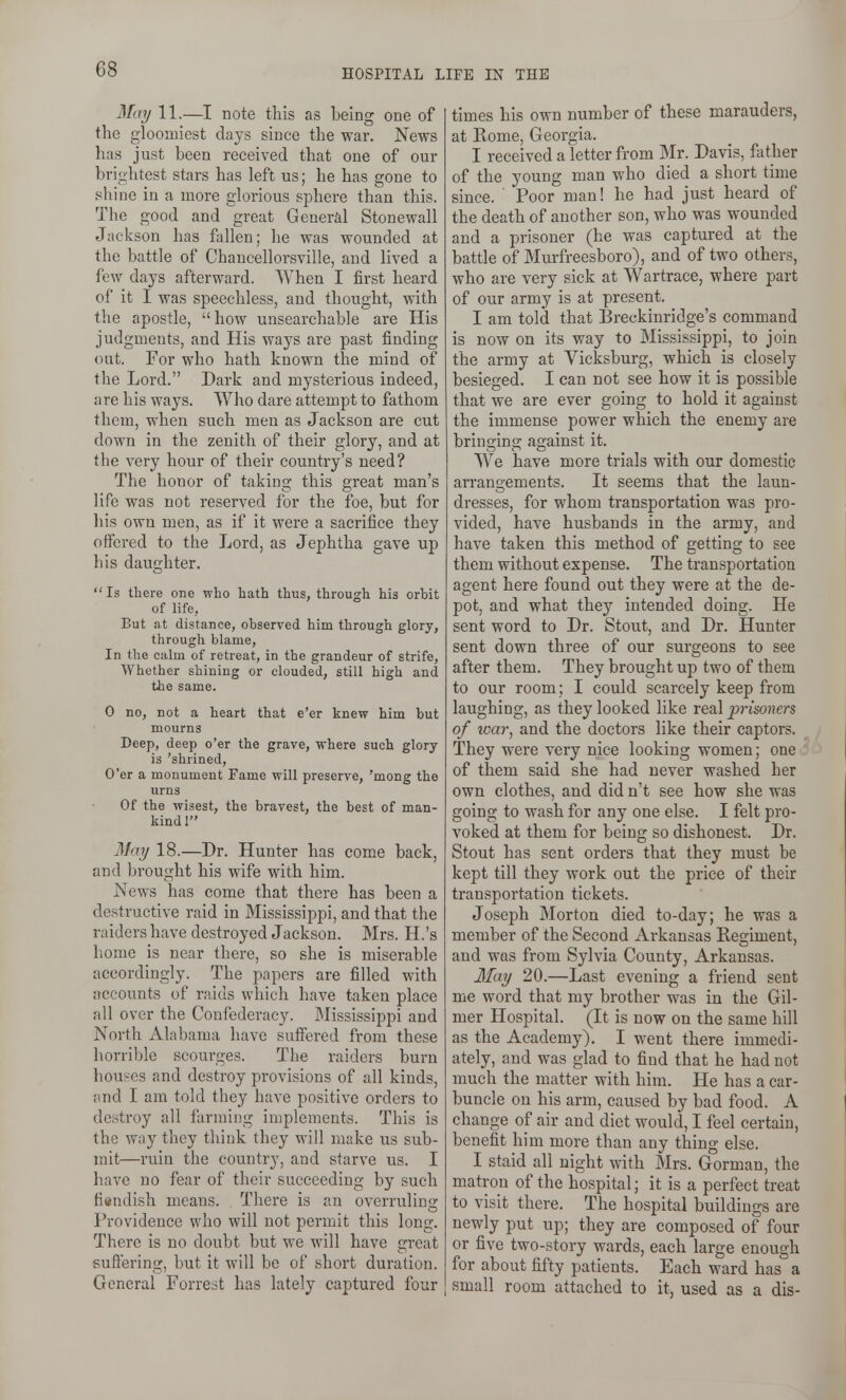 May 11.—I note this as being one of the gloomiest days since the war. News has just been received that one of our brightest stars has left us; he has gone to shine in a more glorious sphere than this. The good and great General Stonewall Jackson has fallen; he was wounded at the battle of Chancellorsville, and lived a few days afterward. When I first heard of it I was speechless, and thought, with the apostle, how unsearchable are His judgments, and His ways are past finding out. For who hath known the mind of the Lord. Dark and mysterious indeed, are his ways. Who dare attempt to fathom them, when such men as Jackson are cut down in the zenith of their glory, and at the very hour of their country's need? The honor of taking this great man's life was not reserved for the foe, but for his own men, as if it were a sacrifice they offered to the Lord, as Jephtha gave up his daughter. Is there one who hath thus, through his orbit of life, But at distance, observed him through glory, through blame. In the calm of retreat, in the grandeur of strife, Whether shining or clouded, still high and the same. 0 no, not a heart that e'er knew him but mourns Deep, deep o'er the grave, where such glory is 'shrined. O'er a monument Fame will preserve, 'mong the urns Of the wisest, the bravest, the best of man- kind 1 May 18.—Dr. Hunter has come back, and brought his wife with him. News has come that there has been a destructive raid in Mississippi, and that the raiders have destroyed Jackson. Mrs. H.'s home is near there, so she is miserable accordingly. The papers are filled with accounts of raids which have taken place all over the Confederacy. Mississippi and North Alabama have suffered from these ]iorril)le scourges. The raiders burn hounes and destroy provisions of all kinds, and I am told they have positive orders to destroy all farming in)plements. This is the way they think they will make us sub- mit—ruin the country, and starve us. I have no fear of their succeeding by such fi«ndish means. Tliere is an overruling Providence who will not permit this long. There is no doubt but we will have great suffering, but it will be of short duration. General Forrest has lately captured four times his own number of these marauders, at Rome, Georgia. I received a letter from Mr. Davis, father of the young man who died a short time since. Poor man! he had just heard of the death of another son, who was wounded and a prisoner (he was captured at the battle of Murfreesboro), and of two others, who are very sick at Wartrace, where part of our army is at present. I am told that Breckinridge's command is now on its way to Mississippi, to join the army at Vicksburg, which is closely besieged. I can not see how it is possible that we are ever going to hold it against the immense power which the enemy are bringing against it. We have more trials with our domestic arrangements. It seems that the laun- dresses, for whom transportation was pro- vided, have husbands in the army, and have taken this method of getting to see them without expense. The transportation agent here found out they were at the de- pot, and what they intended doing. He sent word to Dr. Stout, and Dr. Hunter sent down three of our surgeons to see after them. They brought up two of them to our room; I could scarcely keep from laughing, as they looked like real prisoners of ivar, and the doctors like their captors. They were very nice looking women; one of them said she had never washed her own clothes, and did n't see how she was going to wash for any one else. I felt pro- voked at them for being so dishonest. Dr. Stout has sent orders that they must be kept till they work out the price of their transportation tickets. Joseph Morton died to-day; he was a member of the Second Arkansas Regiment, and was from Sylvia County, Arkansas. 3fay 20.—Last evening a friend sent me word that my brother was in the Gil- mer Hospital. (It is now on the same hill as the Academy). I went there immedi- ately, and was glad to find that he had not much the matter with him. He has a car- buncle on his arm, caused by bad food. A change of air and diet would, I feel certain, benefit him more than any thing else. I staid all night with Mrs. Gorman, the matron of the hospital; it is a perfect treat to visit there. The hospital buildings are newly put up; they are composed of four or five two-story wards, each large enough for about fifty patients. Each ward has a small room attached to it, used as a dis-