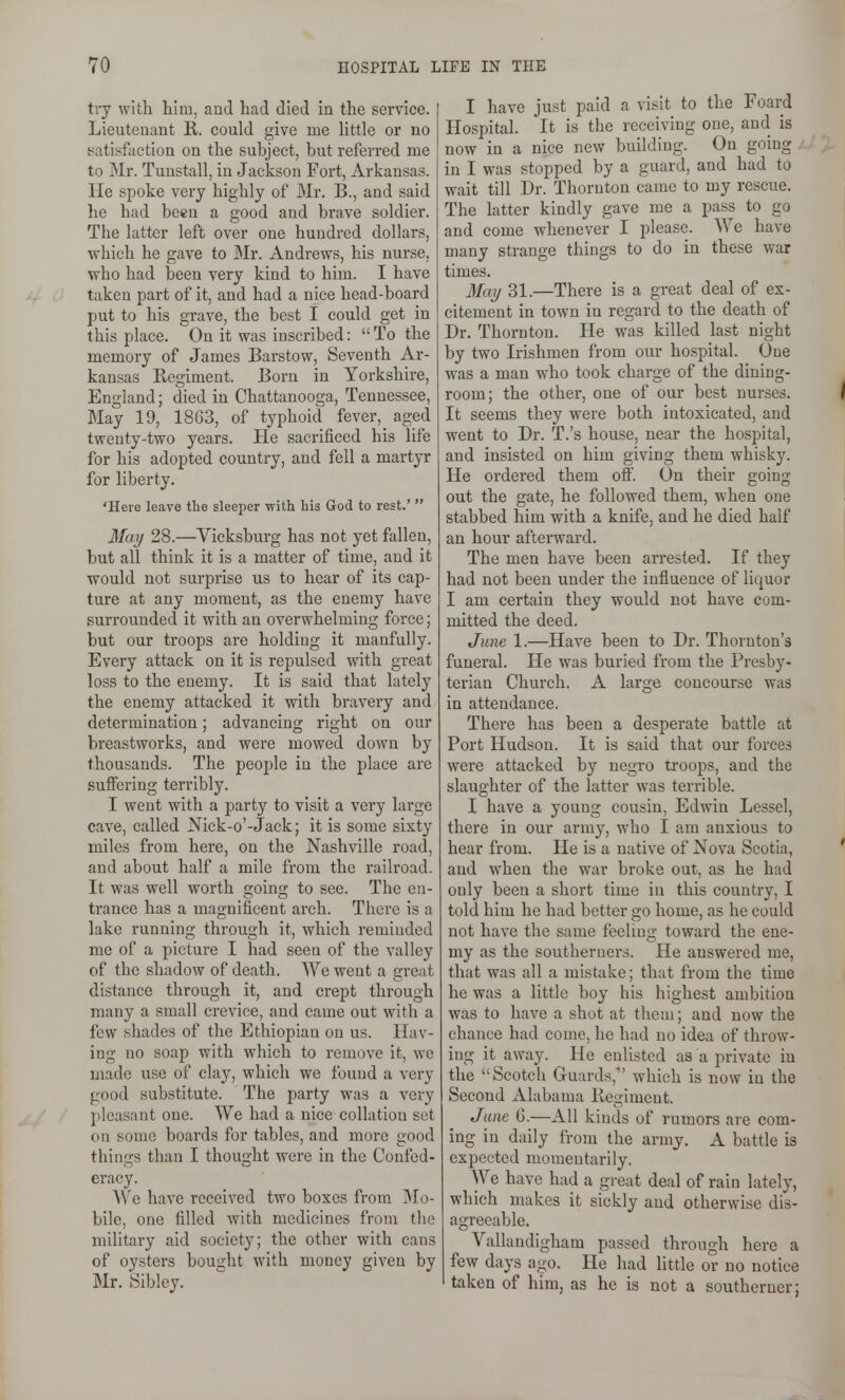 try with him, and had died ia the service. I Lieuteaant R. could give me little or no !5atisfaction on the subject, but referred me to Mr. Tuustall, in Jackson Fort, Arkansas. He spoke very highly of Mr. B., and said he had been a good and brave soldier. The latter left over one hundred dollars, which he gave to Mr. Andrews, his nurse, who had been very kind to him. I have taken part of it, and had a nice head-board put to his grave, the best I could get in this place. On it was inscribed:  To the memory of James Barstow, Seventh Ar- kansas Regiment. Bom in Yorkshire, England; died in Chattanooga, Tennessee, May 19, 18G3, of typhoid fever, _ aged twenty-two years. He sacrificed his life for his adopted country, and fell a martyr for liberty. 'Here leave the sleeper with his God to rest.'  May 28.—Yicksburg has not yet fallen, but all think it is a matter of time, and it would not surprise us to hear of its cap- ture at any moment, as the enemy have surrounded it with an overwhelming force; but our troops are holding it manfully. Every attack on it is repulsed with great loss to the enemy. It is said that lately the enemy attacked it with bravery and determination; advancing right on our breastworks, and were mowed down by thousands. The people in the place are sulFering terribly. I went with a party to visit a very large cave, called Nick-o'-Jack; it is some sixty miles from here, on the Nashville road, and about half a mile from the railroad. It was well worth going to see. The en- trance has a magnificent arch. There is a lake running through it, which reminded me of a picture I had seen of the valley of the shadow of death. We went a grent distance through it, and crept through many a small crevice, and came out with a few shades of the Ethiopian on us. Hav- ing no soap with which to remove it, we made use of clay, which we found a very good substitute. The party was a very pleasant one. We had a nice collation set on some boards for tables, and more good things than I thought were in the Confed- eracy. We have received two boxes from ]Mo- bile, one filled with medicines from the military aid society; the other with cans of oysters bought with money given by Mr. Sibley. I have just paid a visit to the Foard Hospital. It is the receiving one, and is now in a nice new building. On going in I was stopped by a guard, and had to wait till Dr. Thornton came to my rescue. The latter kindly gave me a pass to go and come whenever I please. We have many strange things to do in these war times. May 31.—There is a great deal of ex- citement in town in regard to the death of Dr. Thornton. He was killed last night by two Irishmen from our hospital. One was a man who took charge of the dining- room; the other, one of our best nurses. I It seems they were both intoxicated, and went to Dr. T.'s house, near the hospital, and insisted on him giving them whisky. He ordered them off. On their going out the gate, he followed them, when one 1 stabbed him with a knife, and he died half an hour afterward. The men have been arrested. If they had not been under the influence of liquor I am certain they would not have com- mitted the deed. June 1.—Have been to Dr. Thornton's funeral. He was buried from the Presby- terian Church. A large concourse was in attendance. There has been a desperate battle at Port Hudson. It is said that our forces were attacked by negro troops, and the slaughter of the latter was terrible. I have a young cousin, Edwin Lessel, there in our army, who I am anxious to hear from. He is a native of Nova Scotia, ' and when the war broke out, as he had only been a short time in this country, I told him he had better go home, as he could not have the same feeling toward the ene- my as the southerners. He answered me, that was all a mistake; that from the time he was a little boy his highest ambition was to have a shot at theui; and now the chance had come, he had no idea of throw- ing it away. He enlisted as a private in the Scotch Guards, which is now iu the Second Alabama Regiment. June 6.—All kinds of rumors are com- ing in daily from the army, A battle is expected momentarily. We have had a great deal of rain lately, which makes it sickly and otherwise dis- agreeable. Vallandigham passed through here a few days ago. He had little or no notice I taken of him, as he is not a southerner;