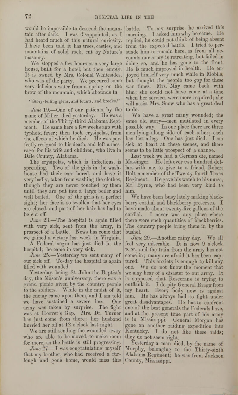 would be impossible to descend the moun- tain after dark. I was disappointed, as I had heard much of this natural curiosity. I have been told it has trees, castles, and mountains of solid rock, cut by Nature's masonry. We stopped a few hours at a very large house, built for a hotel, but then empty. It is owned by Mrs. Colonel Whitesides, who was of the party. We procured some very delicious water from a spring on the brow of the mountain, which abounds in Story-telling glens, and founts, and brooks. June 19.—One of our patients, by the name of Miller, died yesterday. He was a member of the Thirty-third Alabama Kegi- ment. He came here a few weeks ago with typhoid fever; then took erysipelas, from the effects of which he died. He was per- fectly resigned to his death, and left a mes- sage for his wife and children, who live in Dale County, Alabama. The erysipelas, which is infectious, is spreading. Two of the girls in the wash- house had their ears bored, and have it very badly, taken from washing the clothes, though they are never touched by them until they are put into a large boiler and well boiled. One of the girls is a perfect gight; her face is so swollen that her eyes are closed, and part of her hair has had to be cut ofi. June 23.—The hospital is again filled with very sick, sent from the army, in prospect of a battle. News has come that we gained a victory last week in Virginia. A Federal negro has just died in the hospital; he came in very sick. June 25.—Yesterday we sent many of our sick ofi. To-day the hospital is again filled with wounded. Yesterdajr, being St. John the Baptist's day, the Mason's anniversary, there was a grand picnic given by the country people to the soldiers. While in the midst of it, the enemy came upon them, and I am told we have sustained a severe loss. Our army was taken by surprise. The fight was at Hoover's Gap. Mrs. Dr. Turner has just come from there; her husband hurried her off at 12 o'clock last night. We are still sending the wounded away who are able to be moved, to make room for more, as the battle is still progressing. June 27.—I was congratulating myself that my brother, who had received a fur- lough and gone home, would miss this battle. To my surprise he arrived this morning. I asked him why he came. He replicd,''he could not think of being absent from the expected battle. I tried to per- suade him to remain here, as from all ac- counts our army is retreating, but failed in doing so, and he has gone to the front. He is nuich improved in health. He en- joyed himself very much while in Mobile, but thought the people too gay for these war times. Mrs. May came back with him; she could not have come at a time when her services were more required; she will assist Mrs. Snow who has a great deal to do. We have a great many wounded; the same old story—men mutilated in every possible way. In one place there are three men lying along side of each other; each has lost a leg. One has just died. I am sick at heart at these scenes, and there seems to be little prospect of a change. Last week we had a German die, named Massinger. He left over two hundred dol- lars with me, to give to a friend, Robert Bolt, a member of the Twenty-fourth Texas Regiment. He gave his watch to his nurse, Mr. Byrne, who had been very kind to him. We have been busy lately making black- berry cordial and blackberry preserves. I have made about twenty-five gallons of the cordial. I never was any place where there were such quantities of blackberries. The country people bring them in by the bushel. June 29.—Another rainy day. We all feel very miserable. It is now 9 o'clock p. M., and the train from the army has not come in; many are afraid it has been cap- tured. This anxiety is enough to kill any one. We do not know the moment that we may hear of a disaster to our army. It is supposed that Rosecrans is trying to outflank it. I do pity General Bragg from my heart. Every body now is against him. He has always had to fight under great disadvantages. He has to confront one of the best generals the Federals have, and at the present time part of his army is in Mississippi. General Morgan has gone on another raiding expedition into Kentucky. I do not like these raids; they do not seem right. Yesterday a man died, by the name of Murphy, belonging to the Thirty-sixth Alabama Regiment; he was from Jackson County, Mississippi.