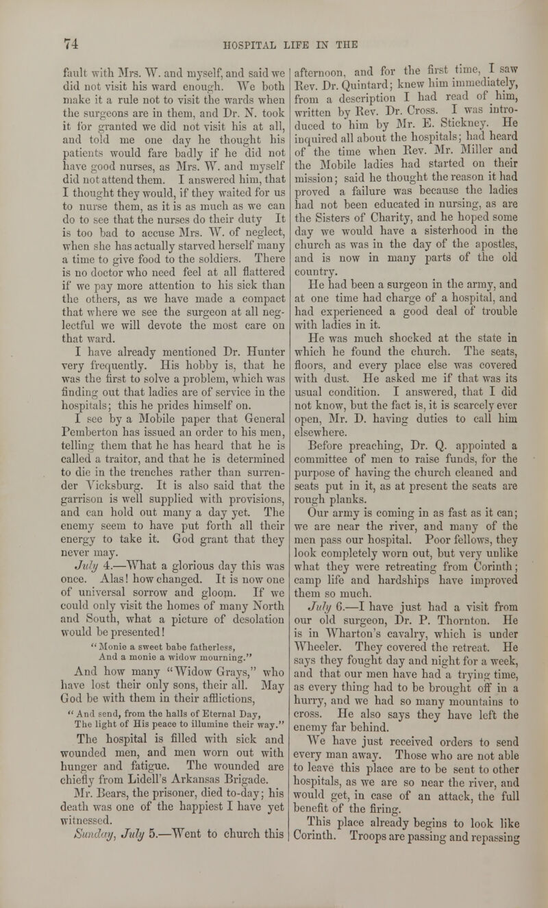 fault with Mrs. W. and nij'self, and said we did not visit his ward enough. We both make it a rule not to visit the wards when the surgeons are in them, and Dr. N. took it for granted we did not visit his at all, and told me one day he thought his patients would fare badly if he did not have good nurses, as Mrs. W. and myself did not attend them. I answered him, that I thought they would, if they waited for us to nurse them, as it is as much as we can do to see that the nurses do their duty It is too bad to accuse Mrs. W. of neglect, when she has actually starved herself many a time to give food to the soldiers. There is no doctor who need feel at all flattered if we pay more attention to his sick than the others, as we have made a compact that where we see the surgeon at all neg- lectful we will devote the most care on that ward. I have already mentioned Dr. Hunter very frequently. His hobby is, that he was the first to solve a problem, which was finding out that ladies are of service in the hospitals; this he prides himself on. I see by a Mobile paper that General Pemberton has issued an order to his men, telling them that he has heard that he is called a traitor, and that he is determined to die in the trenches rather than surren- der Vicksburg. It is also said that the garrison is well supplied with provisions, and can hold out many a day yet. The enemy seem to have put forth all their energy to take it. God grant that they never may. July 4.—What a glorious day this was once. Alas! how changed. It is now one of universal sorrow and gloom. If we could only visit the homes of many North and South, what a picture of desolation would be presented!  Monie a sweet babe fatherless, And a monie a widow mourning. And how many Widow Grays, who have lost their only sons, their all. May God be with them in their afiiictions,  And send, from the halls of Eternal Day, The light of His peace to illumine their way. The hospital is filled with sick and wounded men, and men worn out with hunger and fatigue. The wounded are chiefly from Lidell's Arkansas Brigade. Mr. Bears, the prisoner, died to-day; his death was one of the happiest I have yet witnessed. Sunday, July 5.—Went to church this afternoon, and for the first time, I saw Rev. Dr. Quintard; knew him immediately, from a description I had read of him, written by Rev. Dr. Cross. I was intro- duced to him by Mr. E. Stickney. He inquired all about the hospitals; had heard of the time when Rev. Mr. Miller and the Mobile ladies had started on their mission; said he thought the reason it had proved a failure was because the ladies had not been educated in nursing, as are the Sisters of Charity, and he hoped some day we would have a sisterhood in the church as was in the day of the apostles, and is now in many parts of the old country. He had been a surgeon in the army, and at one time had charge of a hospital, and had experienced a good deal of trouble with ladies in it. He was much shocked at the state in which he found the church. The seats, floors, and every place else was covered with dust. He asked me if that was its usual condition. I answered, that I did not know, but the fact is, it is scarcely ever open, Mr. D. having duties to call him elsewhere. Before preaching, Dr. Q. appointed a committee of men to raise funds, for the purpose of having the church cleaned and seats put in it, as at present the seats are rough planks. Our army is coming in as fast as it can; we are near the river, and many of the men pass our hospital. Poor fellows, they look completely worn out, but very unlike what they were retreating from Corinth; camp life and hardships have improved them so much. July G.—I have just had a visit from our old surgeon, Dr. P. Thornton. He is in Wharton's cavalry, which is under Wheeler. They covered the retreat. He says they fought day and night for a week, and that our men have had a trying time, as every thing had to be brought off in a hurry, and we had so many mountains to cross. He also says they have left the enemy far behind. We have just received orders to send every man away. Those who are not able to leave this place are to be sent to other hospitals, as we are so near the river, and would get, in case of an attack, the full benefit of the firing. This place already begins to look like Corinth. Troops are passing and repassing