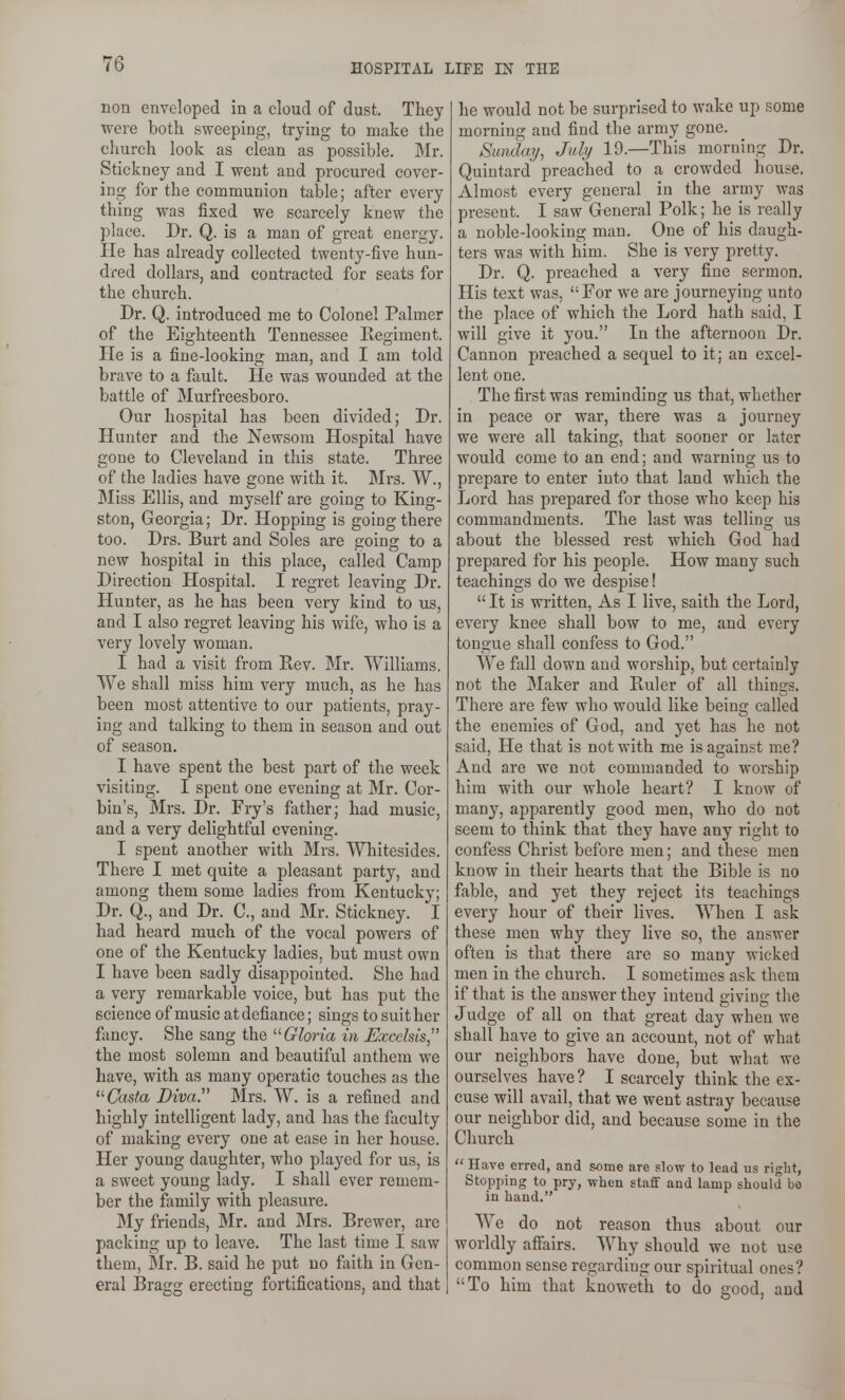 nou enveloped in a cloud of dust. They were both sweeping, trying to make the church look as clean as possible. Mr. Stickney and I went and procured cover- ing for the communion table; after every thing was fixed we scarcely knew the place. Dr. Q. is a man of great energy. He has already collected twenty-five hun- dred dollars, and contracted for seats for the church. Dr. Q. introduced me to Colonel Palmer of the Eighteenth Tennessee Regiment. He is a fine-looking man, and I am told brave to a fault. He was wounded at the battle of Murfreesboro. Our hospital has been divided; Dr. Hunter and the Newsom Hospital have gone to Cleveland in this state. Three of the ladies have gone with it. Mrs. W., Miss Ellis, and myself are going to King- ston, Georgia; Dr. Hopping is going there too. Drs. Burt and Soles are going to a new hospital in this place, called Camp Direction Hospital. I regret leaving Dr. Hunter, as he has been very kind to us, and I also regret leaving his wife, who is a very lovely woman. I had a visit from Rev. Mr. Williams. We shall miss him very much, as he has been most attentive to our patients, pray- ing and talking to them in season and out of season. I have spent the best part of the week visiting. I spent one evening at Mr. Cor- bin's, Mrs. Dr. Fry's father; had music, and a very delightful evening. I spent another with Mrs. Whitesides. There I met quite a pleasant party, and among them some ladies from Kentucky; Dr. Q., and Dr. C, and Mr. Stickney. I had heard much of the vocal powers of one of the Kentucky ladies, but must own I have been sadly disappointed. She had a very remarkable voice, but has put the science of music at defiance; sings to suit her fancy. She sang the '■^Gloria in Excelsis the most solemn and beautiful anthem we have, with as many operatic touches as the Casta Diva. Mrs. W. is a refined and highly intelligent lady, and has the faculty of making every one at ease in her house. Her young daughter, who played for us, is a sweet young lady. I shall ever remem- ber the family with pleasure. My friends, Mr. and Mrs. Brewer, are packing up to leave. The last time I saw them, 5lr. B. said he put no faith in Gen- eral Bragg erecting fortifications, and that he would not be surprised to wake up some morning and find the army gone. Sunday, July 19.—This morning Dr. Quintard preached to a crowded house. Almost every general in the army was present. I saw General Polk; he is really a noble-looking man. One of his daugh- ters was with him. She is very pretty. Dr. Q. preached a very fine sermon. His text was, For we are journeying unto the place of which the Lord hath said, I will give it you. In the afternoon Dr. Cannon preached a sequel to it; an excel- lent one. The first was reminding us that, whether in peace or war, there was a journey we were all taking, that sooner or later would come to an end; and warning us to prepare to enter into that land which the Lord has prepared for those who keep his commandments. The last was telling us about the blessed rest which God had prepared for his people. How many such teachings do we despise!  It is written. As I live, saith the Lord, every knee shall bow to me, and every tongue shall confess to God. We fall down and worship, but certainly not the Maker and Ruler of all things. There are few who would like being called the enemies of God, and j^et has he not said. He that is not with me is against me? And are we not commanded to M'orship him with our whole heart? I know of many, apparently good men, who do not seem to think that they have any right to confess Christ before men; and these men know in their hearts that the Bible is no fable, and yet they reject its teachings every hour of their lives. When I ask these men why they live so, the answer often is that there are so many wicked men in the church. I sometimes ask them if that is the answer they intend giving the Judge of all on that great day when we shall have to give an account, not of what our neighbors have done, but what we ourselves have ? I scarcely think the ex- cuse will avail, that we went astray because our neighbor did, and because some in the Church  Have erred, and some are slow to lead us right, Stopping to pry, when staff and lamp should bo in hand. We do not reason thus about our worldly affairs. Why should we not use common sense regarding our spiritual ones? To him that knoweth to do good, and