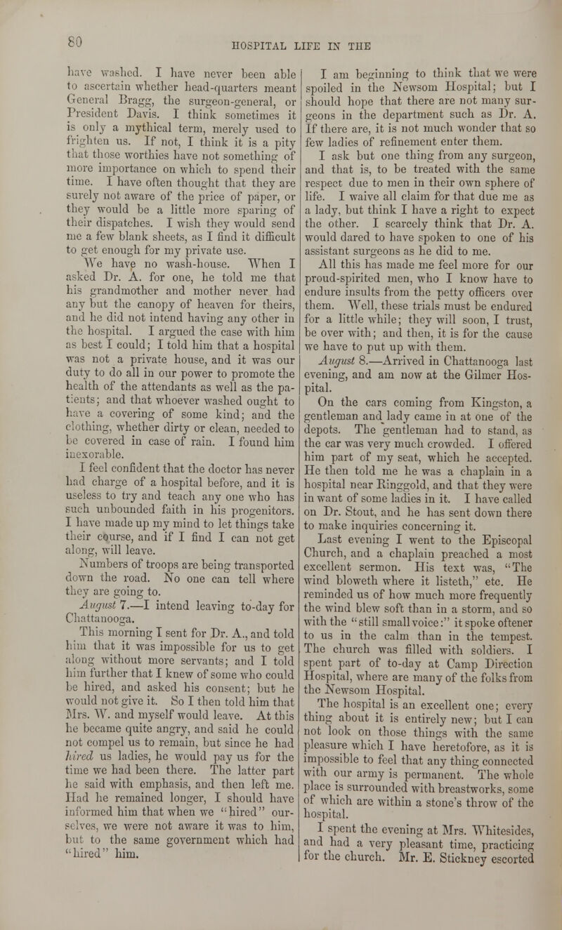 HOSPITAL LIFE IN THE have washed. I have never been able to ascertain whether head-quarters meant General Bragg, the surgeon-general, or President Davis. I think sometimes it is only a mythical term, merely used to frighten us. If not, I think it is a pity that those worthies have not something of more importance on which to spend their time. I have often thought that they are surely not aware of the price of paper, or they would be a little more sparing of their dispatches. I wish they would send me a few blank sheets, as I find it difl&cult to get enough for my private use. We havp no wash-house. When I asked Dr. A. for one, he told me that his grandmother and mother never had any but the canopy of heaven for theirs, and he did not intend having any other in the hospital. I argued the case with him as best I could; I told him that a hospital was not a private house, and it was our duty to do all in our power to promote the health of the attendants as well as the pa- tients; and that whoever washed ought to have a covering of some kind; and the clothing, whether dirty or clean, needed to be covered in case of rain. I found him inexorable. I feel confident that the doctor has never had charge of a hospital before, and it is useless to try and teach any one who has such unbounded faith in his progenitors. I have made up my mind to let things take their course, and if I find I can not get along, will leave. Numbers of troops are being transported down the road. No one can tell where they are going to. August 7.—I intend leaving to-day for Chattanooga. This morning I sent for Dr. A., and told him that it was impossible for us to get along without more servants; and I told him further that I knew of some who could be hired, and asked his consent; but he would not give it. 80 I then told him that Mrs. W. and myself would leave. At this he became quite angry, and said he could not compel us to remain, but since he had hired us ladies, he would pay us for the time we had been there. The latter part he said with emphasis, and then left me. Had he remained longer, I should have informed him that when we hired our- selves, we were not aware it was to him, but to the same government which had hired him. I am beginning to think that we were spoiled in the Newsoni Hospital; but I should hope that there are not many sur- geons in the department such as Dr. A. If there are, it is not much wonder that so few ladies of refinement enter them. I ask but one thing from any surgeon, and that is, to be treated with the same respect due to men in their own sphere of life. I waive all claim for that due me as a lady, but think I have a right to expect the other. I scarcely think that Dr. A. would dared to have spoken to one of his assistant surgeons as he did to me. All this has made me feel more for our proud-spirited men, who I know have to endure insults from the petty ofiicers over them. Well, these trials must be endured for a little while; they will soon, I trust, be over with; and then, it is for the cause we have to put up with them. August 8.—Arrived in Chattanooga last evening, and am now at the Gilmer Hos- pital. On the cars coming from Kingston, a gentleman and^ lady came in at one of the depots. The gentleman had to stand, as the car was very much crowded. I ofiered him part of my seat, which he accepted. He then told me he was a chaplain in a hospital near Einggold, and that they were in want of some ladies in it. I have called on Dr. Stout, and he has sent down there to make inquiries concerning it. Last evening I went to the Episcopal Church, and a chaplain preached a most excellent sermon. His text was, The wind bloweth where it listeth, etc. He reminded us of how much more frequently the wind blew soft than in a storm, and so with the still small voice: it spoke oftener to us in the calm than in the tempest. The church was filled with soldiers. I spent part of to-day at Camp Direction Hospital, where are many of the folks from the Newsom Hospital. The hospital is an excellent one; every thing about it is entirely new; but I can not look on those things with the same pleasure which I have heretofore, as it is impossible to feel that any thing connected with our army is permanent. The whole place is surrounded with breastworks, some of which are within a stone's throw of the hospital. I spent the evening at Mrs. Whitesides, and had a very pleasant time, practicing for the church. Mr. E. Stickney escorted