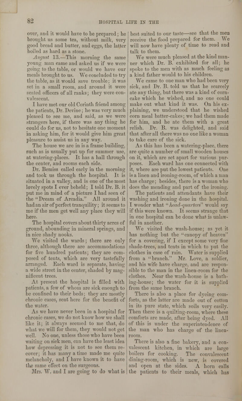over, and it would have to be prepared; he brought us some tea, without milk, very good bread and butter, and eggs, the latter boiled as hard as a stone. August 13.—This morning the same young man came and asked us if we were going to the table, or would we have our meals brought to us. We concluded to try the table, as it would save trouble; it was set in a small room, and around it were seated officers of all ranks; they were con- valescent. I have met our old Corinth friend among the patients, Dr. Devine; he was very much pleased to see me, and said, as we were strangers here, if there was any thing he could do for us, not to hesitate one moment in asking him, for it would give him great pleasure to assist us in any way. The house we are in is a frame building, Buch as is usually put up for summer use, at watering-places. It has a hall through the center, and rooms each side. Dr. Bemiss called early in the morning and took us through the hospital. It is situated in a valley, and is one of the most lovely spots I ever beheld; I told Dr. B. it put me in mind of a picture I had seen of the Dream of Arcadia. All around it had an air of perfect tranquility; it seems to me if the men get well any place they will here. The hospital covers about thirty acres of ground, abounding in mineral springs, and in nice shady nooks. We visited the wards; there are only three, although there are accommodations for five hundred patients; they are com- posed of tents, which are very tastefully arranged. Each ward is separate, having a wide street in the center, shaded by mag- nificent trees. At present the hospital is filled with patients, a few of whom are sick enough to be confined to their beds; they arc mostly chronic cases, sent here for the benefit of the water. As we have never been in a hospital for chronic cases, we do not know how we shall like it; it always seemed to me that, do what we will for them, they would not get well. No one, unless those who have been waiting on sick men, can have the least idea how depressing it is not to see them re- cover; it has many a time made me quite melancholy, and I have known it to have thje same efiect on the surgeons. Mrs. W. and I are going to do what is best suited to our taste—see that the men receive the food prepared for them. We will now have plenty of time to read and talk to them. We were much pleased at the kind man- ner which Dr. B. exhibited for all; he spoke to the men with as much feeling as a kind father would to his children. We came to one man who had been very sick, and Dr. B. told us that he scarcely ate any thing, but there was a kind of corn- cake which he wished, and no one could make out what kind it was. On his ex- plaining, we understood that he wished corn meal batter-cakes; we had them made for him, and he ate them with a great relish. Dr. B. was delighted, and said that after all there was no one like a woman to take care of the sick. As this has been a watering-place, there are quite a number of small wooden houses on it, which are set apart for various pur- poses. Each ward has one connected with it, where are put the lowest patients. One is a linen and ironing-room, of which a man has charge; besides, there is a woman who docs the mending and part of the ironing. The patients and attendants have their washing and ironing done in the hospital. I wonder what '■'■head-quarters' would say if this were known. It seems strange that in one hospital can be done what is unlaw- ful in another. We visited the wash-house; as yet it has nothing but the canopy of heaven for a covering, if I except some very fine shade-trees, and tents in which to put the clothes in case of rain. Water is supplied from a branch. Mr. Love, a soldier, and his wife have charge, and are respon- sible to the man in the linen-room for the clothes. Near the wash-house is a bath- ing-house; the water for it is supplied from the same branch. There is also a place for dyeing com- forts, as the latter are made out of cotton in its pure state, which soils very easily. Then there is a quilting-room, where these comforts are made, after being dyed. All of this is under the superintendence of the man who has charge of the linen- room. There is also a fine bakery, and a con- valescent kitchen, in which are large boilers for cooking. The convalescent dining-room, which is new, is covered and open at the sides. A horn calls the patients to their meals, which has