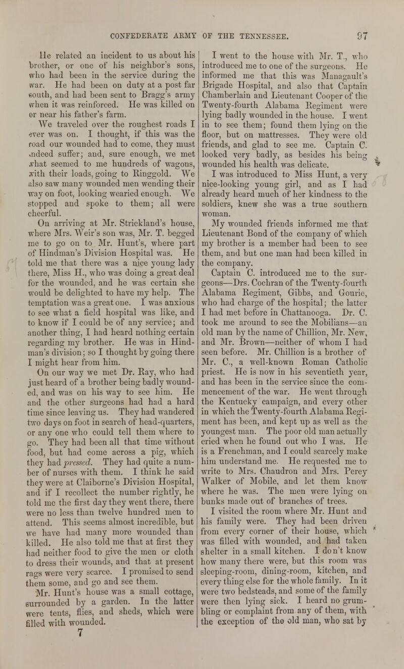 lie related an incident to us about his brother, or one of his neighbor's sons, who had been in the service during the war. He had been on duty at a post far eouth, and had been sent to Bragg's army when it was reinforced. He was killed on or near his father's farm. We traveled over the roughest roads I ever was on. I thought, if this was the road our wounded had to come, they must indeed suffer; and, sure enough, we met ^hat seemed to me hundreds of wagons, ;vith their loads, going to Ringgold. We also saw many wounded men wending their way on foot, looking wearied enough. We stopped and spoke to them; all were cheerful. On arriving at Mr. Strickland's house, where Mrs. Weir's son was, Mr. T. begged me to go on to Mr. Hunt's, where part of Hindman's Division Hospital was. He told me that there was a nice young lady there, Miss H., who was doing a great deal for the wounded, and he was certain she would be delighted to have my help. The temptation was a great one. I was anxious to see what a field hospital was like, and to know if I could be of any service; and another thing, I had heard nothing certain regarding my brother. He was in Hind- man's division; so I thought by going there I might hear from him. On our way we met Dr. Ray, who had just heard of a brother being badly wound- ed, and was on his way to see him. He and the other surgeons had had a hard time since leaving us. They had wandered two days on foot in search of head-quarters, or any one who could tell them where to go. They had been all that time without food, but had come across a pig, which they had pressed. They had quite a num- ber of nurses with them. I think he said they were at Claiborne's Division Hospital, and if I recollect the number rightly, he told me the first day they went there, there were no less than twelve hundred men to attend. This seems almost incredible, but we have had many more wounded than killed. He also told me that at first they had neither food to give the men or cloth to dress their wounds, and that at present ra-s were very scarce. I promised to send them some, and go and see them. Mr. Hunt's house was a small cottage, surrounded by a garden. In the latter were tents, flies, and sheds, which were filled with wounded. 7 I went to the house with Mr. T., who introduced me to one of the surgeons. He informed me that this was Mauagault's Brigade Hospital, and also that Captain Chamberlain and Lieutenant Cooper of the Twenty-fourth Alabama Regiment were lying badly wounded in the house. I went in to see them; found them lying on the floor, but on mattresses. They were old friends, and glad to see me. Captain C. looked very badly, as besides his being , wounded his health was delicate. ^ I was introduced to Miss Hunt, a very nice-looking young girl, and as I had already heard much of her kindness to the soldiers, knew she was a true southern woman. My wounded friends informed me that Lieutenant Bond of the company of which my brother is a member had been to see them, and but one man had been killed in the company. Captain C. introduced me to the sur- geons—Drs. Cochran of the Twenty-fourth Alabama Regiment, Gibbs, and Gourie, who had charge of the hospital; the latter I had met before in Chattanooga. Dr. C. took me around to see the Mobilians—an old man by the name of Chillion, Mr. New, and Mr. Brown—neither of whom I had seen before. Mr. Chillion is a brother of Mr. C., a well-known Roman Catholic priest. He is now in his seventieth year, and has been in the service since the com- mencement of the war. He went through the Kentucky campaign, and every other in which the Twenty-fourth Alabama Regi- ment has been, and kept up as well as the youngest man. The poor old man actually cried when he found out who I was. He is a Frenchman, and I could scarcely make him understand me. He requested me to write to Mrs. Chaudron and Mrs. Percy Walker of Mobile, and let them know where he was. The men were lying on bunks made out of branches of trees. I visited the room where Mr. Hunt and his fomily were. They had been driven from every corner of their house, which * was filled with wounded, and had taken shelter in a small kitchen. I don't know how many there were, but this room was sleeping-room, dining-room, kitchen, and every thing else for the whole family. In it were two bedsteads, and some of the family were then lying sick. I heard no grum- bling or complaint from any of them, with the exception of the old man, who sat by