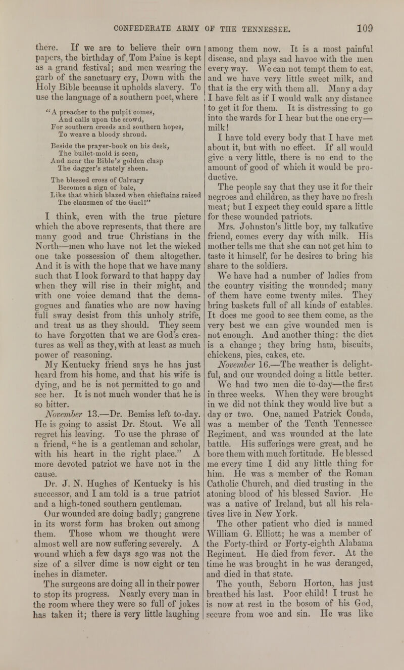 there. If we are to believe their own papers, the birthday of, Tom Paiue is kept as a grand festival; and men wearing the garb of the sanctuary cry, Down with the Holy Bible because it upholds slavery. To use the language of a southern poet, where A preacher to the pulpit comes, And calls upon the crowd, For southern creeds and southern hopes, To weave a bloody shroud. Beside the prayer-book on his desk, The bullet-mold is seen, And near the Bible's golden clasp The dagger's stately sheen. The blessed cross of Calvary Becomes a sign of bale, Like that which blazed when chieftains raised The clansmen of the Gaell I think, even with the true picture which the above represents, that there are many good and true Christians in the North—men who have not let the wicked one take possession of them altogether. And it is with the hope that we have many such that I look forward to that happy day when they will rise in their might, and with one voice demand that the dema- gogues and fanatics who are now having full sway desist from this unholy strife, and treat us as they should. They seem to have forgotten that we are Grod's crea- tures as well as they, with at least as much power of reasoning. My Kentucky friend says he has just lieard from his home, and that his wife is dying, and he is not permitted to go and see her. It is not much wonder that he is so bitter. November 13.—Dr. Bemiss left to-day. He is going to assist Dr. Stout. We all regret his leaving. To use the phrase of a friend,  he is a gentleman and scholar, with his heart in the right place. A more devoted patriot we have not in the cause. Dr. J. N. Hughes of Kentucky is his successor, and I am told is a true patriot and a high-toned southern gentleman. Our wounded are doing badly; gangrene in its worst form has broken out among them. Those whom we thought were almost well are now suffering severely. A wound which a few days ago was not the size of a silver dime is now eight or ten inches in diameter. The surgeons are doing all in their power to stop its progress. Nearly every man in the room where they were so full of jokes has taken it; there is very little laughing among them now. It is a most painful disease, and plays sad havoc with the men every way. We can not tempt them to eat, and we have very little sweet milk, and that is the cry with them all. Many a day , I have felt as if I would walk any distance to get it for them. It is distressing to go into the wards for I hear but the one cry— milk! I have told every body that I have met about it, but with no effect. If all would give a very little, there is no end to the amount of good of which it would be pro- ductive. The people say that they use it for their negroes and children, as they have no fresh meat; but I expect they could spare a little for these wounded patriots. Mrs. Johnston's little boy, my talkative friend, comes every day with milk. His mother tells me that she can not get him to taste it himself, for he desires to bring his share to the soldiers. We have had a number of ladies from the country visiting the wounded; many of them have come twenty miles. They bring baskets full of all kinds of eatables. It does me good to see them come, as the very best we can give wounded men is not enough. And another thing: the diet is a change; they bring ham, biscuits, chickens, pies, cakes, etc. November 16.—The weather is delight- ful, and our wounded doing a little better. We had two men die to-day—the first in three weeks. When they were brought in we did not think they would live but a day or two. One, named Patrick Conda, was a member of the Tenth Tennessee Regiment, and was wounded at the late battle. His sufferings were great, and he bore them with much fortitude. He blessed me every time I did any little thing for him. He was a member of the Roman Catholic Church, and died trusting in the atoning blood of his blessed Savior. He was a native of Ireland, but all his rela- tives live in New York. The other patient who died is named William Gr. Elliott; he was a member of the Forty-third or Forty-eighth Alabama Regiment. He died from fever. At the time he was brought in he was deranged, and died in that state. The youth, Seborn Horton, has just breathed his last. Poor child! I trust he is now at rest in the bosom of his God, secure from woe and sin. He was like