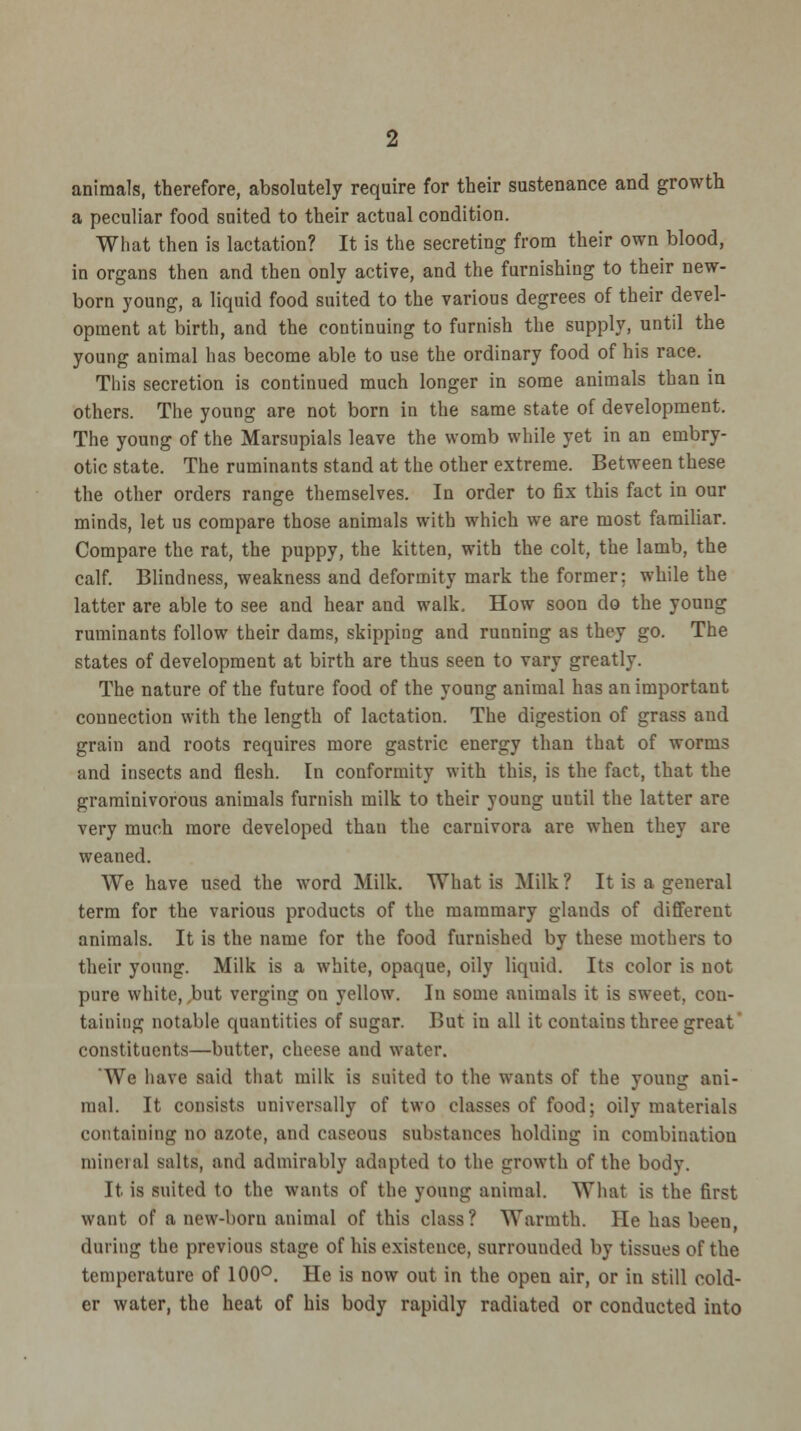 animals, therefore, absolutely require for their sustenance and growth a peculiar food suited to their actual condition. What then is lactation? It is the secreting from their own blood, in organs then and then only active, and the furnishing to their new- born young, a liquid food suited to the various degrees of their devel- opment at birth, and the continuing to furnish the supply, until the young animal has become able to use the ordinary food of his race. This secretion is continued much longer in some animals than in others. The young are not born in the same state of development. The young of the Marsupials leave the womb while yet in an embry- otic state. The ruminants stand at the other extreme. Between these the other orders range themselves. In order to fix this fact in our minds, let us compare those animals with which we are most familiar. Compare the rat, the puppy, the kitten, with the colt, the lamb, the calf. Blindness, weakness and deformity mark the former: while the latter are able to see and hear and walk. How soon do the young ruminants follow their dams, skipping and running as they go. The states of development at birth are thus seen to vary greatly. The nature of the future food of the young animal has an important connection with the length of lactation. The digestion of grass and grain and roots requires more gastric energy than that of worms and insects and flesh. In conformity with this, is the fact, that the graminivorous animals furnish milk to their young uutil the latter are very much more developed than the carnivora are when they are weaned. We have used the word Milk. What is Milk? It is a general term for the various products of the mammary glands of different animals. It is the name for the food furnished by these mothers to their young. Milk is a white, opaque, oily liquid. Its color is not pure white, but verging on yellow. In some animals it is sweet, con- taining notable quantities of sugar. But in all it contains three great constituents—butter, cheese and water. 'We have said that milk is suited to the wants of the young ani- mal. It consists universally of two classes of food; oily materials containing no azote, and caseous substances holding in combination mineral salts, and admirably adapted to the growth of the body. It is suited to the wants of the young animal. What is the first want of a new-born animal of this class? Warmth. He has been, during the previous stage of his existence, surrounded by tissues of the temperature of 100°. He is now out in the open air, or in still cold- er water, the heat of his body rapidly radiated or conducted into