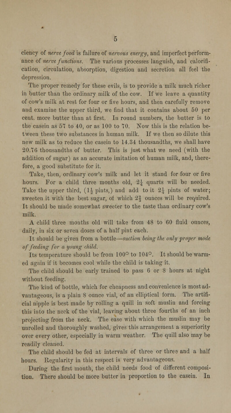ciency of nerve food is failure of nervous energy, and imperfect perform- ance of nerve functions. The various processes languish, and calorifi- cation, circulation, absorption, digestion and secretion all feel the depression. The proper remedy for these evils, is to provide a milk much richer in butter than the ordinary milk of the cow. If we leave a quantity of cow's milk at rest for four or five hours, and then carefully remove aud examine the upper third, we find that it contains about 50 per cent, more butter than at first. In round numbers, the butter is to the casein as 57 to 40, or as 100 to 70. Now this is the relation be- tween these two substances in human milk. If we then so dilute this new milk as to reduce the casein to 14.34 thousandths, we shall have 20.76 thousandths of butter. This is just what we need (with the addition of sugar) as an accurate imitation of human milk, and, there- fore, a good substitute for it. Take, then, ordinary cow's milk and let it stand for four or five hours. For a child three months old, 2| quarts will be needed. Take the upper third, (1| piuts,) and add to it 2\ pints of water; sweeten it with the best sugar, of which 2| ounces will be required. It should be made somewhat sweeter to the taste than ordinary cow's milk. A child three months old will take from 48 to 60 fluid ounces, daily, in six or seven doses of a half pint each. It should be given from a bottle—suction being the only proper mode of feeding for a young child. Its temperature should be from 100° to 104°. It should be warm- ed again if it becomes cool while the child is taking it. The child should be early trained to pass 6 or 8 hours at night without feeding. The kind of bottle, which for cheapuess and convenience is most ad- vantageous, is a plain 8 ounce vial, of an elliptical form. The artifi- cial nipple is best made by rolling a quill in soft muslin and forcing this into the neck of the vial, leaving about three fourths of an inch projecting from the neck. The ease with which the muslin may be unrolled and thoroughly washed, gives this arrangement a superiority over every other, especially in warm weather. The quill also may be readily cleaned. The child should be fed at intervals of three or three and a half hours. Regularity in this respect is very advantageous. During the first mouth, the child needs food of different composi- tion. There should be more butter in proportion to the casein. In