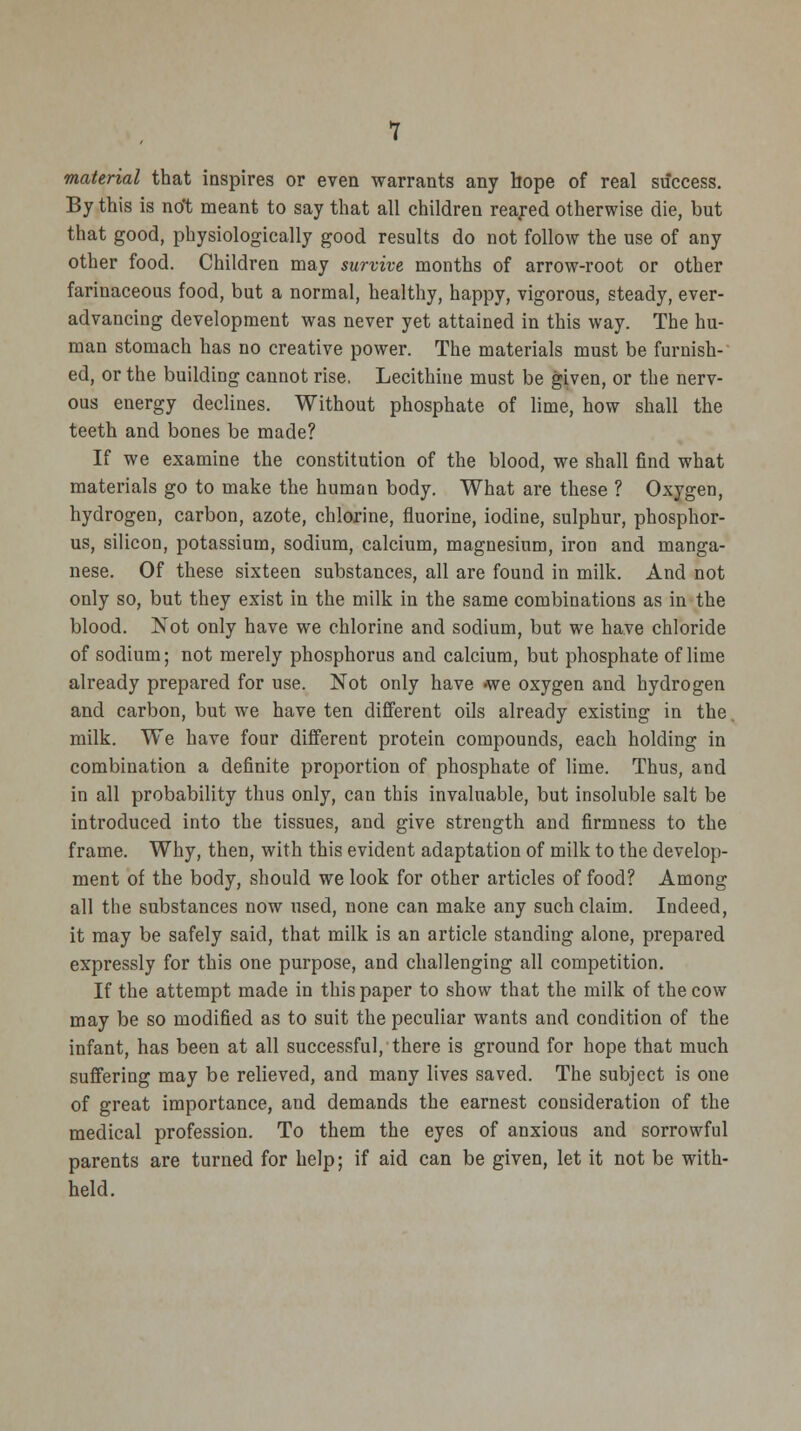 material that inspires or even warrants any hope of real success. By this is not meant to say that all children reared otherwise die, but that good, physiologically good results do not follow the use of any other food. Children may survive months of arrow-root or other farinaceous food, but a normal, healthy, happy, vigorous, steady, ever- advancing development was never yet attained in this way. The hu- man stomach has no creative power. The materials must be furnish- ed, or the building cannot rise. Lecithine must be given, or the nerv- ous energy declines. Without phosphate of lime, how shall the teeth and bones be made? If we examine the constitution of the blood, we shall find what materials go to make the human body. What are these ? Oxygen, hydrogen, carbon, azote, chlorine, fluorine, iodine, sulphur, phosphor- us, silicon, potassium, sodium, calcium, magnesium, iron and manga- nese. Of these sixteen substances, all are found in milk. And not only so, but they exist in the milk in the same combinations as in the blood. Not only have we chlorine and sodium, but we have chloride of sodium; not merely phosphorus and calcium, but phosphate of lime already prepared for use. Not only have we oxygen and hydrogen and carbon, but we have ten different oils already existing in the. milk. We have four different protein compounds, each holding in combination a definite proportion of phosphate of lime. Thus, and in all probability thus only, can this invaluable, but insoluble salt be introduced into the tissues, and give strength and firmness to the frame. Why, then, with this evident adaptation of milk to the develop- ment of the body, should we look for other articles of food? Among all the substances now used, none can make any such claim. Indeed, it may be safely said, that milk is an article standing alone, prepared expressly for this one purpose, and challenging all competition. If the attempt made in this paper to show that the milk of the cow may be so modified as to suit the peculiar wants and condition of the infant, has been at all successful, there is ground for hope that much suffering may be relieved, and many lives saved. The subject is one of great importance, and demands the earnest consideration of the medical profession. To them the eyes of anxious and sorrowful parents are turned for help; if aid can be given, let it not be with- held.