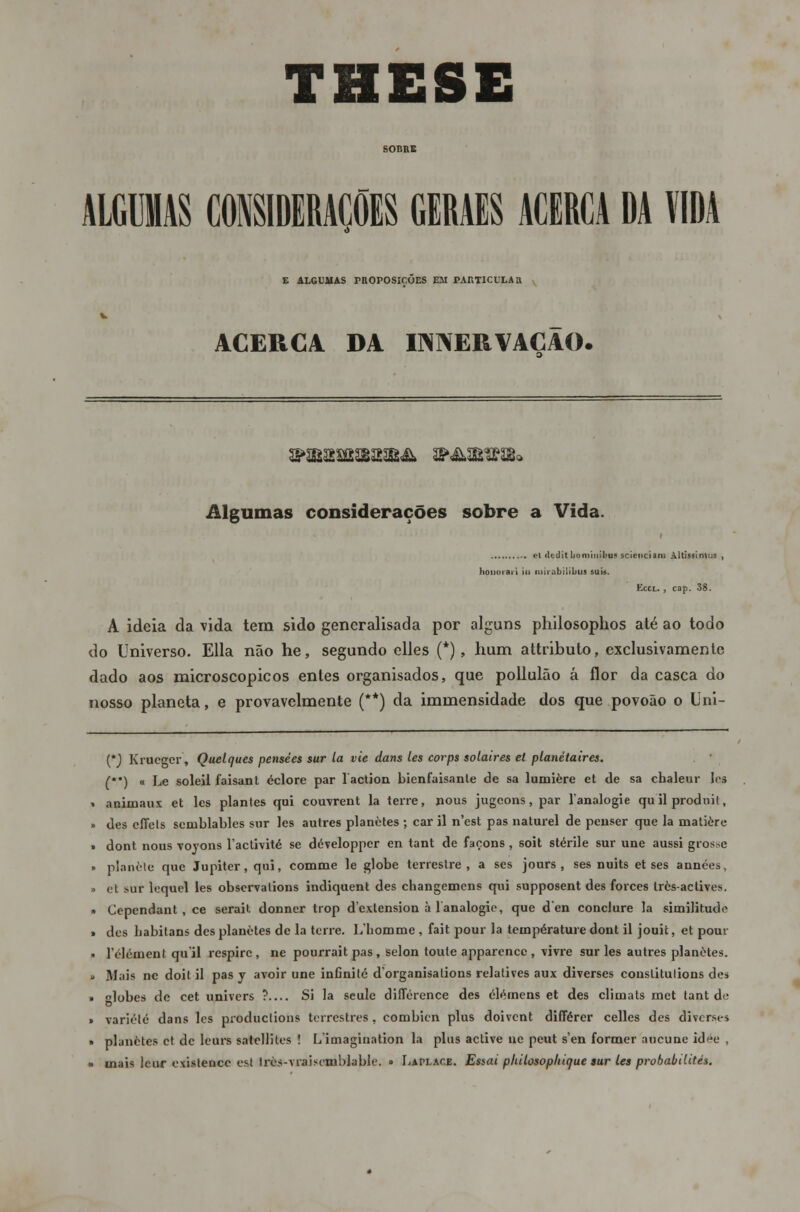 MIUSCONSIDERAÇÕES CERAES ACERCA DA VIDA E ALGUMAS PROPOSIÇÕES EM PARTICULAR ACERCA DA INNERVACAO. Algumas considerações sobre a Vida. et dcilit lio mini bus scienciam Altissintus , honorai i ia ruirabilibua suis. Eccl. , cap. 38. A ideia da vida tem sido generalisada por alguns philosophos até ao todo do Universo. Ella não he, segundo elles (*), hum attributo, exclusivamente dado aos microscópicos entes organisados, que pollulão á flor da casca do nosso planeta, e provavelmente (**) da immensidade dos que povoão o Uni- {*) Krueger, Quelques pensées sur la vie dans les corps solaires et planétaires. () « Le soleil faisant éclore par laction bienfaisante de sa lumière et de sa cbaleur les animaux et les plantes qui couvrent la terre, nous jugeons, par Tanalogie quilproduit, des cffels semblables sur les autres planètes ; car il n'est pas na tarei de peuser que la matière dont nous voyons Tactivité se développcr en tant de façons, soit stérile sur une aussi grosse planète que Júpiter, qui, comme le globe terrestre, a ses jours , ses nuits et ses années, et f-ur lequel les observalions indiquent des changemens qui supposent des forces très-actives. Cependant , ce serait donner trop dexlension à lanalogie, que d en conclure Ia similitude des babitans des planètes de la terre. Lliommc , fait pour la température dont il jouit, et pour rdément quil respire, ne pourrait pas, selon toule apparencc, \ivre sur les autres planètes. Mais ne doil il pas y avoir une infinito d'organisalions relatives aux diverses conslitulions des lobes de cet univers ? Si la seule dilTérence des clémens et des climats met tant de D variété dans les produclions terrestres, combien plus doivent différer celles des diverses planètes et de leurs satellites ! Limagination la plus active ne peut s'en former aucune id^e , mais leur exislence est Irès-vraiscmblable. » Laplace. Essai philosophique sur les probabdités.