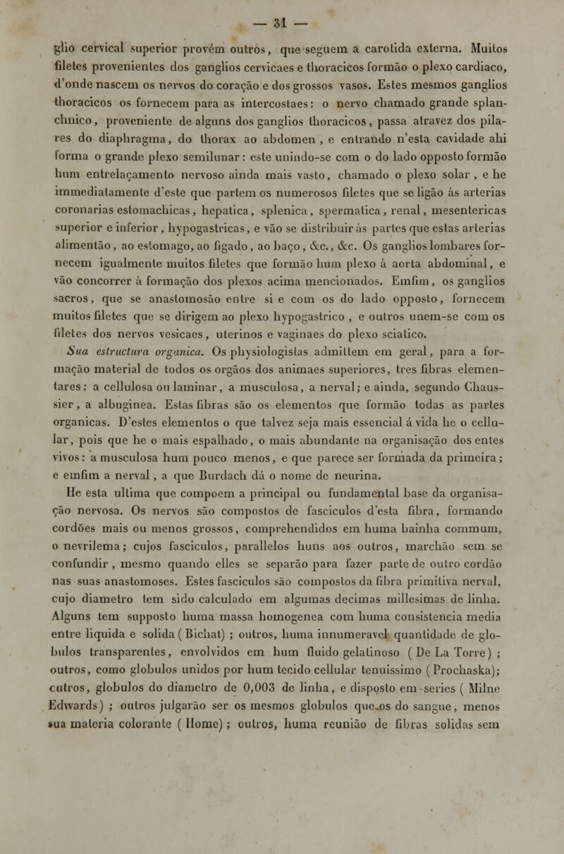 glio cervical superior provém outros, que seguem a carótida externa. Muitos filetes provenientes dos ganglios cervicaes e thoracicos formão o plexo cardíaco, d'onde nascem os nervos do coração e dos grossos vasos. Estes mesmos ganglios thoracicos os fornecem para as intercostaes: o nervo chamado grande splan- chnico, proveniente de alguns dos ganglios thoracicos, passa atravez dos pila- res do diaphragma, do thorax ao abdómen, e entrando n'esta cavidade ahi (orma o grande plexo semilunar: este unindo-se com o do lado opposto formão hum entrelaçamento nervoso ainda mais vasto, chamado o plexo solar, e he immediatamente d'este que partem os numerosos fdetes que se ligão ás artérias coronárias estomachicas, hepática, splenica , spermatica, renal, mesentericas superior e inferior, hypogastricas, e vão se distribuirás partes que estas artérias alimentão, ao estômago, ao fígado, ao baço, &c, &c. Os ganglios lombares for- necem igualmente muitos filetes que formão hum plexo á aorta abdominal, e vão concorrer á formação dos plexos acima mencionados. Emfim, os ganglios sacros, que se anastomosão entre si e com os do lado opposto, fornecem muitos filetes que se dirigem ao plexo hypogastrico , e outros unem-se com os filetes dos nervos vesicaes, uterinos e vagiuaes do plexo sciatico. Sua estruetura orgânica. Os physiologisías admittem em geral, para a for- mação material de todos os órgãos dos animaes superiores, três fibras elemen- tares: a cellulosa ou laminar, a musculosa, a nerval; e ainda, segundo Chaus- sier, a albuginea. Estas fibras são os elementos que formão todas as partes orgânicas. D'estcs elementos o que talvez seja mais essencial a vida he o cellu- lar, pois que he o mais espalhado, o mais abundante na organisação dos entes vivos: a musculosa hum pouco menos, e que parece ser formada da primeira; e emfim a nerval, a que Burdach dá o nome de neurina. He esta ultima que compõem a principal ou fundamental base da organisa- ção nervosa. Os nervos são compostos de fasciculos d'csta fibra, formando cordões mais ou menos grossos, comprehendidos em huma bainha commum, o nevrilema; cujos fasciculos, parallelos huns aos outros, marchão sem se confundir , mesmo quando ellcs se separão para fazer parte de outro cordão nas suas anastomoses. Estes fasciculos são compostos da fibra primitiva nerval, cujo diâmetro tem sido calculado em algumas decimas millesimas de linha. Alguns tem supposto huma massa homogénea com huma consistência media entre liquida e solida ( Bichat) ; outros, huma innumeravel quantidade de gló- bulos transparentes, envolvidos em hum fluido gelatinoso ( De La Torre) ; outros, como glóbulos unidos por hum tecido cellular tenuissimo ( Prochaska); cutros, glóbulos do diâmetro de 0,003 de linha, e disposto em-series ( Milne Edwards) ; outros julgarão ser os mesmos glóbulos queos do sangue, menos sua matéria colorante ( Home); outros, huma reunião de fibras solidas sem