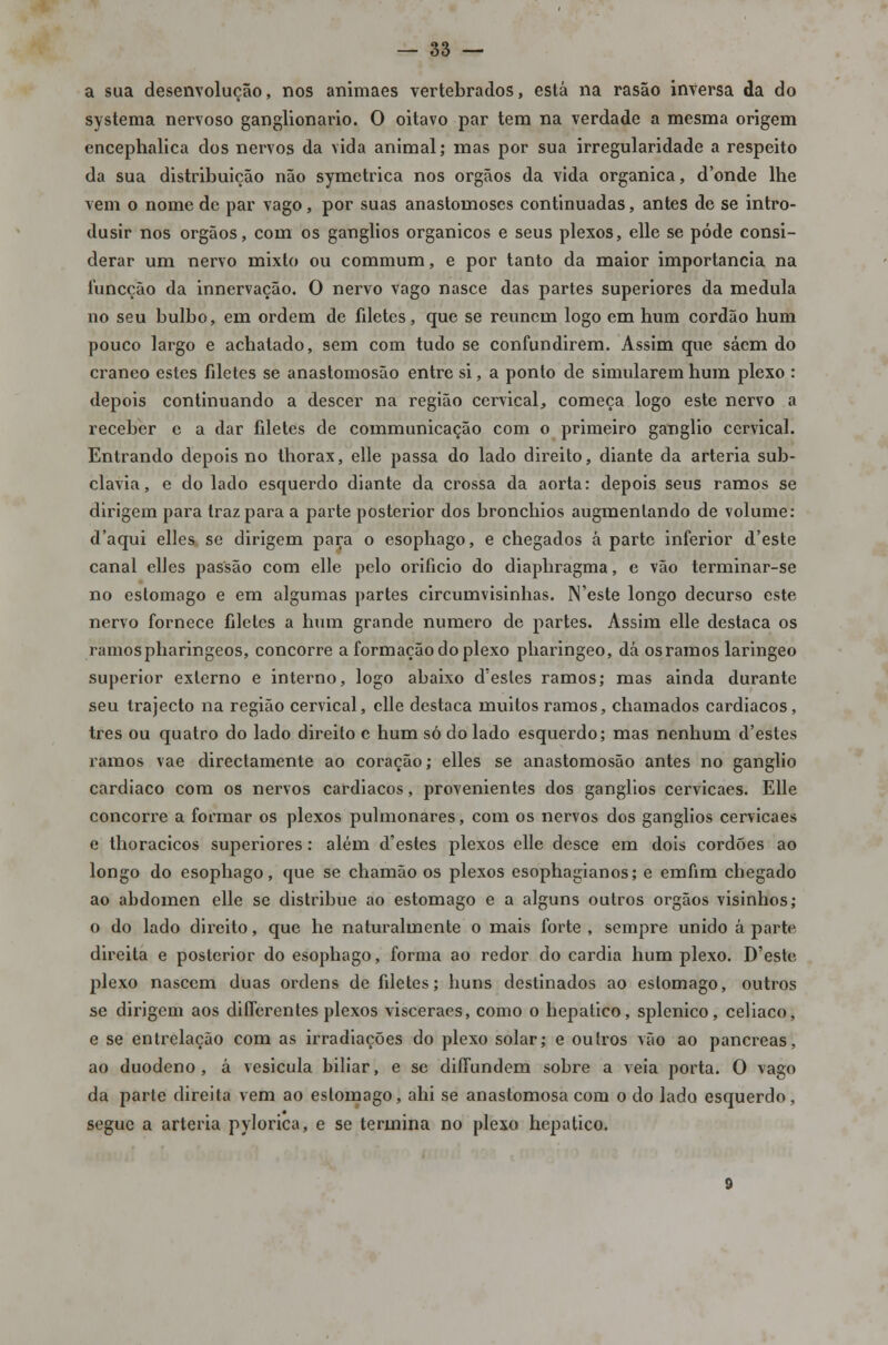 a sua desenvolução, nos animaes vertebrados, está na rasão inversa da do systema nervoso ganglionario. O oitavo par tem na verdade a mesma origem encephalica dos nervos da vida animal; mas por sua irregularidade a respeito da sua distribuição não symetrica nos órgãos da vida orgânica, d'onde lhe vem o nome de par vago, por suas anastomoses continuadas, antes de se intro- dusir nos órgãos, com os ganglios orgânicos e seus plexos, elle se pôde consi- derar um nervo mixto ou commum, e por tanto da maior importância na funeção da innervação. O nervo vago nasce das partes superiores da medula no seu bulbo, em ordem de filetes, que se reúnem logo em hum cordão hum pouco largo e achatado, sem com tudo se confundirem. Assim que sácm do cranco estes filetes se anastomosão entre si, a ponto de simularem hum plexo : depois continuando a descer na região cervical, começa logo este nervo a receber e a dar filetes de communicação com o primeiro ganglio cervical. Entrando depois no thorax, elle passa do lado direito, diante da artéria sub- clávia, e do lado esquerdo diante da crossa da aorta: depois seus ramos se dirigem para traz para a parte posterior dos bronchios augmenlando de volume: d'aqui elles se dirigem para o esophago, e chegados á parte inferior d'este canal elles passão com elle pelo orifício do diaphragma, e vão terminar-se no estômago e em algumas partes circumvisinhas. ]\'este longo decurso este nervo fornece filetes a hum grande numero de partes. Assim elle destaca os ramospharingeos, concorre a formação do plexo pharingeo, dá os ramos laringeo superior externo e interno, logo abaixo d'esles ramos; mas ainda durante seu trajecto na região cervical, elle destaca muitos ramos, chamados cardíacos, três ou quatro do lado direito c hum só do lado esquerdo; mas nenhum d'estes ramos vae directamente ao coração; elles se anastomosão antes no ganglio cardíaco com os nervos cardíacos, provenientes dos ganglios cervicaes. Elle concorre a formar os plexos pulmonares, com os nervos dos ganglios cervicaes e thoracicos superiores : além d'estes plexos elle desce em dois cordões ao longo do esophago, que se chamão os plexos esophagianos; e emfim chegado ao abdómen elle se distribue ao estômago e a alguns outros órgãos visinhos; o do lado direito, que he naturalmente o mais forte , sempre unido á parte direita e posterior do esophago, forma ao redor do cárdia hum plexo. D'este plexo nascem duas ordens de filetes; huns destinados ao estômago, outros se dirigem aos diíTerentes plexos visceraes, como o hepático, splenico, celíaco, e se entrelação com as irradiações do plexo solar; e oulros vão ao pâncreas, ao duodeno, á vesícula biliar, e se diíTundem sobre a veia porta. O vago da parte direita vem ao estômago, ahi se anastomosa com o do lado esquerdo, segue a artéria pylorica, e se termina no plexo hepático.