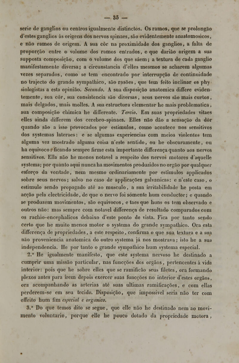 serie de ganglios ou centros igualmente distinctos. Os ramos, que se prolongão d'estes ganglios ás origens dos nervos spinaes, são evidentemente anastomosicos, e não ramos de origem. A sua côr na proximidade dos ganglios, a falta de proporção entre o volume dos ramos entrados, e que darião origem a sua supposta composição, com o volume dos que saem; a textura de cada ganglio manifestamente diversa; a circunstancia d'elles mesmos se acharem algumas vezes separados, como se tem encontrado por interrupção de continuidade no trajecto do grande sympathico, são rasões, que tem feito inclinar os phy siologistas a esta opinião. Secundo. A sua disposição anatómica differe eviden- temente, sua côr, sua consistência são diversas, seus nervos são mais curtos, mais delgados, mais molles. A sua estruetura elementar he mais problemática, sua composição chimica he differente. Terão. Em suas propriedades vitaes elles ainda diíferem dos cerebro-spinaes. Elles não dão a sensação da dôr quando são a isso provocados por estímulos, como acontece nos sensitivos dos systemas lateraes: e se algumas experiências com meios violentos tem alguma vez mostrado alguma coisa n'este sentido, ou he obscuramente, ou ha equivoco: ficando sempre firme esta importante difFerença quanto aos nervos sensitivos. Ella não he menos notável a respeito dos nervos motores d'aquelle systema; por quanto aqui nunca ha movimentos produzidos no órgão por qualquer esforço da vontade, nem mesmo ordinariamente por eslimulos applicados sobre seus nervos; salvo no caso de applicações galvânicas: e n'esle caso, o estimulo sendo propagado até ao musculo, a sua irritabilidade he posta em acção pela electricidade, de que o nervo foi somente hum conduetor; e quando se produzem movimentos, são equivocos, e taes que huns os tem observado e outros não: mas sempre com notável differença de resultado comparados com os rachio-encephalicos debaixo d'este ponto de vista. Fica por tanto sendo certo que he muito menos motor o systema do grande sympathico. Ora esta differença de propriedades, a este respeito, confirma o que sua textura e a sua não proveniência anatómica do outro systema já nos mostrava; isto he a sua independência. He por tanto o grande sympathico hum systema especial. 2.° He igualmente manifesto, que este systema nervoso he destinado a cumprir uma missão particular, nas funeções dos órgãos, pertencentes á vida interior: pois que he sobre elles que se ramificão seus filetes, ora formando plexos antes para irem depois exercer suas funeções no interior d'estes órgãos, ora acompanhando as artérias até suas ultimas ramificações, e com ellas perderem-se em seu tecido. Disposição, que impossivel seria não ter com efTeito hum fim especial e orgânico. 3.° Do que temos dito se segue, que elle não he destinado nem ao movi- mento voluntário, porque elle he pouco dotado da propriedade motora,