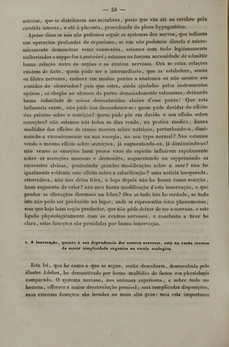 artérias, que se distribuem aos membros, posto que vão até ao cérebro pela carótida interna, c até á placenta, procedendo do plexo hypogastrico. Apesar disso se nós não podemos seguir os systemas dos nervos, que influem nas operações profundas do organismo, se nós não podemos directa e anato- micamente demonstrar essas connexões, estamos com tudo legitimamente authorisados a suppo-las á posteriori; estamos na forçosa necessidade de admittir liuma relação entre os órgãos e os centros nervosos. Ora se estas relações existem de facto, quem pode ser o intermediário, que as estabelece, senão os filetes nervosos, embora cm muitos pontos a anatomia as não mostre aos sentidos do observador? pois que estes, ainda ajudados pelos instrumentos ópticos , só chegão ao alcance de partes demasiadamente volumosas, deixando huma infinidade de coisas desconhecidas abaixo d'csse ponto! Que esta influencia existe, não pódc isso desconhecer-sc: quem pôde duvidar do effeilo das paixões sobre a nutrição? quem pódc pôr em duvida o seu effeito sobre secreções? não estamos nós todos os dias vendo, na pratica medica, huma multidão dos effeitos de causas moraes sobre nutrição, perturbando-a, dimi- nuindo-a excessivamente na sua energia, no seu typo normal? Não estamos vendo o mesmo effeilo sobre secreções, jã augmentando-as, já diminuindo-as? não vemos as emoções hum pouco vivas do espirito influirem rapidamente sobre as secreções mucosas e dermoides, augmentando ou supprimindo as excressões alvinas, produzindo grandes modificações sobre o suor? não he igualmente evidente este effeito sobre a calorificação ? uma noticia inesperada , atterradora, não nos deixa frios, e logo depois não ha huma como reacção, hum augmcnlo de calor? não será huma modificação d'esta innervação, a que produz as alterações thermaes na febre? Ora se tudo isto he verdade, se tudo isto não pôde ser produzido no lugar, onde se representão estes phenomenos, sem que haja hum órgão produetor, que não pode deixar de ser o nervoso, e este ligado physiologicamente com os centros nervosos, a conclusão a tirar hc clara, estas funeções são presididas por huma innervação. v. A innervação, quanto à sua dependência doa centros nervosos, esta na razão inversa da maior simplicidade orgânica na escala zoológica. Esta lei, que he como a que se segue, senão descoberta, desenvolvida pelo illustre Adelon, he demonstrada por huma multidão de factos em physiologia comparada. O systema nervoso, nos animaes superiores, e sobre tudo no homem, offerece a maior desenvolução possível; suas complicadas disposições, suas extensas funeções são levadas ao mais alto gráo: mas esta importante